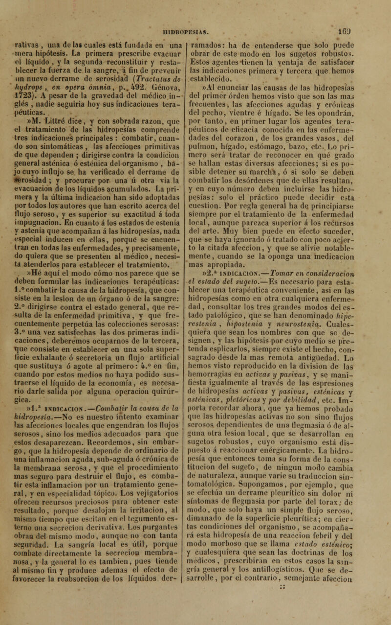 ralivas , una de lai cuales está fundada en una mera hipótesis. La primera prescribe evacuar el líquido , y la segunda reconstituir y resta- blecer la fuerza de la sangre, á fin de prevenir un nuevo derrame de serosidad (Tractatus de hydrope, en opera ómnia, p., 492. Genova, 1723). A pesar de la gravedad del médico in- glés , nadie seguida hoy sus indicaciones tera- péuticas. »M. Littré dice, y con sobrada razón, que el tratamiento de las hidropesías comprende tres indicaciones principales : combatir, cuan- do son sintomáticas , las afecciones primitivas de que dependen ; dirigirse contra la condición general asténica ó esténica del organismo , ba- jo cuyo influjo se ha verificado el derrame de serosidad ; y procurar por una ú otra via la evacuación de los líquidos acumulados. La pri- mera y la última indicación han sido adoptadas por todos los autores que han escrito acerca del flujo seroso, y es superior su exactitud á toda impugnación. En cuanto á los estados de estenia y astenia que acompañan á las hidropesías, nada especial iuducen en ellas, porqué se encuen- tran en todas las enfermedades, y precisamente, do quiera que se presenten al médico, necesi- ta atenderlos para establecer el tratamiento. »Hé aquí el modo cómo nos parece que se deben formular las indicaciones terapéuticas: 1.° combatir la causa de la hidropesía, que con- siste en la lesión de un órgano ó de la sangre: 2.° dirigirse contra el estado general, que re- sulta de la enfermedad primitiva, y que fre- cuentemente perpetúa las colecciones serosas: 3.° una vez satisfechas las dos primeras indi- caciones, deberemos ocuparnos de la tercera, tjue consiste en establecer en una sola super- ficie exhalante ó secretoria un flujo artificial que sustituya ó agote al primero: i.° en fin, cuando por estos medios no haya podido sus- traerse el líquido de la economía, es necesa- rio darle salida por alguna operación quirúr- gica. »l.a indicación.—Combatir ¡a causa de la hidropesía.—No es nuestro intento examinar las afecciones locales que engendran los flujos serosos, sino los medios adecuados para que estos desaparezcan. Recordemos, sin embar- go, que la hidropesía depende de ordinario de una inflamación aguda, sub-aguda ó crónica de la membrana serosa, y que el procedimiento mas seguro para destruir el flujo, es comba- tir esta inflamación por un tratamiento gene- ral, y en especialidad tópico. Los vejigatorios ofrecen recursos preciosos para obtener este resultado, porque desalojan la irritación, al mismo tiempo que escitan en el tegumento es- tenio una secreción derivativa. Los purgantes obran del mismo modo, aunque no con tanta seguridad. La sangría local es útil, porque combate directamente la secreciou membra- nosa, y la general lo es también, pues tiende al mismo fin y produce ademas el efecto de favorecer la reabsorción de los líquidos der- ramados: ha de entenderse que solo puede obrar de este modo en los sugetos robustos. Estos agentes-tienen la ventaja de satisfacer las indicaciones primera y tercera que hemos establecido. »AI enunciar las causas de las hidropesías del primer orden hemos visto que son las mas frecuentes, las afecciones agudas y crónicas del pecho, vientre é hígado. Se les opondrán, por tanto, en primer lugar los agentes tera- péuticos de eficacia conocida en las enferme- dades del corazón, de los grandes vasos, del pulmón, hígado, estómago, bazo, etc. Lo pri- mero será tratar de reconocer en qué grado se hallan estas diversas afecciones; si es po- sible detener su marcha, ó si solo se deben combatir los desórdenes que de ellas resultan, y en cuyo número deben incluirse las hidro- pesías: solo el práctico puede decidir esta cuestión. Por regla general ha de principiarse siempre por el tratamiento de la enfermedad local, aunque parezca superior á los recursos del arte. Muy bien puede en efecto suceder, que se haya ignorado ó tratado con poco acier- to la citada afección, y que se alivie notable- mente, cuando se la oponga una medicación mas apropiada. »2.a indicación.—Tomar en consideración el estado del sugelo.—Es necesario para esta- blecer una terapéutica conveniente, asi en las hidropesías como en otra cualquiera enferme- dad , consultar los tres grandes modos del es- tado patológico, que se han denominado hipe- reslenia , hipostenia y ncurostenia. Cuales- quiera que sean los nombres con que se de- signen, y las hipótesis por cuyo medio se pre- tenda esplicarlos, siempre existe el hecho, con- sagrado desde la mas remota antigüedad. Lo hemos visto reproducido en la división de las hemorragias en activas y pasivas, y se mani- fiesta igualmente al través de las espresiones de hidropesías activas y pasivus, esténicas y asténicas, pictóricas y por debilidad, etc. Im- porta recordar ahora, que ya hemos probado que las hidropesías activas no son sino flujos serosos dependientes de una flegmasía ó de al- guna otra lesión local, que se desarrollan en sugetos robustos, cuyo organismo está dis- puesto á reaccionar enérgicamente. La hidro- pesía que entonces toma su forma de la cons- titución del sugeto, de ningún modo cambia de naturaleza, aunque varié su traducción sin- tomatológica. Supongamos, por ejemplo, que se efectúa un derrame pleurítico sin dolor ni síntomas de flegmasía por parte del tórax; de modo, que solo haya un simple flujo seroso, dimanado de la superficie pleurítica; en cier- tas condiciones del organismo, se acompaña- rá esta hidropesía de una reacción febril y del modo morboso que se llama estado esténico; y cualesquiera que sean las doctrinas de los médicos, prescribirán en estos casos la san- gría general y los antiflogísticos. Que se de- sarrolle , por el contrario, semejante afección
