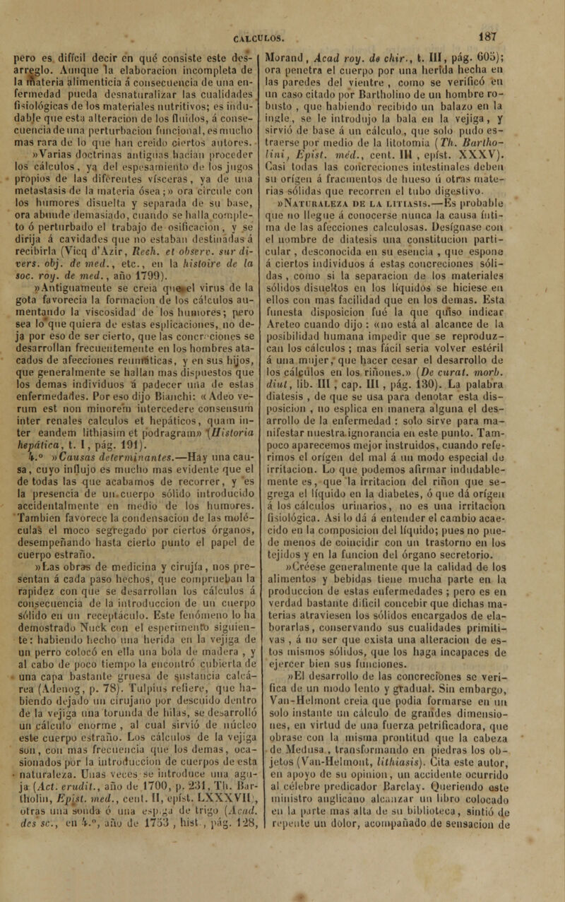 pero es difícil decir en qué consiste este des- arreglo. Aunque la elaboración incompleta de la Materia alimenticia á consecuencia de una en- fermedad pueda desnaturalizar las cualidades fisiológicas de los materiales nutritivos; es indu- dable que esta alteración de los fluidos, á conse- cuencia de una perturbación funcional, es mucho mas rara de lo que han creído ciertos autores. «Varias doctrinas antiguas hacían proceder los cálculos, ya del espesamiento de los jugos propios de las diferentes visceras, ya de una metástasis de la materia ósea;» ora circule con los humores dísuelta y separada de su base, ora abunde demasiado, cuando se halla comple- to ó perturbado el trabajo de osificación , y se dirija á cavidades que no estaban destinadas á recibirla (Vicq d'Azir, Reeh. et observ. sur di- vers. obj. de med., etc., en la liisloire de la soc. ro\j. de med., año 1799). «Antiguamente se creia qu»el virus de la gota favorecía la formación de los cálculos au- mentando la viscosidad de los humores; pero sea lo'que quiera de estas espiraciones, no de- ja por eso de ser cierto, que las concreciones se desarrollan frecuentemente en los hombres ata- cados de afecciones reumáticas, y en sus hijos, que generalmente se hallan mas dispuestos que los demás individuos á padecer mía de estas enfermedades. Por eso dijo Bianchi: «Ade'o ve- rum est non minoren) intercederé consensum inter renales cálculos et hepáticos, quam Ín- ter eandem lithiasim et podragram» {Historia hepática, t. I, pág. 191). k.° nCausas determinantes.—Hay una cau- sa, cuyo influjo es mucho mas evidente que el de todas las que acabamos de recorrer, y es la presencia de un.cuerpo sólido introducido accidentalmente en medio de los humores. También favorece la condensación de las molé- culas el moco segregado por ciertos órganos, desempeñando hasta cierto punto el papel de cuerpo estraño. «Las obras de medicina y cirujía, nos pre- sentan á cada paso hechos, que comprueban la rapidez con que se desarrollan los cálculos á consecuencia de la introducción de un cuerpo sólido en u\\ receptáculo. Este fenómeno lo ha demostrado Nuck con el esperimenfo siguien- te: habiendo hecho una herida en la vejiga de un perro colocó en ella una bola de madera , y al cabo de poco tiempo la encontró cubierta de una capa bastante gruesa de sustancia calcá- rea (Adenog, p. 78). Tulplus refiere, que ha- biendo dejado un cirujano por descuido dentro de la vejiga una torunda de hilas, se desarrolló un cálculo enorme , al cual sirvió de núcleo este cuerpo estraño. Los cálculos de la vejiga son, con mas frecuencia que los demás, oca- sionados por la introducción de cuerpos de esta • naturaleza. Unas veces se introduce una agu- ja (Act. erudit., año de 1700, p. 231, Th. Bar- tholin, Episl. med., cent. II, epíst. LXXXVII , otras una sonda ó una espiga de trigo (Acud. des se, en k.\ ano de 1753 , hist , pág. 128, Morand, Acad roxj. d$ chir-, t. III, pág. 60o); ora penetra el cuerpo por una herida hecha en las paredes del vientre , como se verificó en un caso citado por Bartholino de un hombre ro- busto , que habiendo recibido un balazo en la ingle, se le introdujo la bala en la vejiga, y sirvió de base á un cálculo, que solo pudo es- traerse por medio de la litotomia (Th. Barlho- lini, Epist. méd., cent. 111 , epíst. XXXV). Casi todas las concreciones intestinales deben su origen á fracmentos de hueso ú otras mate- rias sólidas que recorren el tubo digestivo. «Naturaleza de la litiasis.—Es probable que no llegue á conocerse nunca la causa ínti- ma de las afecciones calculosas. Desígnase con el nombre de diátesis una constitución parti- cular , desconocida en su esencia , que espone á ciertos individuos á estas concreciones sóli- das , como si la separación de los materiales sólidos disuelíos en los líquidos se hiciese en ellos con mas facilidad que en los demás. Esta funesta disposición fué la que quiso indicar Areteo cuando dijo : «no está al alcance de la posibilidad humana impedir que se reproduz- can los cálculos ; mas fácil seria volver estéril á una mujer, que hacer cesar el desarrollo de los cálculos en los ríñones.» (De curat. morb. diul, lib. III, cap. III, pág. 130). La palabra diátesis , de que se usa para denotar esta dis- posición , no esplica en manera alguna el des- arrollo de la enfermedad : solo sirve para ma- nifestar nuestra ignorancia en este punto. Tam- poco aparecemos mejor instruidos, cuando refe- rimos el origen del mal á un modo especial de irritación. Lo que podemos afirmar indudable- mente es, que la irritación del riñon que se- grega el líquido en la diabetes, ó que dá origen á los cálculos urinarios, no es una irritación fisiológica. Asi lo dá á entender el cambio acae- cido en la composición del líquido; pues no pue- de menos de coincidir con un trastorno en los tejidos y en la función del órgano secretorio. «Créese generalmente que la calidad de los alimentos y bebidas tiene mucha parte en la producción de estas enfermedades ; pero es en verdad bastante difícil concebir que dichas ma- terias atraviesen los sólidos encargados de ela- borarlas, conservando sus cualidades primiti- vas , á no ser que exista una alteración de es- tos mismos sólidos, que los haga incapaces de ejercer bien sus funciones. «El desarrollo de las concreciones se veri- fica de un modo lento y gradual. Sin embargo, Van-Helmont creia que podia formarse en un solo instante \\\\ cálculo de grandes dimensio- nes, en virtud de una fuerza petrificadora, que obrase con la misma prontitud que la cabeza de Medusa , transformando en piedras los ob- jetos (Van-Helmont, lithiasis). Cita este autor, en apoyo de su opinión, un accidente ocurrido al célebre predicador Barclay. Queriendo este ministro anglicano alcanzar un libro colocado en la parte mas alta de su biblioteca, sintió do repente un dolor, acompañado de sensación de
