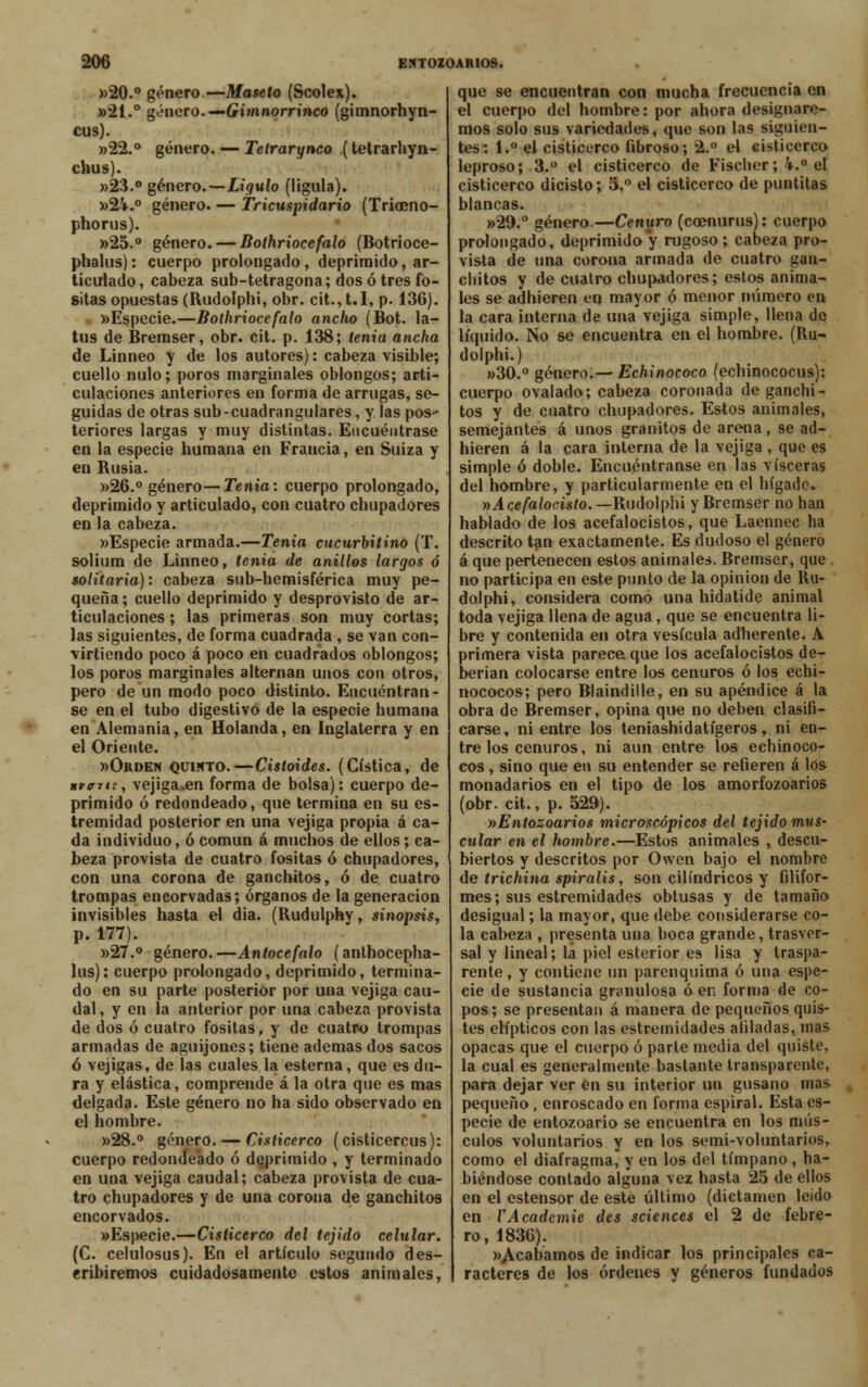 ¿aero. —Gimnorrinco (gimnorhyn- género. — Tetrarynco (tetrarhyn- 206 entozoarios. »20.° género.—Maseto (Scolex). »21. cus). »22 chus). »23.° género.—Ligulo (lígula). »2-V.° género. — Tricuspidario (Triocno- phorus). »25.° género. — Bothriocefalo (Botrioce- pbalus): cuerpo prolongado, deprimido, ar- ticulado, cabeza sub-tetragona; dos ó tres fo- sitas opuestas (Rudolphi, obr. cit.,t.I, p. 136). «Especie.—Bothriocefalo ancho (Bot. la- tus de Bremser, obr. cit. p. 138; tenia ancha de Linneo y de los autores): cabeza visible; cuello nulo; poros marginales oblongos; arti- culaciones anteriores en forma de arrugas, se- guidas de otras sub-cuadranglares, y las pos- teriores largas y muy distintas. Encuéntrase en la especie humana en Francia, en Suiza y en Rusia. »26.° género—Tenia: cuerpo prolongado, deprimido y articulado, con cuatro chupadores en la cabeza. «Especie armada.—Tenia cucurbitino (T. solium de Linneo, tenia de anillos largos ó solitaria): cabeza sub-hemisférica muy pe- queña ; cuello deprimido y desprovisto de ar- ticulaciones ; las primeras son muy cortas; las siguientes, de forma cuadrada , se van con- virtiendo poco á poco en cuadrados oblongos; los poros marginales alternan unos con otros, pero de un modo poco distinto. Encuentran - se en el tubo digestivo de la especie humana en Alemania, en Holanda, en Inglaterra y en el Oriente. »Orden quinto.—Cistoides. (Cística, de KVffTt:, vejiga.en forma de bolsa): cuerpo de- primido ó redondeado, que termina en su es- tremidad posterior en una vejiga propia á ca- da individuo, ó común á muchos de ellos; ca- beza provista de cuatro fositas ó chupadores, con una corona de ganchitos, ó de cuatro trompas encorvadas; órganos de la generación invisibles hasta el dia. (Rudulphy, sinopsis, p. 177). »27.° género.—Antocefalo (anthocepha- lus): cuerpo prolongado, deprimido, termina- do en su parte posterior por una vejiga cau- dal, y en la anterior por una cabeza provista de dos ó cuatro fositas, y de cuatro trompas armadas de aguijones; tiene ademas dos sacos ó vejigas, de las cuales la esterna, que es du- ra y elástica, comprende á la otra que es mas delgada. Este género no ha sido observado en el hombre. »28.° género. — Cisticerco (císticercus): cuerpo redondeado ó deprimido , y terminado en una vejiga caudal; cabeza provista de cua- tro chupadores y de una corona de ganchitos encorvados. «Especie.—Cisticerco del tejido celular. (C. celulosus). En el artículo segundo des- cribiremos cuidadosamente estos animales, que se encuentran con mucha frecuencia en el cuerpo del hombre: por ahora designare- mos solo sus variedades, que son las siguien- tes: 1.° el cisticerco fibroso; 2.° el cisticerco leproso; 3.° el cisticerco de Fiscber; k.° el cisticerco dicisto; 5,° el cisticerco de puntitas blancas. »29.° género.—Cenuro (coenurus): cuerpo prolongado, deprimido y rugoso; cabeza pro- vista de una corona armada de cuatro gan- chitos y de cuatro chupadores; estos anima- les se adhieren en mayor ó menor número en la cara interna de una vejiga simple, llena de líquido. No se encuentra en el hombre. (Ru- dolphi.) »30.° género.— Echinococo (echinococus): cuerpo ovalado; cabeza coronada de ganchi- tos y de cuatro chupadores. Estos animales, semejantes á unos granitos de arena, se ad- hieren á la cara interna de la vejiga , que es simple ó doble. Encuéntranse en las visceras del hombre, y particularmente en el hígado. vAcefalocisto. —Rudolphi y Bremser no han hablado de los acefalocistos, que Laennec ha descrito tan exactamente. Es dudoso el género á que pertenecen estos animales. Bremser, que no participa en este punto de la opinión de Ru- dolphi, considera como una hidatide animal toda vejiga llena de agua, que se encuentra li- bre y contenida en otra vesícula adherente. A primera vista parece que los acefalocistos de- berian colocarse entre los cenuros ó los echi- nococos; pero Blaindille, en su apéndice á la obra de Bremser, opina que no deben clasifi- carse, ni entre los teniashidatígeros r ni en- tre los cenuros, ni aun entre los echinoco- cos , sino que en su entender se refieren á los monadarios en el tipo de los amorfozoarios (obr. cit., p. 529). »Entozoarios microscópicos del tejido mus- cular en el hombre.—Estos animales , descu- biertos y descritos por Owen bajo el nombre de trichina spiralis, son cilindricos y filifor- mes; sus estremidades obtusas y de tamaño desigual; la mayor, que debe considerarse co- la cabeza , presenta una boca grande, trasver- sal y lineal; la piel esterior es lisa y traspa- rente, y contiene un parenquima ó una espe- cie de sustancia granulosa ó en forma de co- pos; se presentan á manera de pequeños quis- tes elípticos con las estremidades afiladas, mas opacas que el cuerpo ó parte media del quiste, la cual es generalmente bastante transparente, para dejar ver en su interior un gusano mas pequeño, enroscado en forma espiral. Esta es- pecie de entozoario se encuentra en los mús- culos voluntarios y en los semi-voluntarios, como el diafragma, y en los del tímpano , ha- biéndose contado alguna vez hasta 25 de ellos en el estensor de este último (dictamen leído en VAcadcmie des sciences el 2 de febre- ro, 1836). ^Acabamos de indicar los principales ca- racteres de los órdenes y géneros fundados