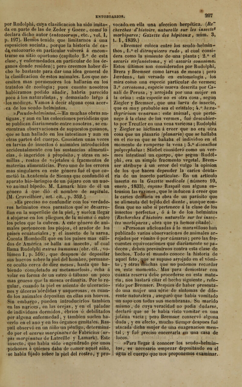 por Rudolphi, cuya clasificación ha sido imita- da en parte de las de Zeder y Goeze, como lo declara dicho autor (entozoorum, etc., vol. I, p. 197). Hemos tenido que limitarnos á una esposicion sucinta, porque la historia de ca- da entozoario en particular volverá á encon- trarse en sitio oportuno (capítulo 2.° de esta clase, y enfermedades en particular de los ór- ganos donde residen); pero creemos haber di- cho lo bastante para dar una idea general de la clasificación de estos animales. Los que ne- cesiten mas pormenores los hallarán en los tratados de zoología; pues cuanto nosotros hubiéramos podido añadir, habría parecido poco á los naturalistas, y demasiado largo á •los médicos. Vamos á decir alguna cosa acer- ca de los seudo-helmintos. »Pseudo-helmintos.—'En muchas obras an- tiguas , y aun en las colecciones periódicas que se publican diariamente entre nosotros, se en- cuentran observaciones de supuestos gusanos, que se han hallado en los intestinos y aun en otras partes del cuerpo. Consisten unas veces en larvas de insectos ó animales introducidos accidentalmente con las sustancias alimenti- cias, ó ingeridos á propósito, y otras en se- millas , restos de vejetales ó fr.acmentos de materias alimenticias. Pero uno de los errores mas singulares en este género fué el que co- metió la Academia de Sienna que confundió el aparato hio-laringeo de un pájaro con un nue- vo animal bípedo. M. Lamark hizo de él un género á que dio el nombre de sagítula. (M. Cruveilhier, art. cit., p. 352.) »Es preciso no confundir con los verdade- ros helmintos esos parásitos que se desarro- llan en la superficie de la piel, y suelen llegar á alojarse en los pliegues de la misma ó entre los pelos que la cubren. A este género de ani- males pertenecen los piojos, el arador de los países ecuatoriales, y el insecto de la sarna. Cuenta Humbodlt que en los países mas cáli- dos de América se halla un insecto, al cual llama Rudolphi ccslrus humanus (obr. cit., vo- lumen I, p. 516), que después de depositar sus huevos sobre la piel del hombre, permane- ce oculto cerca de diez meses, hasta que ha- biendo completado su metamorfosis, echa á volar en forma de un estro ó tábano un poco mas grueso que la mosca ordinaria. Por lo re- gular, cuando la piel es asiento de ulceracio- nes y úlceras sórdidas y asquerosas, es cuan- do los animales depositan en ellas sus huevos. Sin embargo, pueden introducirlos también en las narices, en las orejas, y en el paladar de individuos dormidos, ebrios ó debilitados por alguna enfermedad , y también suelen ha- cerlo en el ano y en los órganos genitales. Ras- pail observó en un niño un péníigo, determina- do por el acarus marginatus de Fabricius (ar- gos marginatus de Latreille y Lamark). Este insecto, que habia sido engendrado por unos pichones á quienes daba de comer aquel niño, se habia fijado sobre la piel del rostro, y pro- vocado en ella una afección herpética. (Re' cherches d'histoire naturelle sur les insecte9 morbipares; Gazette des hópitaux, núm. 3, t. 1,1839.) »Bremser coloca entre los seudo-helmin- thos , 1.° el ditraquicero rudo , al cual consi- dera como la simiente de una planta ; 2.° el ascaris slefanostoma, y el ascaris conosoma. Estos últimos son considerados por Rudolphi, Brera y Bremser como larvas de mosca ; pero Jcerdens, tan versado en entomología , los mira como una especie particular de vermes; 3.° ccrcosoma, especie nueva descrita por Ca- nali de Perusa, y arrojada por una mujer en la orina: esta especie no es otra cosa , según Ziegler y Bremser, que una larva de insecto, que es muy probable sea el eristalo; 4.° hexa- ' thyririum venarum: este animal, que perte- nece á la clase de los vermes, fué descubier- to por Treutler en una vena varicosa ; Rudolphi y Ziegler se inclinan á creer que no era otra cosa que un planario (planaria) que se hallaba en el rio en que se bañaba el individuo en el momento de romperse la vena ; 5.° dicanihos polycephalus : Stiebel consideró como un ver- mes intestinal un cuerpo, qu<i según Rudol- phi, era un simple fracmento vegetal. Brem- ser atribuye á un error del vulgo la opinión de los que hacen depender la caries denta- ria de un insecto particular. En un artículo inserto en la Gazetíe medícale ( número 10, enero, 1833), espuso Raspad con alguna es- tension las razones, que le inducen á creer que la caries dentaria es obra de un parásito que se alimenta del tejido del diente , aunque con- fiesa que no sabe si pertenece á la clase de los insectos perfectos , ó á la de los helmintos (Recherches d'histoire naturelle sur les inscc- tes morbipares , obra que ya hemos citado). «Personas aficionadas á lo maravilloso han publicado varias observaciones de animales ar- rojados por vómito ó por cámaras; pero las fre- cuentes equivocaciones que diariamente se pa- decen , deben prevenirnos contra esta clase de hechos. Todo el mundo conoce la historia de aquel feto, que se supuso arrojado en el vómi- to , y otras muchas que no podemos recordar en este momento. Mas para demostrar con cuanta reserva debe procederse en esta mate- ria, nos bastará citar el hecho siguiente, refe- rido por Bremser. Después de haber presenta- do una mujer una serie de síntomas de dife- rente naturaleza , aseguró que habia vomitado un sapo con todas sus membranas. Su marido mismo , de cuya veracidad no podía dudarse, declaró que se le babia visto vomitar en una jofaina vacia ; pero Bremser conservó alguna duda , y en efecto, mucho tiempo después fué atacada dicha mujer de una enagenacion men- tal , y fué preciso encerrarla en una casa de locos. «Para llegar á conocer los seudo-helrnin- tos, es necesario empezar depositando en el agua el cuerpo que nos proponemos examinar.