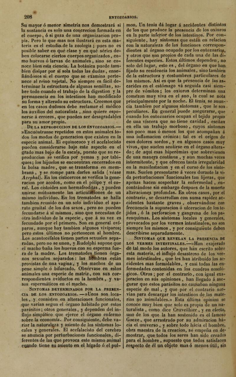 Su mayor ó menor simetría nos demostrará si la sustancia es solo una concreción formada en el cuerpo, ó si goza de una organización pro- pia. Pero lo que mas nos ilustrará en esta ma- teria es el estudio de la zoología ; pues no es posible saber en qué clase y en qué series de- ben colocarse ciertos cuerpos organizados, co- mo huevos ó larvas de animales , sino se co- noce bien esta ciencia. La botánica puede tam- bién disipar por sí sola todas las dudas, ense- nándonos si el cuerpo que se examina perte- nece al reino vejetal. No siempre es fácil de- terminar la estructura de algunas semillas, so- bre lodo cuando el trabajo de la digestión y la permanencia en los intestinos han modificado su forma y alterado su estructura. Creemos que en los casos dudosos debe reclamar el médico los auxilios del naturalista , sino quiere espo- nerse á errores, que pueden ser desagradables para su amor propio. DE LA REPRODUCCIÓN DE LOS ENTOZOARIOS.— »Encuéntranse repetidos en estos animales to- dos los modos de generación que existen en la especie animal. El equinococo y el acefalocisto pueden considerarse bajo este aspecto en el grado mas bajo de la escala, puesto que su re- producción se verifica por yemas y por tabi- ques; los hijuelos se encuentran encerrados en la bolsa madre, que se transforma en mem- brana , y se rompe para darles salida ( véase Acephal). En los cisticercos se verifica la gene- ración por acodos, como en el pólipo y el co- ral. Los cistoides son hermafroditas, y pueden unirse mutuamente las articulaciones de un mismo individuo. En los trematodes se halla también reunido en un solo individuo el apa- rato genital de los dos sexos , pero no pueden fecundarse á sí mismos, sino que necesitan de otro individuo de la especie , que á su vez es fecundado por el primero. Son en general oví- paros, aunque hay también algunos vivíparos; pero estos últimos no pertenecen al hombre. Los acantocéfalos tienen partes sexuales sepa- radas, pero no se unen, y Rudolphi supone que el macho haña los huevos con su esperma fue- ra de la madre. Los trematodes tienen órga- nos sexuales separados: las hSmbras están provistas de una vagina, y los machos de un pene simple ó bifurcado. Obsérvase en estos animales una especie de matriz, con sus cor- respondientes oviductos en la hembra , y va- sos ospermáticos en el macho. Síntomas determinados por la presen- cia de los entozoarios. —»Unos son loca- les , y consisten en alteraciones funcionales, que varían según el órgano habitado por estos parásitos; otros generales, y dependen del in- flujo simpático que ejerce el órgano enfermo sobre la economía. Por consiguiente, debe va- riar la naturaleza y asiento de los síntomas lo- cales y generales. El acefalacisto del cerebro se anuncia por perturbaciones funcionales, di- ferentes de las que provoca este mismo animal cuando tiene su asiento en el hígado ó el pul- món. Un tenia dá lugar á necídentes distintos de los que produce la presencia de los oxiuros en la parte inferior de los intestinos. Por con- siguiente, hay síntomas que están en relación con la naturaleza de las funciones correspon- dientes al órgano ocupado por los entozoarios, y otros que son propios de cada una de las di- ferentes especies. Estos últimos dependen, no solo del lugar, esto es , del órgano en que han fijado su residencia los animales, sino también de la estructura y costumbres particulares de los mismos. Asi es que la presencia de las as- cárides en el estómago vá seguida casi siem- pre de vómitos; los oxiuros determinan una comezón muy viva en el ano, la cual se nota principalmente por la noche. El tenia se anun- cia también por algunos síntomas , que le son peculiares. En general puede asegurarse, que cuando los entozoarios ocupan el tejido propio de una viscera que no tiene cavidad , escitan en ella un trabajo morboso , cuyos síntomas son poco mas ó menos los que acompañan á una inflamación crónica: tal es el origen de esos dolores sordos, y en algunos casos muy vivos, que suelen sentirse en el órgano altera- do ; de aqui esas hiperemias que sobrevienen de una manera continua , y aun muchas veces intermitente, y que ofrecen tanta irregularidad en la manifestación y en el curso de los sínto- mas. Suelen presentarse á veces durante la vi- da perturbaciones'funcionales tan tijeras, que apenas hacen sospechar la enfermedad , en- contrándose sin embargo después de la muerte alteraciones profundas. En otros casos, por el contrario, se desarrollan con suma rapidez ac- cidentes bastante graves , observándose con frecuencia la supuración ó ulceración de los te- jidos , ó la perforación y gangrena de los pa- renquimas. Los síntomas locales y generales, provocados por los vermes intestinales, no son siempre los mismos , y por consiguiente deben describirse separadamente. Síntomas que revelan la presencia de los vermes intestinales.—»Han exajerado de tal modo los autores, que han escrito sobre esta materia, el influjo desastroso de los ver- mes intestinales , que les han atribuido los ac- cidentes mas formidables, y casi todas las en- fermedades contenidas en los cuadros nosoló- gicos. Otros , por el contrario, con igual exa- jeracion en sus opiniones , han llegado á ase- gurar que estos parásitos no causaban ninguna especie de mal , y que por el contrario ser- vían para descargar los intestinos de las mate- rias no asimilables.» Esta última ojjínion se conoce muy bien que solo es propia de un na- turalista , como dice Gruveilhier, y en efecto, uno de los que la han sostenido es el famoso Goeze, que arrastrado por su admiración ha- cia el universo , y sobre todo hacia el hombre, obra maestra de la creación, se empeña en de- mostrar, que todos los seres han sido creados para el nombre , supuesto que todos satisfacen respecto de él un objeto mas ó menos útil, sin