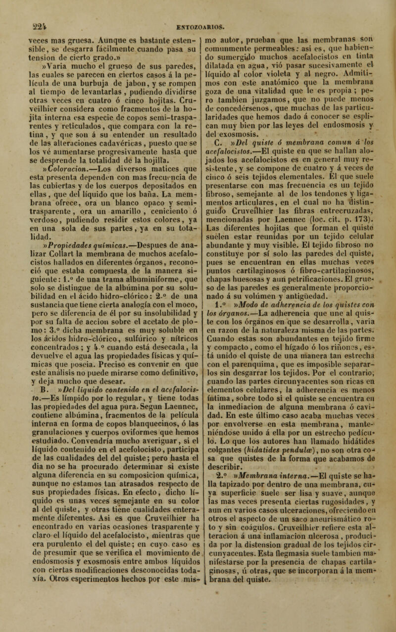 veces mas gruesa. Aunque es bastante esten- sible, se desgarra fácilmente cuando pasa su tensión de cierto grado.» «Varia mucho el grueso de sus paredes, las cuales se parecen en ciertos casos á la pe- lícula de una burbuja de jabón, y se rompen al tiempo de levantarlas , pudiendo dividirse otras veces en cuatro ó cinco hojitas. Cru- veilbier considera como fracmentos de la ho- jita interna esa especie de copos semi-traspa- rentes y reticulados, que compara con la re- tina , y que son á su entender un resultado de las alteraciones cadavéricas, puesto que se los vé aumentarse progresivamente hasta que se desprende la totalidad de la hojilla. ^Coloración.—Los diversos matices que esta presenta dependen con mas frecuencia de las cubiertas y de los cuerpos depositados en ellas, que del líquido que los baña. La mem- brana ofrece, ora un blanco opaco y semi- trasparente, ora un amarillo , ceniciento ó verdoso, pudiendo residir estos colores, ya en una sola de sus partes, ya en su tota- lidad. »Propiedades químicas.—Después de ana- lizar Collart la membrana de muchos acefalo- cistos hallados en diferentes órganos, recono- ció que estaba compuesta de la manera si- guiente: 1.° de una trama albuminiforme, que solo se distingue de la albúmina por su solu- bilidad en el ácido hidro-clórico: 2-° de una sustancia que tiene cierta analogía con el moco, pero se diferencia de él por su insolubilidad y por su falta de acción sobre el acetato de plo- mo: 3.° dicha membrana es muy soluble en los ácidos hidro-clórico, sulfúrico y nítricos concentrados ; y 4o cuando está desecada, la devuelve el agua las propiedades físicas y quí- micas que poseía. Preciso es convenir en que este análisis no puede mirarse como definitivo, y deja mucho que desear. B. »Del líquido contenido en el acefalocis- 1o.—Es límpido por lo regular, y tiene todas las propiedades del agua pura. Según Laennec, contiene albúmina, fracmentos de la película interna en forma de copos blanquecinos, ó las granulaciones y cuerpos oviformes que hemos estudiado. Convendría mucho averiguar, si el líquido contenido en el acefolocisto, participa de las cualidades del del quiste; pero hasta el dia no se ha procurado determinar si existe alguna diferencia en su composición química, aunque no estamos tan atrasados respecto de sus propiedades físicas. En efecto, dicho lí- quido es unas veces semejante en su color al del quiste, y otras tiene cualidades entera- mente diferentes. Asi es que Gruveilhier ha encontrado en varias ocasiones trasparente y claro el líquido del acefalocisto, mientras que era purulento el del quiste; en cuyo caso es de presumir que se verifica el movimiento de endosmosis y exosmosis entre ambos líquidos con ciertas modificaciones desconocidas toda- vía. Otros esperimentos hechos por este mis- mo autor, prueban que las membranas son comunmente permeables: asi es, que habien- do sumergido muchos acefalocistos en tinta dilatada en agua, vio pasar sucesivamente el líquido al color violeta y al negro. Admiti- mos con este anatómico que la membrana goza de una vitalidad que le es propia ; pe- ro también juzgamos, que no puede menos de concedérsenos, que muchas de las particu- laridades que hemos dado á conocer se espli- can muy bien por las leyes del endosmosis y del exosmosis. C. »Del quiste ó membrana común á los acefalocistos.—El quiste en que se hallan alo- jados los acefalocistos es en general muy re- sistente, y se compone de cuatro y á veces de cinco ó seis tejidos elementales. El que suele presentarse con mas frecuencia es un tejido fibroso, semejante al de los tendones y liga- mentos articulares, en el cual no ha distin- guido Cruveílhier las fibras entrecruzadas, mencionadas por Laennec (loe. cit. p. 173). Las diferentes hojitas que forman el quiste suelen estar reunidas por un tejido celular abundante y muy visible. El tejido fibroso no constituye por sí solo las paredes del quiste, pues se encuentran en ellas muchas veces puntos cartilaginosos ó fibro-cartilaginosos, chapas huesosas y aun petrificaciones. El grue- so de las paredes es generalmente proporcio- nado á su volumen y antigüedad. 1.° »Modo de adherencia de los quistes con los órganos.—La adherencia que une al quis- te con los órganos en que se desarrolla, varia en razón de la naturaleza misma de las partes. Cuando estas son abundantes en tejido firme y compacto, como el hígado ó los riñónos, es- tá unido el quiste de una manera tan estrecha con el parenquima, que es imposible separar- los sin desgarrar los tejidos. Por el contrario, cuando las partes circunyacentes son ricas en elementos celulares, la adherencia es menos íntima, sobre todo si el quiste se encuentra en la inmediación de alguna membrana ó cavi- dad. En este último caso acaba muchas veces por envolverse en esta membrana, mante- niéndose unido á ella por un estrecho pedícu- lo. Lo que los autores han llamado hidátides colgantes {hidátides péndula?), no son otra co- sa que quistes de la forma que acabamos de describir. 2.° ^Membrana interna.—El quiste se ha- lla tapizado por dentro de una membrana, cu- ya superficie suele ser lisa y suave, aunque las mas veces presenta ciertas rugosidades, y aun en varios casos ulceraciones, ofreciendo en otros el aspecto de un saco aneurismático ro- to y sin coágulos. Cruveilhier refiere esta al- teración á una inflamación ulcerosa , produci- da por la distensión gradual de los tejidos cir- cunyacentes. Esta flegmasía suele también ma- nifestarse por la presencia de chapas cartila- ginosas, ú otras, que 6e incorporan á la mem- brana del quiste.