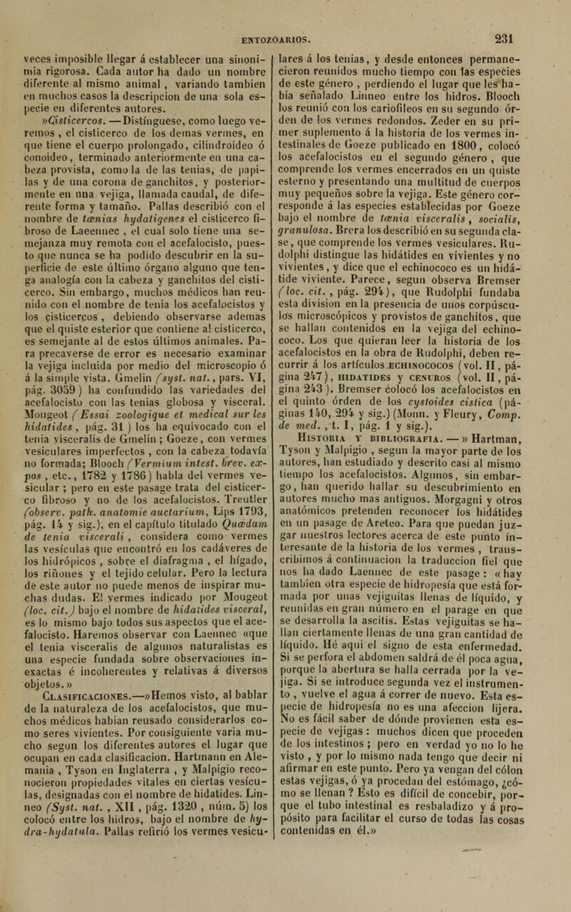vpces imposible llegar á establecer una sinoni- mia rigorosa. Cada autor ha dado un nombre diferente al mismo animal , variando también en muchos casos la descripción de una sola es- pecie en diferentes autores. »C¡isticercos. —Distingüese, como luego ve- remos , el cisticerco de los demás vermes, en que tiene el cuerpo prolongado, cilindroideo ó conoideo, terminado anteriormente en una ca- beza provista, como la de las tenias, de papi- las y de una corona deganchitos, y posterior- mente en una vejiga, llamada caudal, de dife- rente forma y tamaño. Pallas describió con el nombre de tecnias hydatigenes el cisticerco fi- broso de Laeennec , el cual solo tiene una se- mejanza muy remota con el acefalocisto, pues- to que nunca se ha podido descubrir en la su- perficie de este último órgano alguno que ten- ga analogía con la cabeza y ganchitos del cisti- cerco. Sin embargo, muchos médicos han reu- nido con el nombre de tenia los acefalocistos y los cisticercos , debiendo observarse ademas que el quiste esterior que contiene a! cisticerco, es semejante al de estos últimos animales. Pa- ra precaverse de error es necesario examinar la vejiga incluida por medio del microscopio ó á la simple vista. Gmelin (syst. nat., pars. VI, pág. 3059) ha confundido las variedades del acefalocisto con las tenias globosa y visceral. Mougeot (Essai zoologique el medical sur les hidatides , pág. 31 ) los ha equivocado con el tenia visceralis de Gmelin ; Goeze, con vermes vesiculares imperfectos , con la cabeza todavía no formada; Blooch (Vermium intest. brev. ex- pos , etc., 1782 y 178G) habla del vermes ve- sicular ; pero en este pasage trata del cisticer- co fibroso y no de los acefalocistos. Treutler fobserv. path. anatomie auctarium, Lips 1793, pág. 14 y sig.), en el capítulo titulado Quaidam de tenia viscerali , considera como vermes las vesículas que encontró en los cadáveres de los hidrópicos , sobre el diafragma , el hígado, los ríñones y el tejido celular. Pero la lectura de este autor no puede menos de inspirar mu- chas dudas. E! vermes indicado por Mougeot (loe. cit.J bajo el nombre de hidatides visceral, es lo mismo bajo todos sus aspectos que el ace- falocisto. Haremos observar con Laennec «que el tenia visceralis de algunos naturalistas es una especie fundada sobre observaciones in- exactas é incoherentes y relativas á diversos objetos.» Clasificaciones.—«Hemos visto, al bablar de la naturaleza de los acefalocistos, que mu- chos médicos habían reusado considerarlos co- mo seres vivientes. Por consiguiente varia mu- cho según los diferentes autores el lugar que ocupan en cada clasificación. Hartmann en Ale- mania , Tyson en Inglaterra , y Malpigío reco- nocieron propiedades vitales en ciertas vesícu- las, designadas con el nombre de hidatides. Lin- noo (Syst. nat. , XII , pág. 1320 , núm. 5) los colocó entre los hídros, bajo el nombre de hy- dra-hydatula. Pallas refirió los vermes vesicu- lares á los tenias, y desde entonces permane- cieron reunidos mucho tiempo con las especies de este género , perdiendo el lugar que les ha- bía señalado Linneo entre los hidros. Blooch los reunió con los cariofileos en su segundo or- den de los vermes redondos. Zeder en su pri- mer suplemento á la historia de los vermes in- testinales de Goeze publicado en 1800, colocó los acefalocistos en el segundo género , que comprende los vermes encerrados en un quiste estenio y presentando una multitud de cuerpos muy pequeños sobre la vejiga. Este género cor- responde á las especies establecidas por Goeze bajo el nombre de tatúa visceralis , socialis, granulosa. Brera los describió en su segunda cla- se, que comprende los vermes vesiculares. Bu- dolphi distingue las hidatides en vivientes y no vivientes, y dice que el echinococo es un hidá- tide viviente. Parece, según observa Bremser (loe. cit. , pág. 29i), que Budolphi fundaba esta división en la presencia de unos corpúscu- los microscópicos y provistos de ganchitos, que se hallan contenidos en la vejiga del echino- coco. Los que quieran leer la historia de los acefalocistos en la obra de Budolphi, deben re- currir á los artículos .echinococos (vol. II, pá- gina 247), hidatides y ceñiros (vol. II, pá- gina 2i3 ). Bremser colocó los acefalocistos en el quinto orden de los cystoides cislica (pá- ginas 140, 29i y sig.) (Monn. y Fleury, Comp. de med. , t. I, pág. 1 y sig.). Historia y bibliografía.—» Hartman, Tyson y Malpigio , según la mayor parte de los autores, han estudiado y descrito casi al mismo tiempo los acefalocistos. Algunos, sin embar- go, lian querido bailar su descubrimiento en autores mucho mas antiguos. Morgagni y otros anatómicos pretenden reconocer los hidatides en un pasage de Areteo. Para que puedan juz- gar nuestros lectores acerca de este punto in- teresante de la historia de los vermes , trans- cribimos á continuación la traducción fiel que nos hadado Laennec de este pasage: «hav también otra especie de hidropesía que está for- mada por unas vejiguitas llenas de líquido, y reunidas en gran número en el parage en que se desarrolla la ascitis. Estas vejiguitas se ha- llan ciertamente llenas de una gran cantidad de líquido. Hé aqui el signo de esta enfermedad. Si se perfora el abdomen saldrá de él poca agua, porque la abertura se halla cerrada por la ve- jiga. Si se introduce segunda vez el instrumen- to , vuelve el agua á correr de nuevo. Esta es- pecie de hidropesía no es una afección lijera. No es fácil saber de dónde provienen esta es- pecie de vejigas : muchos dicen que proceden de los intestinos ; pero en verdad yo no lo he visto , y por lo mismo nada tengo que decir ni afirmar en este punto. Pero ya vengan del colon estas vejigas, ó ya procedan del estómago, ¿có- mo se llenan ? Esto es difícil de concebir, por- que el tubo intestinal es resbaladizo y á pro- pósito para facilitar el curso de todas las cosas contenidas en él.»