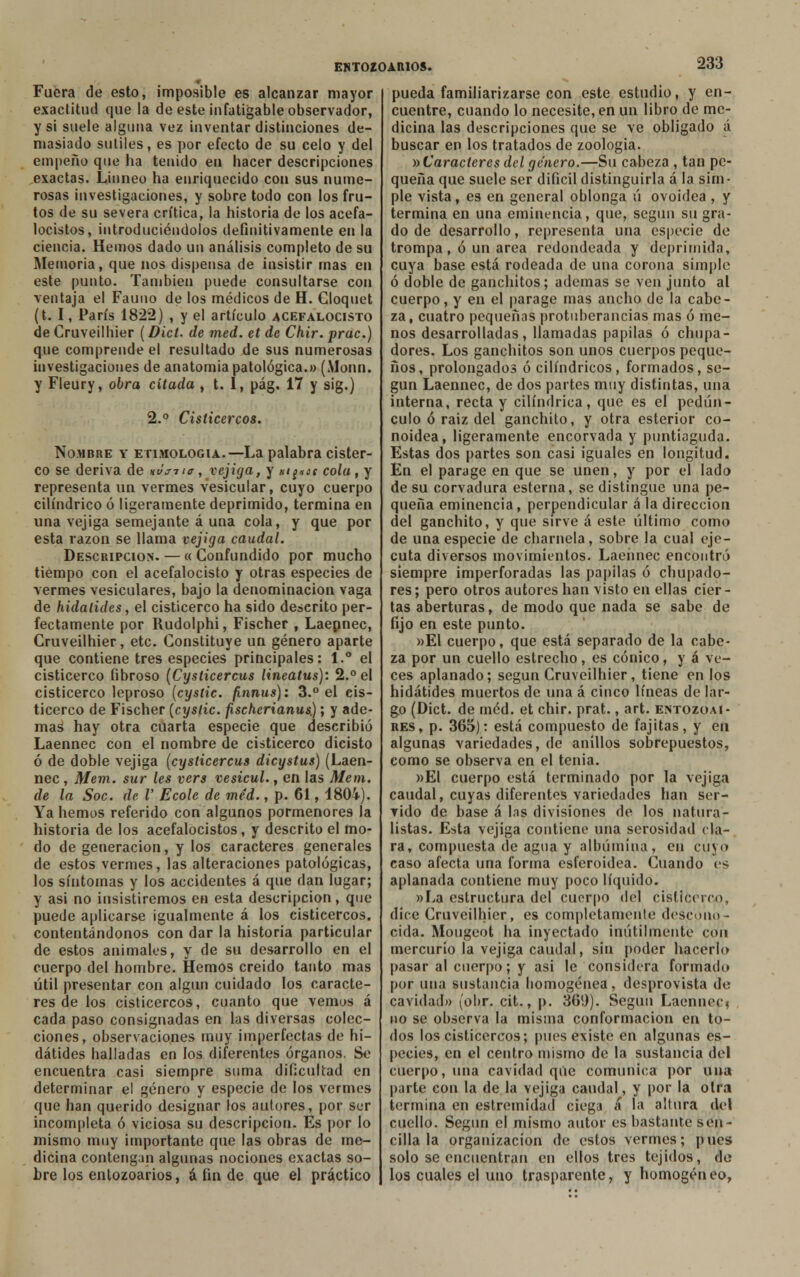 Fuera de esto, imposible es alcanzar mayor exactitud que la de este infatigable observador, y si suele alguna vez inventar distinciones de- masiado sutiles, es por efecto de su celo y del empeño que ha tenido en hacer descripciones exactas. Liuneo ha enriquecido con sus nume- rosas investigaciones, y sobre todo con los fru- tos de su severa crítica, la historia de los acefa- locistos, introduciéndolos definitivamente en la ciencia. Hemos dado un análisis completo de su Memoria, que nos dispensa de insistir rnas en este punto. También puede consultarse con ventaja el Fauno de los médicos de H. Cloquet (t. I, París 1822) , y el artículo acefalocisto de Cruveilhier (Dicí. de med. et de Chir. prac.) que comprende el resultado de sus numerosas investigaciones de anatomía patológica.» (Monn. y Fleury, obra citada , t. 1, pág. 17 y sig.) 2.° Cisticercos. Nombre y etimología.—-La palabra cister- co se deriva de hvjtio, vejiga, y Ht^os cola, y representa un vermes vesicular, cuyo cuerpo cilindrico ó ligeramente deprimido, termina en una vejiga semejante á una cola, y que por esta razón se llama vejiga caudal. Descripción. — « Confundido por mucho tiempo con el acefalocisto y otras especies de vermes vesiculares, bajo la denominación vaga de hidalides, el cisticerco ha sido descrito per- fectamente por Rudolphi, Fischer , Laepnec, Cruveilhier, etc. Constituye un género aparte que contiene tres especies principales: 1.° el cisticerco fibroso (Cysticercus lineatus): 2.° el cisticerco leproso (cystic. finnus): 3.° el eis- ticerco de Fischer (cyslic. fischerianus) ; y ade- mas hay otra cuarta especie que describió Laennec con el nombre de cisticerco dicisto ó de doble vejiga (cysticercus dicystus) (Laen- nec , Mem. sur les vers vesicul., en las Mem. de la Soc. de V Ecole de méd., p. 61, 1804). Ya hemos referido con algunos pormenores la historia de los acefalocistos, y descrito el mo- do de generación, y los caracteres generales de estos vermes, las alteraciones patológicas, los síntomas y los accidentes á que dan lugar; y asi no insistiremos en esta descripción, que puede aplicarse igualmente á los cisticercos. contentándonos con dar la historia particular de estos animales, y de su desarrollo en el cuerpo del hombre. Hemos creído tanto mas útil presentar con algun cuidado los caracte- res de los cisticercos, cuanto que vemos á cada paso consignadas en las diversas colec- ciones, observaciones muy imperfectas de h¡- dátides halladas en los diferentes órganos. Se encuentra casi siempre suma dificultad en determinar el género y especie de los vermes que han querido designar los autores, por ser incompleta ó viciosa su descripción. Es por lo mismo muy importante que las obras de me- dicina contengan algunas nociones exactas so- bre los entozoarios, a fin de que el práctico pueda familiarizarse con este estudio, y en- cuentre, cuando lo necesite, en un libro de me- dicina las descripciones que se ve obligado á buscar en los tratados de zoología. ^Caracteres del genero.—Su cabeza , tan pe- queña que suele ser difícil distinguirla á la sim- ple vista, es en general oblonga ú ovoidea , y termina en una eminencia, que, según su gra- do de desarrollo, representa una especie de trompa, ó un área redondeada y deprimida, cuya base está rodeada de una corona simple ó doble de ganchitos; ademas se ven junto al cuerpo, y en el parage mas ancho de la cabe- za, cuatro pequeñas protuberancias mas ó me- nos desarrolladas, llamadas papilas ó chupa- dores. Los ganchitos son unos cuerpos peque- ños, prolongados ó cilindricos, formados, se- gún Laennec, de dos partes muy distintas, una interna, recta y cilindrica, que es el pedún- culo ó raiz del ganchito, y otra esterior co- noidea, ligeramente encorvada y puntiaguda. Estas dos partes son casi iguales en longitud. En el parage en que se unen, y por el lado de su corvadura esterna, se distingue una pe- queña eminencia, perpendicular á la dirección del ganchito, y que sirve á este último como de una especie de charnela, sobre la cual eje- cuta diversos movimientos. Laennec encontró siempre imperforadas las papilas ó chupado- res ; pero otros autores han visto en ellas cíer - tas aberturas, de modo que nada se sabe de fijo en este punto. »El cuerpo, que está separado de la cabe- za por un cuello estrecho, es cónico, y á ve- ces aplanado; según Cruveilhier, tiene en los hidátides muertos de una á cinco líneas de lar- go (Dict. de méd. et chir. prat., art. entozoai- res, p. 365): está compuesto de fajitas, y en algunas variedades, de anillos sobrepuestos, como se observa en el tenia. »EI cuerpo está terminado por la vejiga caudal, cuyas diferentes variedades han ser- vido de base á las divisiones de los natura- listas. Esta vejiga contiene una serosidad cla- ra, compuesta de agua y albúmina, en cuyo caso afecta una forma esferoidea. Cuando es aplanada contiene muy poco líquido. »La estructura del cuerpo del cisticerco, dice Cruveilhier, es completamente descono- cida. Mougeot ha inyectado inútilmente con mercurio la vejiga caudal, sin poder hacerlo pasar al cuerpo; y asi le considera formado por una sustancia homogénea, desprovista de cavidad» (obr. cit., p. 369). Según Laennec, no se observa la misma conformación en to- dos los cisticercos; pues existe en algunas es- pecies, en el centro mismo de la sustancia del cuerpo, una cavidad que comunica por una parte con la de la vejiga caudal, y por la otra termina en estremidad ciega á la altura del cuello. Según el mismo autor es bastante sen- cilla la organización de estos vermes; pues solo se encuentran en ellos tres tejidos, de los cuales el uno trasparente, y homogéneo,