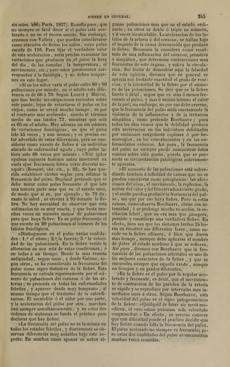 sis núm. 486; París, 1837). Resulta pues, que no siempre es fácil decir si el pulso está ace- lerado ó no en el recien nacido. Sin embargo, creemos con Valleix , que pueden considerarse como atacados de fiebre los niños, cuyo pulso escede de 116. Para fijar el verdadero valor de esta aceleración , seria preciso examinar las variaciones que producen en el pulso la hora del dia , de las comidas , la temperatura , el movimiento, etc.; pero estos pormenores cor- responden á la fisiología, y no deben ocupar- nos en este lugar. »Si en los niños varia el pulso entre 80 y 90 pulsaciones por minuto, en ei adulto esta dife- rencia es de 60 á 70. Según Leuret y Mitivié, que han hecho investigaciones recientes sobre este punto, lejos de retardarse el pulso en los viejos, como se creyó mucho tiempo, es por el contrario mas acelerado , siendo el término medio de sus latidos 73, mientras que solo es 65 en el adulto. Hay ademas un sin número de variaciones fisiológicas , en que el pulso late 45 veces , y aun menos ; y es preciso es- tar advertido de estas diferencias, para no con- siderar como exento de fiebre á un individuo atacado de enfermedad aguda , cuyo pulso la- tiera solo 60 veces por minuto : «Nisi igitur »pulsus cujusvis hominis antea innotuerit ex »sola ejus frecuencia febris certo discerní ne- »quit» (Borsieri, obr. cit., p. 82). Se han que- rido establecer ciertas reglas para estimar la frecuencia del pulso. Duplauil pretende que se debe mirar como pulso frecuente el que late una tercera parte mas que en el estado sano, de modo que si es, por ejemplo, de 70 du- rante la salud , se elevará á 95 durante la fie- bre. No hay necesidad de observar que esta estimación no es muy esacta, y que basta mu- chas veces un número menor de pulsaciones para que haya fiebre. Ya es pulso frecuente el que escede en 20 pulsaciones al 'número de los latidos fisiológicos. »D¡stínguense en el pulso varias cualida- des : 1.° el ritmo; 2.° la fuerza; 3.° la veloci- dad de las pulsaciones. En la fiebre reside la alteración en una sola de estas condiciones , ó en todas á un tiempo. Desde la mas remota antigüedad, según unos , y desde Galeno, se- gún otros, se ha considerado la frecuencia del pulso como signo distintivo de la fiebre. Esta frecuencia se calcula rigorosamente por el nú- mero de pulsaciones del corazón ó de las ar- terias ; se presenta en todas las enfermedades febriles , y aparece desde muy temprano , al mismo tiempo que el trastorno de la calorifi- cación. El escalofrió ó el calor por una parte, y la aceleración del pulso por otra , marchan casi siempre simultáneamente, y en estos dos órdenes de síntomas se funda el práctico para declarar que hay fiebre. »La frecuencia del pulso no es la misma en todos los estados febriles, y diariamente se ob- servan diferencias muy notables bajo este as- pecto. En muchos casos apenas se notan al- gunas pulsaciones mas que en el estado ordi- nario ; en otros es doble ó triple su número, y á veces incalculable. La aceleración de los la- tidos de la arteria ó del corazón, se hallan bajo el imperio de la causa desconocida que produce la fiebre. Brottssais la considera como resul- tado de una inflamación del corazón, primitiva ó simpática, que determina contracciones mas frecuentes de este órgano, y activa la circula- ción. Sin tratar de demostrar aqui la falsedad de esta opinión, diremos que en general se aprecia con bastante csactitud el grado de reac- ción, y la intensidad de la fiebre por el núme- ro de las pulsaciones. Se dice que es la fiebre fuerte ó débil , según que es mas ó menos fre- cuente el pulso, y mas ó menos intenso el calor de la piel; sin embargo, no por eso debe creerse, que la frecuencia del pulso mida esactamente la violencia de la inflamación y de la irritación simpática , como pretende Boerhaave ; pues todos los dias vemos que la debilidad produce esta aceleración en los individuos debilitados por emisiones sanguíneas copiosas ó por- he- morragias , en los convalecientes y en las en- fermedades crónicas. Asi pues , la frecuencia del pulso no siempre puede suministrar datos esactos sobre este punto, puesto que se pre- senta en circunstancias patológicas enteramen- te opuestas. »EI aumento de las pulsaciones está subor- dinado también á infinidad de causas que no se pueden considerar como patogénicas: las afec- ciones del alma, el movimiento, la repleción, la acción del calor ydelfrioelevadasácierto grado, y el sueño pueden producir la frecuencia del pul- so , sin que por eso haya fiebre. Pero si estas causas, como observa Boerhaave, obran con in- tensidad , ó se prolonga mucho su acción, la os- citación febril , que no era mas que pasagera, persiste y constituye una verdadera fiebre. En efecto, bien sea que los síntomas tarden 24 ho- ras en recorrer sus diferentes fases , como su- cede en la fiebre efímera, ó bien que duren mas tiempo , siempre debe aplicarse el nombre de fiebre al estado morboso á que se refieren. Asi pues , diremos con Boerhaave que la fre- cuencia de las pulsaciones arteriales es uno de los mejores caracteres de la fiebre , y que se encuentra siempre que aquella existe , aunque en tiempos y en grados diferentes. »En la fiebre es el pulso por lo regular ace- lerado y frecuente, es decir, que el movimien- to de contracción de las paredes de la arteria es rápido y se reproduce por intervalos mas in- mediatos unos á otros. Según Boerhaave, esta velocidad del pulso es el signo patognomónico de la fiebre: «Quidquid de febre sic novit me- »dicus, id vero omne pulsuum sola velocitate »cognoscitur.» En efecto, es preciso conocer que con dificultad puede el práctico decidir que hay fiebre cuando falta la frecuencia del pulso. El pulso acelerado no siempre es frecuente; pe- ro estas dos cualidades del pulso se encuentran muchas veces reunidas.