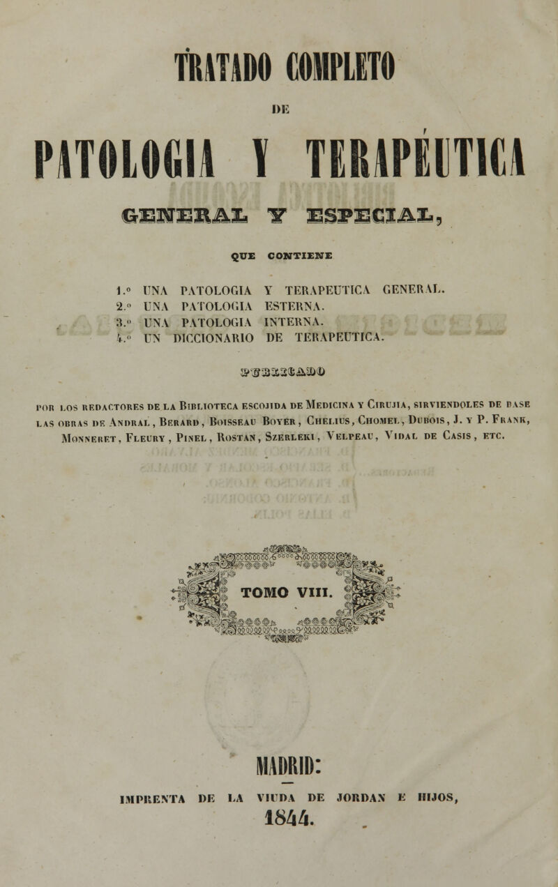 DE PATOLOGÍA V TERAPÉUTICA QUE CONTIENE 1.° UNA PATOLOGÍA Y TERAPÉUTICA GENERAL. 2.» UNA PATOLOGÍA ESTERNA. 3.» UNA PATOLOGÍA INTERNA. k. UN DICCIONARIO DE TERAPÉUTICA. POR LOS REDACTORES DE LA RlBLIOTECA ESC0.1IDA DE MEDICINA Y ClRU.IIA, SIRVIÉNDOLES DE BASE LAS OBRAS DE ANDRAL , RERARD, RoiSSEAU ROYER , ChEI.IUS, ChOMEL , DllBOlS , J. Y P. FkANK, MONNERET, FLEURY, PlNEL , ROSTAN , SzERLEKI , VELPEAL', YlDAL DE CASIS , ETC. IHlfl TOMO VIII. l|fp^ MADRID: IMPRENTA DE LA VIUDA DE JORDÁN E HIJOS, 1844.