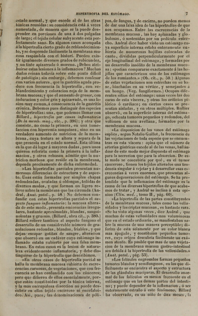 estado normal, y que escede al de las otras túnicas reunidas: su consistencia está á veces aumentada, de manera que se la puede des- prender en porciones de una á dos pulgadas de largo; el tejido celular subyacente está per- fectamente sano. En algunos casos acompaña á la hipertrofia cierto grado de reblandecimien- to, y se desprende fácilmente la membrana mu- cosa raspándola con el bisturí. Pueden exis- tir igualmente diversos grados de rubicundez, y un tinte apizarrado ó moreno. ¿Deben atri- buirse estas lesiones á la inflamación ? Muchas dudas reinan todavía sobre este punto difícil de patología; sin embargo, debemos confesar con varios autores , que la gastritis aguda pro- duce con frecuencia la hipertrofia , con re- blandecimiento y coloración roja de la mem- brana mucosa; y que el aumento de grosor, con induración y color gris y apizarrado, es una le- sión muy común,á consecuencia de la gastritis crónica. Debemos pues distinguir dos especies de hipertrofias: una, que podemos llamar con Billard , hipertrofia por causa inflamatoria (De la memb. muq., etc., p. 396); y otra que consiste, no como la primera, en una tume- facción con hiperemia sanguínea, sino en un verdadero aumento de nutrición de la mem- brana, cuya testura se altera y separa de la que presenta en el estado normal. Esta última es la que dá lugar á mayores dudas , pues unos quieren referirla como la primera á la infla- mación , y otros rehusan admitir que la nu- trición morbosa que reside en la membrana, dependa precisamente de dicha enfermedad. «Las hipertrofias parciales presentan nu- merosas diferencias de estructura y de aspec- to. Unas están formadas por simples chapas redondeadas, ovaladas ú oblongas, teñidas de diversos modos, y que forman un ligero re- lieve sobre la membrana que las circunda. (An- dral, Anal, patol., p. i8 ) No debemos con- fundir con estas hipertrofias parciales el as- pecto fungoso inflamatorio: la mucosa altera- da de este modo, presenta eminencias irregu- lares, bastante aproximadas, blandas, sangui- nolentas y gruesas. (Billard, obra cit., p. 380.) Billard refiere también al aspecto fungoso el desarrollo de un considerable número de gra- nulaciones redondas , blandas, friables , y que dejan escapar gotitas de sangre, alteración que observó en un cadáver cuyo estómago in- flamado estaba cubierto por una falsa mem- brana. En estos casos es la lesión de natura- leza evidentemente inflamatoria, y debe dis- tinguirse de la hipertrofia que describimos. »En otros casos de hipertrofia parcial se halla la membrana mucosa cubierta de escre- cencias carnosas, de vegetaciones, que con fre- cuencia se han confundido con los cánceres; pero que difieren de ellos esencialmente, por- que están constituidas por la túnica interna, y la mas escrupulosa disección no puede des- cubrir en ellas tejido cscirroso ni encefaloi- deo. Asi, pues, las denominaciones de póli- pos, de fungus, y de escirro, no pueden menos de dar una falsa idea de las hipertrofias de que nos ocupamos. Entre las escrecenciás de la membrana mucosa , las hay aplanadas y glo - hulosas, ó sostenidas por un pedículo estre- cho. Andral dice haber visto un estómago cu- ya superficie interna estaba enteramente cu- bierta de numerosas hojillas colocadas de canto, divididas perpendicularmente por el eje longitudinal del estómago, y formadas por un desarrollo insólito de la membrana muco- sa : «podían compararse exactamente á las hu- j i lias (pie caracterizan uno de los estómagos de los rumiantes.» (Ob. cit., p. 50.) Algunas de estas vegetaciones son estrechas en su ba- se, hinchadas en su vértice, y semejantes a un hongo. (Veg. fungiformes.) Ocupan dife- rentes sitios del estómago: unas veces las dos caras de esta viscera, y otras los orilicios pi- lórico ó cardiaco; en ciertos casos se pre- sentan aisladas, y en otros múltiples. Kullier observó, en la superficie interna del estóma- go, ochenta tumores pequeños y redondos, del volumen de una avellana, formados por la membrana mucosa. »La disposición de los vasos del estómago esplica , según Natalio Guillot, la frecuencia de las vejetaciones de toda especie que se encuen- tran en esta viscera : opina que el número de arterias gástricas escede al de las venas, hallán- dose de este modo mejor dispuesto el estómago para la secreción que para la absorción. De es- te modo se concebiría por qué , en el tumor canceroso, tienen los tejidos alterados una ten- dencia singular á vejetar y á desarrollar esas es- crecenciás á veces enormes, que presentan al- gunas degeneraciones del estómago. Se ha pre- tendido que la inflamación del estómago es la causa de las diversas hipertrofias de que acaba- mos de tratar , y Andral se inclina á esta opi- nión (Clin. med. , tomo II, pág. 60). »La hipertrofia de las partes constituyentes de la membrana mucosa, tales como las vello- sidades y las criptas mucosas, es bastante rara. «Se ha visto algunas veces , dice Andral , que muchas de estas vellosidades mas voluminosas (pie en el estado ordinario, se manifestaban so- bre la mucosa de una manera perceptible; di- ferian de esta solamente por su color blanco mas apagado, y constituían pequeños tumo- res, cuyo origen descubría fácilmente un exa- men atento. Es posible que mas de una vejeta- cíon de la membrana mucosa gastro-intestinal sea debida á la hipertrofia de las vellosidades.» (Anat. patol., pág. 53). «Los folículos engrosados forman pequeños tumores blandos y semifungosos, en los que d¡- fícilmento se encuentra el aspecto y estructura de las glándulas mucíparas. El desarrollo anor- mal de los folículos es menos frecuente en el estómago que en las demás partes del intesti- no; y puede depender de la inflamación , ó ser enteramente estraño á este fenómeno. Billard ha observado, en un niño de diez meses, la