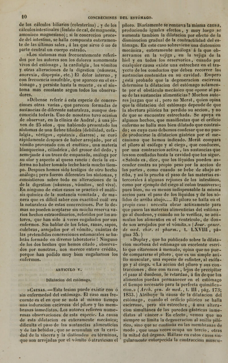 CONCRECIONES DEL ESTOMAGO- de los cálenlos biliarios (colesterina) , y de los cálculosintestinales (fosfato de cal, de magnesia, amoniaco magnesiano); si la concreción proce- de del intestino, se halla compuesta enteramen- te de las últimas sales, á las que sirve ó no de parte central un cuerpo estraño. »Los síntomas mas frecuentemente referi- dos por los autores son los dolores sumamente vivos del estómago , la cardialgía , los vómitos y otras alteraciones de la digestión (náuseas, anorexia, dispepsia, etc.) El dolor interno, y con frecuencia insufrible, que aparece en el es- tómago , y persiste hasta la muerte, es el sín- toma mas constante según todos los observa- dores. «Débense referir á esta especie de concre- ciones otras varias , que parecen formadas de sustancias de diferente naturaleza, aunque des- conocida todavía. Uno de nosotros tuvo ocasión de observar, en la clínica de Andral, á una jo- ven de 25 años , que habiendo presentado los síntomas de una fiebre tifoidea (debilidad, cefa- lalgia, vértigos, epistaxis , diarrea) , se curó rápidamente después de haber arrojado, por el vómito provocado con el emético, una materia blanquecina, cilindrica , del grosor del dedo, y semejante á un trozo de empanada, análoga por su olor y aspecto al queso rancio : decía la en- ferma no haber tomado leche hacía mucho tiem- po. Después hemos sido testigos de otro hecho análogo; pero fueron diferentes los síntomas, y consistieron sobre todo en alteraciones de la de la digestión (náuseas , vómitos , sed viva). En ninguno de estos casos se practicó el análi- sis química de la sustancia vomitada , de ma- nera que es difícil saber con exactitud cuál era la naturaleza de estas concreciones. Por lo de- mas no pueden aceptarse sin mucha reserva va- rios hechos estraordinarios, referidos por los au- tores, que han sido á veces engañados por sus enfermos. Sin hablar de los fetos, ranas, sapos, culebras, arrojados por el vómito, cuántas de las pretendidas concreciones estomacales se ha- brán formado en diverso laboratorio ! Ninguno de los dos hechos que hemos citado , observa- dos por nosotros, nos merece entero crédito, porque han podido muy bien engañarnos los enfermos. ARTICULO V. Dilatación del estómago. «Causas. — Esta lesión puede existir con ó sin enfermedad del estómago. El caso mas fre- cuente es el en que se nota al mismo tiempo una induración escirrosa del píloro y las mem- branas inmediatas. Los autores refieren nume- rosas observaciones de esta especie. La causa de esta dilatación es enteramente mecánica; dificulta el paso de las sustancias alimenticias y de las bebidas, que se acumulan en la cavi- dad de la viscera y la distienden en términos, que son arrojadas por el vómito ó atraviesan el píloro. Diariamente se renueva la misma causa, produciendo iguales efectos, y muy luego so aumenta también la dilatación por efecto de la disminución gradual de la contractilidad del es- tómago. En este caso sobreviene una distensión mecánica, enteramente análoga á la que ob- servamos en la vejiga , en la vejiga de la hiél y en todos los reservónos, cuando por cualquier causa existe una estrechez en el tra- yecto de los conductos que deben recorrer las sustancias contenidas en su cavidad. Empero ¿está probado que la degeneración escirrosa determine la dilatación del estómago solamen- te por el obstáculo mecánico que opone al pa- so de las sustancias alimenticias? Muchos auto- res juzgan que sí, pero no Merat, quien opina que la dilatación del estómago depende de que la abertura pilóríca ha perdido su acción, y no de que se encuentre estrechada. Se apoya en algunos hechos, que manifiestan que el orificio enfermo se halla mas bien dilatado que contraí- do ; en cuyo caso debemos confesar que no pue- de producirse la dilatación gástrica por el me- canismo que hemos indicado. Merát compara el píloro al esófago y al ciego, que conducen, por una contracción activa , las sustancias que les son confiadas hasta la cavidad que los sigue. «Sabido es, dice, que los líquidos pueden as- cender contra su propio peso por la acción de las partes , como cuando se bebe de abajo ar- riba, y asi lo prueba el paso de las materias es- tercorales á algunas rejiones de los intestinos, como por ejemplo del ciego al colon transverso; pues bien, no es menos indispensable la misma acción para el paso de los líquidos y de los só- lidos de arriba abajo.... El píloro se halla en el propio caso : necesita obrar activamente para que pasen las materias alimenticias del estóma- go al duodeno, y cuando no lo verifica, se acu- mulan los alimentos en el ventrículo, de don- de son arrojados por el vómito.» (Jour. gener. de med. chir. el pharm., t. LXV1II , pá- gina 35.) »Duplay , que ha publicado sobre la dilata- ción morbosa del estómago un escelente escri- to que citaremos á menudo, opina que no pue- de compararse el píloro , que es un simple ani- llo muscular, una especie de esfínter, al esófa- go y al ciego. « La acción del píloro y sus con- tracciones , dice con razón , lejos de precipitar el paso al duodeno, le retardan, á fin deque los alimentos puedan permanecer en el estómago el tiempo necesario para la perfecta quimifica- cion.» (Arch. gen. de med., t. III, pág. 173; 1833.) Atribuye la causa de la dilatación del estómago, cuando el orificio pilórico se halla escirroso, pero sin estrechez , auna altera- ción simultánea de las paredes gástricas inme- diatas al cáncer.» En efecto, vernos que no siempre se limita la degeneración al anillo piló- rico, sino que se continúa en las membranas de modo , que unas veces ocupa un tercio, otras la mitad del órgano. Hállase en estos casos sin- 1 gularmente entorpecida la contracción rnuscu-