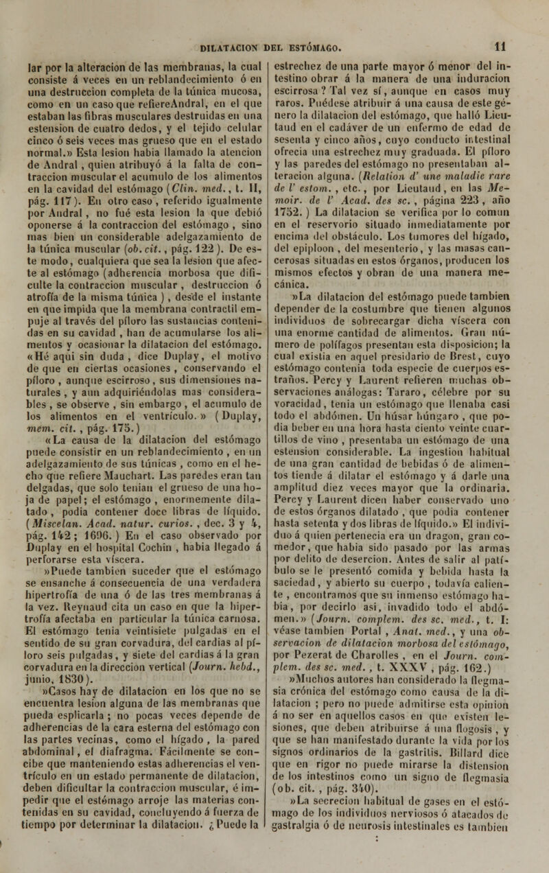 lar por la alteración de las membranas, la cual consiste á veces en un reblandecimiento ó en una destrucción completa de la túnica mucosa, como en un caso que reíiereAndral, en el que estaban las fibras musculares destruidas en una estension de cuatro dedos, y el tejido celular cinco ó seis veces mas grueso que en el estado normal.» Esta lesión había llamado la atención de Andral , quien atribuyó á la falta de con- tracción muscular el acumulo de los alimentos en la cavidad del estómago (Clin, med., t. II, pág. 117). En otro caso , referido igualmente por Andral, no fué esta lesión la que debió oponerse a la contracción del estómago , sino mas bien un considerable adelgazamiento de la túnica muscular (06. cit., pág. 122 ). De es- te modo, cualquiera que sea la lesión que afec- te al estómago (adherencia morbosa que difi- culte la contracción muscular , destrucción ó atrofia de la misma túnica ), desde el instante en que impida que la membrana contráctil em- puje al través del píloro las sustancias conteni- das en su cavidad , han de acumularse los ali- mentos y ocasionar la dilatación del estómago. «Hé aqui sin duda , dice üuplay, el motivo de que en ciertas ocasiones , conservando el píloro , aunque escirroso, sus dimensiones na- turales , y aun adquiriéndolas mas considera- bles , se observe , sin embargo , el acumulo de los alimentos en el ventrículo.» (Duplay, mem. cit. , pág. 175.) «La causa de la dilatación del estómago puede consistir en un reblandecimiento , en un adelgazamiento de sus túnicas , como en el he- cho que refiere Mauchart. Las paredes eran tan delgadas, que solo tenían el grueso de una ho- ja de papel; el estómago , enormemente dila- tado , podia contener doce libras de líquido. (Miscelan. Acad. natur. curios. , dec. 3 y i, pág. 142 ; 16!)G. ) En el caso observado por Duplay en el hospital Cochin , habia llegado á perforarse esta viscera. »Puede también suceder que el estómago se ensanche á consecuencia de una verdadera hipertrofia de una ó de las tres membranas á la vez. lleynaud cita un caso en que la hiper- trofia afectaba en particular la túnica carnosa. El estómago tenia veintisiete pulgadas en el sentido de su gran corvadura, del cardias al pí- loro seis pulgadas, y siete del cardiasá la gran corvadura en la dirección vertical (Journ. hcbd., junio, 1830). »Casos hay de dilatación en los que no se encuentra lesión alguna de las membranas que pueda esplicarla ; no pocas veces depende de adherencias de la cara esterna del estómago con las partes vecinas, como el hígado, la pared abdominal, el diafragma. Fácilmente se con- cibe que manteniendo estas adherencias el ven- trículo en un estado permanente de dilatación, deben dificultar la contracción muscular, é im- pedir que el estómago arroje las materias con- tenidas en su cavidad, concluyendo á fuerza de tiempo por determinar la dilatación. ¿Puede la estrechez de una parte mayor ó menor del in- testino obrar á la manera de una induración escirrosa ? Tal vez sí, aunque en casos muy raros. Puédese atribuir á una causa de este gé- nero la dilatación del estómago, que halló Lieu- taud en el cadáver de un enfermo de edad de sesenta y cinco años, cuyo conducto intestinal ofrecía una estrechez muy graduada. El píloro y las paredes del estómago no presentaban al- teración alguna. (Relalion d' une maladic rnre de V estom. , etc., por Lieutaud , en las Me- moir. de l' Acad. des se. , página 223 , año 1752. ) La dilatación se verifica por lo común en el reservorio situado inmediatamente por encima del obstáculo. Los tumores del hígado, del epiploon , del mesenterio, y las masas can- cerosas situadas en estos órganos, producen los mismos efectos y obran de una manera me- cánica. »La dilatación del estómago puede también depender de la costumbre que tienen algunos individuos de sobrecargar dicha viscera con vina enorme cantidad de alimentos. Gran nú- mero de polífagos presentan esta disposición; la cual existia en aquel presidario de Brest, cuyo estómago contenia toda especie de cuerpos es- traños. Percy y Laurent refieren muchas ob- servaciones análogas: Tararo, célebre por su voracidad, tenia un estómago que llenaba casi todo el abdomen. Un húsar húngaro , que po- dia beber en una hora hasta ciento veinte cuar- tillos de vino , presentaba un estómago de una estension considerable. La ingestión habitual de una gran cantidad de bebidas ó de alimen- tos tiende á dilatar el estómago y á darle una amplitud diez veces mayor que la ordinaria. Percy y Laurent dicen haber conservado uno de estos órganos dilatado , que podia contener hasta setenta y dos libras de líquido.» El indivi- duo á quien pertenecía era un dragón, gran co- medor, que habia sido pasado por las armas por delito de deserción. Antes de salir al patí- bulo se le presentó comida y bebida hasta la saciedad, y abierto su cuerpo, todavía calien- te , encontramos que su inmenso estómago ha- bia , por decirlo asi, invadido todo el abdo- men.» (Journ. complem. des se. med., t. I: véase también Portal , Anat. med., y una ob- servación de dilatación morbosa del estómago, por Pezerat de Charolles , en el Journ. com- plem. des se. med. , t. XXXV , pág. 162.) «Muchos autores han considerado la flegma- sía crónica del estómago como causa de la di- latación ; pero no puede admitirse esta opinión á no ser en aquellos casos en que existen le- siones, que deben atribuirse á una flogosis , y que se han manifestado durante la vida por los signos ordinarios de la gastritis. Billard dice que en rigor no puede mirarse la distensión de los intestinos como un signo de flegmasía (ob. cit. , pág. 340). »La secreción habitual de gases en el estó- mago de los individuos nerviosos ó atacados de gastralgia ó de neurosis intestinales es también