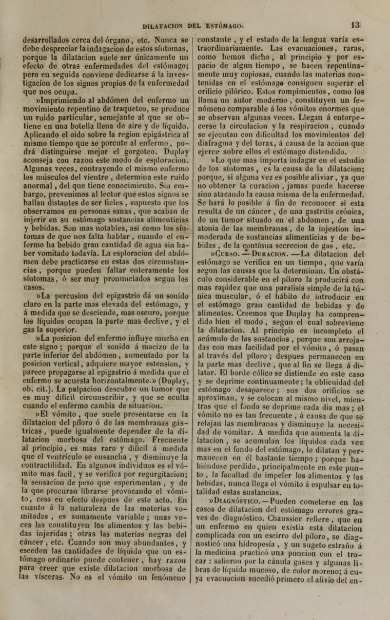 desarrollados cerca del órgano, etc. Nunca se debe despreciar la indagación de estos síntomas, porque la dilatación suele ser únicamente un efecto de otras enfermedades del estómago; pero en seguida conviene dedicarse á la inves- tigación de los signos propios de la enfermedad que nos ocupa. »Imprimiendo al abdomen del enfermo un movimiento repentino de traqueteo, se produce un ruido particular, semejante al que se ob- tiene en una botella llena de aire y de líquido. Aplicando el oído sobre la región epigástrica al mismo tiempo que se porcute al enfermo, po- drá distinguirse mejor el gorgoteo. Duplay aconseja con razón este modo de exploración. Algunas veces, contrayendo el mismo enfermo los músculos del vientre , determina este ruido anormal, del que tiene conocimiento. Sin em- bargo, prevenimos al lector que estos signos se hallan distantes de ser fíeles , supuesto que los observamos en personas sanas, que acaban de injerir en su estómago sustancias alimenticias y bebidas. Son mas notables, asi como los sín- tomas de que nos falta hablar , cuando el en- fermo ha bebido gran cantidad de agua sin ha- ber vomitado todavía. La esploracion del abdo- men debe practicarse en estas dos circunstan- cias , porque pueden faltar enteramente los síntomas, ó ser muy pronunciados según los casos. »La percusión del epigastrio dá un sonido claro en la parte mas elevada del estómago, y á medida que se desciende, mas oscuro, porque los líquidos ocupan la parte mas declive, y el gas la superior. »La posición del enfermo influye mucho en este signo ; porque el sonido á macizo de la parte inferior del abdomen, aumentado por la posición vertical, adquiere mayor estension, y parece propagarse al epigastrio á medida que el enfermo se acuesta horizontalmente.» (Duplay, ob. cit.). La palpación descubre un tumor que es muy difícil circunscribir, y que se oculta cuando el enfermo cambia de situación. »EI vómito , que suele presentarse en la dilatación del píloro ó de las membranas gás- tricas , puede igualmente depender de la di- latación morbosa del estómago. Frecuente al principio, es mas raro y difícil á medida que el ventrículo se ensancha , y disminuye la contractilidad. En algunos individuos es el vó- mito mas fácil, y se verifica por regurgitación; la sensación de peso que esperimentan , y de la que procuran librarse provocando el vómi- to, cesa en efecto después de este acto. En cuanto á la naturaleza de las materias vo- mitadas , es sumamente variable ; unas ve- ces las constituyen los alimentos y las bebi- das injeridas ; otras las materias negras del cáncer, etc. Cuando son muy abundantes, y esceden las cantidades de líquido que un es- tómago ordinario puede contener , hay razón para creer que existe dilatación morbosa de las visceras. No es el vómito un fenómeno constante , y el estado de la lengua varía es- traordinariamente. Las evacuaciones, raras, como hemos dicho , al principio y por es- pacio de algún tiempo, se hacen repentina- mente muy copiosas, cuando las materias con- tenidas en el estómag* consiguen superar el orificio pilórico. Estos rompimientos, como los llama un autor moderno , constituyen un fe- nómeno comparable á los vómitos enormes que se observan algunas veces. Llegan á entorpe- cerse la circulación y la respiración , cuando se ejecutan con dificultad los movimientos del diafragma y del tórax, á causa de la acción que ejerce- sobre ellos el estómago distendido. »Lo que mas importa indagar en el estudio de los síntomas, es la causa de la dilatación; porque, si alguna vez es posible aliviar , ya que no obtener la curación , jamas puede hacerse sino atacando la causa misma de la enfermedad. Se hará lo posible á fin de reconocer si esta resulta de un cáncer , de una gastritis crónica, de un tumor situado en el abdomen , de una atonía de las membranas, de la injestion in- moderada de sustancias alimenticias y de be- bidas , de la continua secreción de gas , etc. «Curso.— Duración.—La dilatación del estómago se verifica en un tiempo, que varía según las causas que la determinan. Un obstá- culo considerable en el píloro la producirá con mas rapidez que una parálisis simple de la tú- nica muscular, ó el hábito de introducir en el estómago gran cantidad de bebidas y de alimentos. Creemos que Duplay ha compren- dido bien el modo , según el cual sobreviene la dilatación. Al principio es incompleto el acumulo de las sustancias , porque son arroja- das con mas facilidad por el vómito, ó pasan al través del píloro ; después permanecen en la parte mas declive , que al fin se llega á di- latar. El borde cólico se distiende en este caso y se deprime continuamente; la oblicuidad del estómago desaparece; sus dos orificios se aproximan, y se colocan al mismo nivel, mien- tras que el fjndo se deprime cada dia mas ; el vómito no es tan frecuente , á causa de que se relajan las membranas y disminuye la necesi- dad de vomitar. A medida que aumenta la di- latación , se acumulan los líquidos cada vez mas en el fondo del estómago, le dilatan y per- manecen en él bastante tiempo ; porque ha- biéndose perdido, principalmente en este pun- to , la facultad de impeler los alimentos y las bebidas, nunca llega el vómito á espulsar en to- talidad estas sustancias. «Diagnóstico. —Pueden cometerse en los casos de dilatación del estómago errores gra- ves de diagnóstico. Chaussier refiere , que en un enfermo en quien existia esta dilatación complicada con un escirro del píloro, se diag- nosticó una hidropesía , y un sugeto estrafío°á la medicina practicó una punción con el tro- car : salieron por la cánula gases y algunas li- bras de líquido mucoso, de color moreno; á cu- ya evacuación sucedió primero el alivio del en-