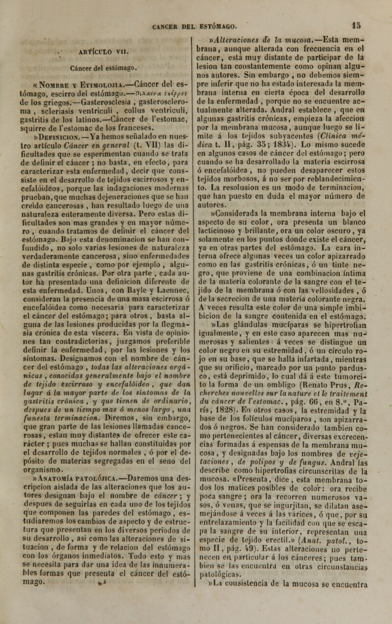 ARTÍCULO Vil. Cáncer del estómago. «Nombre v Etimolojia.—Cáncer del es- tómago, escirro del estómago.—ritA**?* sníf^os de los griegos.—Gasterosclesia , gasterosclero- ma , seleriasis ventriculi , collus ventriculi, gastritis de los latinos.—Cáncer de l'estomac, squirre de l'eslomac de los franceses. «Definición.—Ya hemos señalado en nues- tro artículo Cáncer en general (t. Vil) las di- ficultades que se esperimentan cuando se trata de definir el cáncer; no basta, en efecto, para caracterizar esta enfermedad, decir que cons- siste en el desarrollo de tejidos escirrosos y en- cefalóideos, porque las indagaciones modernas prueban,que muchas dejeneraciones que se han creído cancerosas , han resultado luego de una naturaleza enteramente diversa. Pero estas di- ficultades son mas grandes y en mayor núme- ro , cuando tratamos de definir el cáncer del estómago. Bajo esta denominación se han con- fundido, no solo varias lesiones de naturaleza verdaderamente cancerosa, sino enfermedades de distinta especie , como por ejemplo , algu- nas gastritis crónicas. Por otra parte , cada au- tor ha presentado una definición diferente de esta enfermedad. Unos, con Bayle y Laennec, consideran la presencia de una masa escirrosa ó encefalóidea como necesaria para caracterizar el cáncer del estómago; para otros , basta al- guna de las lesiones producidas por la flegma- sía crónica de esta viscera. En vista de opinio- nes tan contradictorias, juzgamos preferible definir la enfermedad, por las lesiones y los síntomas. Designamos con el nombre de cán- cer del estómago , todas las alteraciones orgá- nicas , conocidas generalmente bajo el nombre de tejido escirroso y encefalóideo , que dan lagar á la mayor parte de los síntomas de la gastritis crónica, y que tienen de ordinario, después de un tiempo mas ó menos largo , una funesta terminación. Diremos, sin embargo, que gran parte de las lesiones llamadas cance- rosas, están muy distantes de ofrecer este ca- rácter ; pues muchas se hallan constituidas por el desarrollo de tejidos normales , ó por el de- pósito de materias segregadas en el seno del organismo. «Anatomía patolójica.—Daremos una des- cripción aislada de las alteraciones que los au- tores designan bajo el nombre de cáncer; y después de seguirlas en cada uno de los tejidos que componen las paredes del estómago , es- tudiaremos los cambios de aspecto y de estruc- tura que presentan en los diversos periodos de su desarrollo , asi como las alteraciones de si- tuación , de forma y de relación del estómago con los órganos inmediatos. Todo esto y mas se necesita para dar una idea de las innumera- bles formas que presenta el cáncer del estó- mago. *.l ^Alteraciones de la mucosa.—Esta mem- brana, aunque alterada con frecuencia en el cáncer, está muy distante de participar de la lesión tan constantemente como opinan algu- nos autores. Sin embargo , no debemos siem- pre inferir que no ha estado interesada la mem- brana interna en cierta época del desarrollo de la enfermedad , porque no se encuentre ac- tualmente alterada. Andral establece , que en algunas gastritis crónicas, empieza la afección por la membrana mucosa, aunque luego se li- mite á los tejidos subyacentes (Clínica mé- dica t. II, pág. 35; 1834). Lo mismo sucede en algunos casos de cáncer del estómago; pero cuando se ha desarrollado la materia escirrosa ó encefalóidea , no pueden desaparecer estos tejidos morbosos, á no ser por reblandecimien- to. La resolución es un modo de terminación, que han puesto en duda el mayor número de autores. «Considerada la membrana interna bajo el aspecto de su color, ora presenta un blanco lacticinoso y brillante, ora un color oscuro, ya solamente en los puntos donde existe el cáncer, ya en otras partes del estómago. La cara in- terna ofrece algunas veces un color apizarrado como en las gastritis crónicas, ó un tinte ne- gro, que proviene de una combinación íntima de la materia colorante de la sangre con el te- jido de la membrana ó con las vellosidades , ó de la secreción de una materia colorante negra. A veces resulta este color de una simple imbi- bición de la sangre contenida en el estómago. «Las glándulas mucíparas se hipertrofian igualmente, y en este caso aparecen mas nu- merosas y salientes: á veces se distingue un color negro en su estremidad , ó un círculo ro- jo en su base, que se halla infartada, mientras que su orificio, marcado por un punto pardus- co, está deprimido, lo cual dá á este tumorci- to la forma de un ombligo (Renato Prus, Re- cherches nouvelles sur lanature ct le traitement du cáncer de l'estomac., pág. 6tí, en 8.°, Pa- rís, 1828). En otros casos, la estremidad y la base de los folículos mucíparos , son apizarra- dos ó negros. Se han considerado también co- mo pertenecientes al cáncer, diversas excrecen- cias formadas á espensas de la membrana mu- cosa , y designadas bajo los nombres de vege- taciones , de pólipos y de fungus. Andral las describe como hipertrofias circunscritas de la mucosa. «Presenta, dice, esta membrana to- dos los matices posibles de color: ora recibe poca sangre ; ora la recorren numerosos va- sos, ó venas, que se ingurjitan, se dilatan ase- mejándose á veces á las várices, ó que, por su entrelazamiento y la facilidad con que se esca- pa la sangre de su interior, representan una especie de tejido erectil.» (Anal, patol., to- mo II, pág. 49). Estas alteraciones no perte- necen en particular á los cánceres; pues tam- bién se las encuentra en otras circunstancias patológicas. «La consistencia de la mucosa se encuentra