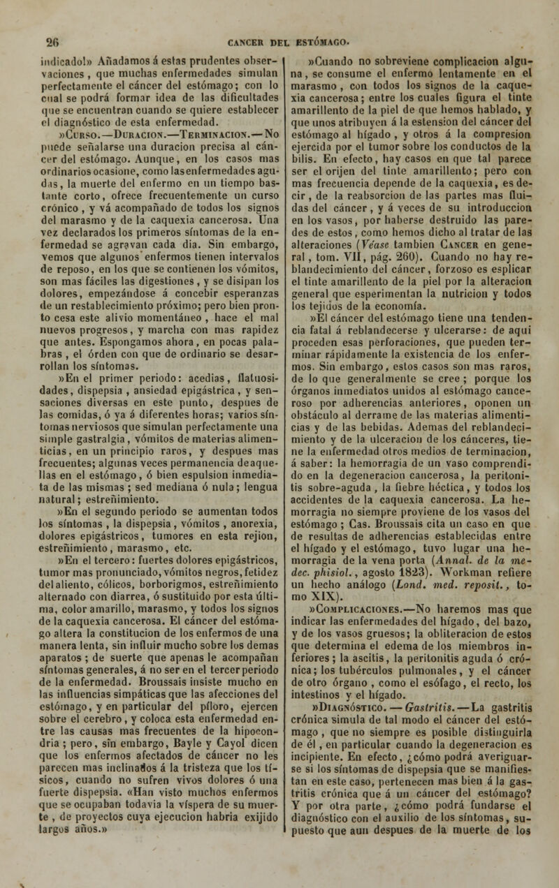 indicado!» Añadamos á estas prudentes obser- vaciones , que muchas enfermedades simulan perfectamente el cáncer del estómago; con lo cual se podrá formar idea de las dificultades que se encuentran cuando se quiere establecer el diagnóstico de esta enfermedad. »Curso.—Duración.—Terminación.— No puede señalarse una duración precisa al cán- cer del estómago. Aunque, en los casos mas ordinarios ocasione, como lasenfermedades agu- d,ts, la muerte del enfermo en un tiempo bas- tante corto, ofrece frecuentemente un curso crónico , y vá acompañado de todos los signos del marasmo y de la caquexia cancerosa. Una vez declarados los primeros síntomas de la en- fermedad se agravan cada día. Sin embargo, vemos que algunos enfermos tienen intervalos de reposo, en los que se contienen los vómitos, son mas fáciles las digestiones , y se disipan los dolores, empezándose á concebir esperanzas de un restablecimiento próximo; pero bien pron- to cesa este alivio momentáneo , hace el mal nuevos progresos, y marcha con mas rapidez que antes. Espongamos ahora, en pocas pala- bras , el orden con que de ordinario se desar- rollan los síntomas. »En el primer periodo: acedías, flaluosi- dades, dispepsia , ansiedad epigástrica , y sen- saciones diversas en este punto, después de las comidas, ó ya á diferentes horas; varios sín- tomas nerviosos que simulan perfectamente una simple gastralgia, vómitos de materias alimen- ticias, en un principio raros, y después mas frecuentes; algunas veces permanencia deaque- llas en el estómago, ó bien espulsion inmedia- ta de las mismas; sed mediana ó nula; lengua natural; estreñimiento. »En el segundo periodo se aumentan todos los síntomas , la dispepsia, vómitos , anorexia, dolores epigástricos, tumores en esta rejion, estreñimiento, marasmo, etc. »En el tercero: fuertes dolores epigástricos, tumor mas pronunciado, vómitos negros, fetidez del aliento, cólicos, borborigmos, estreñimiento alternado con diarrea, ó sustituido por esta últi- ma, color amarillo, marasmo, y todos los signos de la caquexia cancerosa. El cáncer del estóma- go altera la constitución de los enfermos de una manera lenta, sin influir mucho sobre los demás aparatos ; de suerte que apenas le acompañan síntomas generales, á no ser en el tercer periodo de la enfermedad. Broussais insiste mucho en las influencias simpáticas que las afecciones del estómago, y en particular del píloro, ejercen sobre el cerebro, y coloca esta enfermedad en- tre las causas mas frecuentes de la hipocon- dría ; pero, sin embargo, Bayle y Cayol dicen que los enfermos afectados de cáncer no les parecen mas inclinados á la tristeza que los tí- sicos, cuando no sufren vivos dolores ó una fuerte dispepsia. «Han visto muchos enfermos que se ocupaban todavía la víspera de su muer- te , de proyectos cuya ejecución habria exijido largos años.» »Cuando no sobreviene complicación algu- na, se consume el enfermo lentamente en el marasmo , con todos los signos de la caque- xia cancerosa; entre los cuales figura el tinte amarillento de la piel de que hemos hablado, y que unos atribuyen á la estension del cáncer del estómago al hígado , y otros á la compresión ejercida por el tumor sobre los conductos de la bilis. En efecto, hay casos en que tal parece ser el orijen del tinte amarillento; pero con mas frecuencia depende de la caquexia, es de- cir , de la reabsorción de las partes mas flui- das del cáncer , y á veces de su introducción en los vasos, por haberse destruido las pare- des de estos, como hemos dicho al tratar de las alteraciones (Véase también Cáncer en gene- ral , tom. VII, pág. 260). Cuando no hay re- blandecimiento del cáncer, forzoso es esplicar el tinte amarillento de la piel por la alteración general que esperimentan la nutrición y todos los tejidos de la economía. »EI cáncer del estómago tiene una tenden- cia fatal á reblandecerse y ulcerarse: de aquí proceden esas perforaciones, que pueden ter- minar rápidamente la existencia de los enfer- mos. Sin embargo, estos casos son mas raros, de loque generalmente se cree ; porque los órganos inmediatos unidos al estómago cance- roso por adherencias anteriores, oponen un obstáculo al derrame de las materias alimenti- cias y de las bebidas. Ademas del reblandeci- miento y de la ulceración de los cánceres, tie- ne la enfermedad otros medios de terminación, á saber: la hemorragia de un vaso comprendi- do en la degeneración cancerosa, la peritoni- tis sobre-aguda , la fiebre héctica, y todos los accidentes de la caquexia cancerosa. La he- morragia no siempre proviene de los vasos del estómago ; Cas. Broussais cita un caso en que de resultas de adherencias establecidas entre el hígado y el estómago, tuvo lugar una he- morragia de la vena porta (AnnaL de la me- dec. phisiol., agosto 1823). Workman refiere un hecho análogo (Lond. med. reposit., to- mo XIX). «Complicaciones.—No haremos mas que indicar las enfermedades del hígado, del bazo, y de los vasos gruesos; la obliteración de estos que determina el edema de los miembros in- feriores ; la ascitis, la peritonitis aguda ó cró- nica; los tubérculos pulmonales, y el cáncer de otro órgano , como el esófago, el recto, los intestinos y el hígado. «Diagnóstico. — Gastritis. — La gastritis crónica simula de tal modo el cáncer del estó- mago , que no siempre es posible distinguirla de él , en particular cuando la degeneración es incipiente. En efecto, ¿cómo podrá averiguar- se si los síntomas de dispepsia que se manifies- tan en este caso, pertenecen mas bien á la gas- tritis crónica que á un cáncer del estómago? Y por otra parte, ¿cómo podrá fundarse el diagnóstico con el auxilio de los síntomas, su- puesto que aun después de la muerte de los