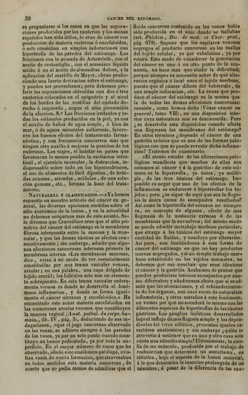 ra preguntarse si los casos en que las supura- ciones producidas por los cauterios y los moxas repetidos han sido útiles, lo eran de cáncer con producción de materia escirrosa ó encefaloidea, ó solo consistían en simples induraciones con hipertrofia de las paredes del estómago. Las fricciones con la pomada de Autenrieth, con el aceite de crotontiglio , con el amoniaco líquido unido ó no al aceite de almendras dulces, y la aplicación del martillo de Mayor, obran produ- ciendo una fuerte derivación sobre el estómago, y pueden ser provechosos; pero debemos pre- ferir las supuraciones obtenidas con dos ó tres cauterios colocados en el epigastrio y al nivel de los bordes de las costillas del costado de- recho ó izquierdo , según el sitio presumible de la afección. 8.° Las fricciones irritantes y to- dos los estímulos producidos en la piel, ya con el auxilio de baños de agua simple, ó bien de mar, ó de aguas minerales sulfurosas, favore- cen los buenos efectos del tratamiento farma- céutico, y con frecuencia concurren mas que ningún otro auxilio á mejorar la posición de los enfermos. Los viajes, el habitar en países que favorezcan lo menos posible la escitacion intes- tinal , el ejercicio muscular, la distracción, in- dispensable sobre todo en los hipocondriacos, el uso de alimentos de fácil dijestion, de bebi- das acuosas , aireadas , acídulas , de una solu- ción gomosa , etc., forman la base del trata- miento. Naturaleza y clasificación.—»Ya hemos espuesto en nuestro artículo del cáncer en ge- neral, las diversas opiniones emitidas sobre el sitio anatómico de la lesión , y en la actualidad no debemos ocuparnos mas de este asunto. So- lo diremos que Cruveilhier cree que el sitio pri- mitivo del cáncer del estómago es la membrana fibrosa interpuesta entre la mucosa y la mus- cular, y que las demás túnicas se afectan con- secutivamente ; sin embargo, admite que algu- nas afecciones cancerosas interesan primero la membrana interna. «Las membranas mucosas, dice , están á mi modo de ver esencialmente constituidas por una trama vascular venosa, areolar; en una palabra, una capa delgada de tejido erectil; los folículos solo son un elemen- to sobrepuesto. En esta trama vascular entera- mente venosa es donde se desarrolla el fenó- meno inflamación , y donde se forma igual- mente el cáncer ulceroso y encefaloideo.» Ha encontrado este autor materia encefaloidea en las numerosas areolas venosas que constituyen la mucosa vaginal (Anat. puthol. du corps. hu- main., lib. IV , pág. 3), deduciendo de sus in- dagaciones, «que el jugo canceroso observado en las venas, se adhiere siempre á las paredes de los vasos, ya por un solo punto cuando cons- tituye un tumor pediculado, ya por toda la su- perficie. En el mayor número de casos que he observado, añade este anatómico-patólogo, exis- tían vasos de nueva formación, que atravesaban en todos seutidos esta materia cancerosa , de suerte que no podía menos de admitirse que el fluido canceroso contenido en las venas había sido producido en el sitio donde se hallaba» (art. Phlebiíe , Dic. de med. et Chir. pral., pág. G79). Supone que los capilares venosos segregan el producto canceroso en las mallas del tejido celular, ya por exhalación , ya por rotura. Este modo de considerar la generación del cáncer en uno ó en otro punto de la eco- nomía, no hace mas que eludir la dificultad; porque siempre es necesario saber de qué alte- ración orgánica ó local nace el tejido morboso, puesto que el cáncer difiere del tubérculo , de una simple induración, etc. La causa que pro- duce el cáncer del estómago es la misma que la de todas las demás afecciones cancerosas: consiste, como hemos dicho (Véase cáncer en general, tomo VII), en una disposición inte- rior cuya naturaleza nos es desconocida. Pero ¿ se desarrolla esta disposición cuando afecta una flegmasía las membranas del estómago? En otros términos ¿depende el cáncer de una gastritis crónica que es una de las formas pato- lógicas con que se puede revestir dicha inflama- ción? Tratemos de examinarlo. »EI atento estudio de las alteraciones pato- lógicas manifiesta que muchas de ellas son comunes al cáncer y á la gastritis: de este nú- mero es la hipertrofia , ya única, ya múlti- ple, de las tres túnicas del estómago. Im- posible es negar que uno de los efectos de la inflamación es endurecer é hipertrofiar los te- jidos ; pero ¿se sigue de aqui que sea la flogo- sis la única causa de semejantes resultados? Así como la hipertrofia del corazón no siempre es, en concepto de algunos, efecto de una flegmasía de la sustancia carnosa ó de las membranas que la envuelven; del mismo modo se puede admitir un trabajo morboso particular, que atraiga á las túnicas del estómago mayor cantidad de fluidos, y concluye por alterarlas. Asi pues, aun limitándonos á esta forma de cáncer del estómago en que no hay productos nuevos segregados, y sí un simple trabajo mor* boso establecido en los tejidos normales, no debemos por eso concluir que sean idénticos el cáncer y la gastritis. Acabamos de probar que pueden producirse lesiones semejantes por cau- sas diferentes; y añadiremos ahora que si se ad- mite que las ulceraciones, y el reblandecimien- to de los órganos, son unas veces de naturaleza inflamatoria, y otras estraños á este fenómeno, no vemos por qué no sucederá lo mismo con las diferentes especies de hipertrofias de las túnicas gástricas. Los ganglios linfáticos desarrollados bajo el influjo de una flogosis simple y los depen- dientes del virus sifilítico, presentan iguales ca- racteres anatómicos; y sin embargo ¿quién se atrevería á sostener que en uno y otro caso solo existe una adenitis simple? Últimamente, la atro- fia de un músculo, producida por el trabajo de reabsorción que determina un aneurisma , es idéntica , bajo el aspecto de la lesión material, á la que determina la inacción prolongada de un miembro, á pesar de la diferencia de las cau-