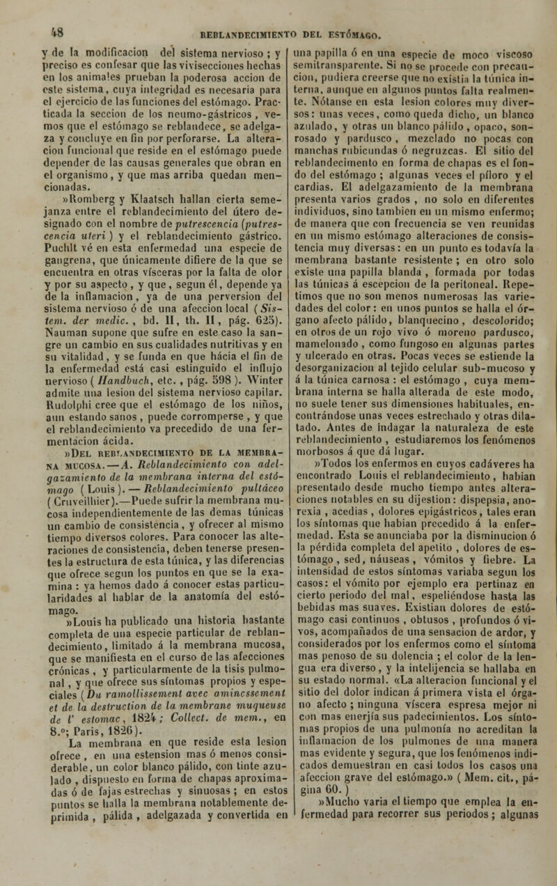 y de la modificación del sistema nervioso ; y preciso es confesar que las vivisecciones hechas en los animales prueban la poderosa acción de este sistema, cuya integridad es necesaria para el ejercicio de las funciones del estómago. Prac- ticada la sección de los ncumo-gástricos , ve- mos que el estómago se reblandece, se adelga- za y concluye en fin por perforarse. La altera- ción funcional que reside en el estómago puede depender de las causas generales que obran en el organismo, y que mas arriba quedan men- cionadas. »Romberg y Klaatsch hallan cierta seme- janza entre el reblandecimiento del útero de- signado con el nombre de putrescencia (putres- cencia uteri) y el reblandecimiento gástrico. Puchlt vé en esta enfermedad una especie de gangrena, que únicamente difiere de la que se encuentra en otras visceras por la falta de olor y por su aspecto , y que, según él, depende ya déla inflamación, ya de una perversión del sistema nervioso ó de una afección local ( Sis- tem. dcr medie, bd. II, th. II, pág. 625). Nauman supone que sufre en este caso la san- gre un cambio en sus cualidades nutritivas y en su vitalidad, y se funda en que hacia el fin de la enfermedad está casi estinguido el influjo nervioso ( Handbuch, etc. , pág. 598 ). Winter admite una lesión del sistema nervioso capilar. Rudolphi cree que el estómago de los niños, aun estando sanos , puede corromperse , y que el reblandecimiento va precedido de una fer- mentación acida. »Del reblandecimiento de la membra- na mucosa.—A. Reblandecimiento con adel- gazamiento de la membrana interna del estó- mago ( Louis ). — Reblandecimiento pultáceo ( Cruveilhier).—Puede sufrir la membrana mu- cosa independientemente de las demás túnicas un cambio de consistencia, y ofrecer al mismo tiempo diversos colores. Para conocer las alte- raciones de consistencia, deben tenerse presen- tes la estructura de esta túnica, y las diferencias que ofrece según los puntos en que se la exa- mina : ya hemos dado á conocer estas particu- laridades al hablar de la anatomía del estó- mago. «Louis ha publicado una historia bastante completa de una especie particular de reblan- decimiento, limitado á la membrana mucosa, que se manifiesta en el curso de las afecciones crónicas , y particularmente de la tisis pulmo- nal , y que ofrece sus síntomas propios y espe- ciales (Da ramollissement avec aminessement et de la destruction de la membrane muqueuse de i estomac, 1824; Collect. de mem., en 8.o; Paris, 1826). La membrana en que reside esta lesión ofrece , en una estension mas ó menos consi- derable, un color blanco pálido, con tinte azu- lado , dispuesto en forma de chapas aproxima- das ó de fajas estrechas y sinuosas ; en estos puntos se halla la membrana notablemente de- primida , pálida , adelgazada y convertida en una papilla ó en una especie de moco viscoso semitransparente. Si no se procede con precau- ción, pudiera creerse que no existia la túnica in- terna, aunque en algunos puntos falta realmen- te. Nótanse en esta lesión colores muy diver- sos: unas veces, como queda dicho, un blanco azulado, y otras un blanco pálido , opaco, son- rosado y pardusco , mezclado no pocas con manchas rubicundas ó negruzcas. El sitio del reblandecimento en forma de chapas es el fon- do del estómago ; algunas veces el píloro y el cardias. El adelgazamiento de la membrana presenta varios grados , no solo en diferentes individuos, sino también en un mismo enfermo; de manera que con frecuencia se ven reunidas en un mismo estómago alteraciones de consis- tencia muy diversas: en un punto es todavía la membrana bastante resistente ; en otro solo existe una papilla blanda , formada por todas las túnicas á escepcion de la peritoneal. Repe- timos que no son menos numerosas las varie- dades del color: en unos puntos se halla el ór- gano afecto pálido, blanquecino, descolorido; en otros de un rojo vivo ó moreno pardusco, mamelonado , como fungoso en algunas partes y ulcerado en otras. Pocas veces se estiende la desorganización al tejido celular sub-mucoso y á la túnica carnosa : el estómago , cuya mem- brana interna se halla alterada de este modo, no suele tener sus dimensiones habituales, en- contrándose unas veces estrechado y otras dila- tado. Antes de indagar la naturaleza de este reblandecimiento , estudiaremos los fenómenos morbosos á que dá lugar. «Todos los enfermos en cuyos cadáveres ha encontrado Louis el reblandecimiento , habían presentado desde mucho tiempo antes altera- ciones notables en su dijestion: dispepsia, ano- rexia , acedías , dolores epigástricos, tales eran los síntomas que habían precedido á la enfer- medad. Esta se anunciaba por la disminución ó la pérdida completa del apetito , dolores de es- tómago , sed, náuseas , vómitos y fiebre. La intensidad de estos síntomas variaba según los casos: el vómito por ejemplo era pertinaz en cierto periodo del mal, espeliéndose hasta las bebidas mas suaves. Existían dolores de estó- mago casi continuos , obtusos , profundos ó vi- vos, acompañados de una sensación de ardor, y considerados por los enfermos como el síntoma mas penoso de su dolencia ; el color de la len- gua era diverso, y la intelijencia se hallaba en su estado normal. «La alteración funcional y el sitio del dolor indican á primera vista el órga- no afecto ; ninguna viscera espresa mejor ni con mas enerjía sus padecimientos. Los sínto- mas propios de una pulmonía no acreditan la inflamación de los pulmones de una manera mas evidente y segura, que los fenómenos indi- cados demuestran en casi todos los casos una afección grave del estómago.» ( Mem. cit., pá- gina 60. ) »Mucho varia el tiempo que emplea la en- fermedad para recorrer sus periodos ; algunas