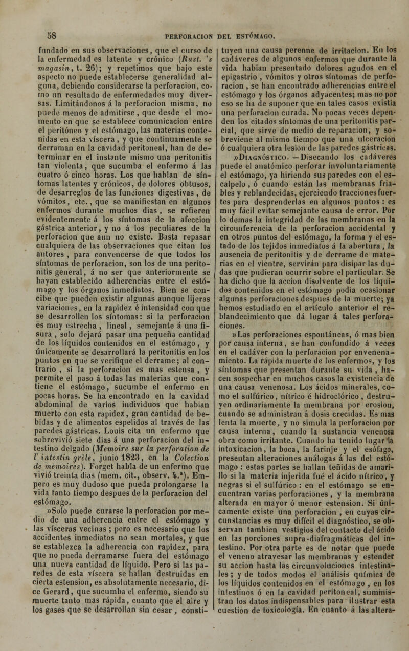 fundado en sus observaciones, que el curso de la enfermedad es latente y crónico {Rust. 's magasin, t. 26); y repetimos que bajo este aspecto no puede establecerse generalidad al- guna, debiendo considerarse la perforación, co- rno un resultado de enfermedades muy diver- sas. Limitándonos á la perforación misma, no puede menos de admitirse , que desde el mo- mento en que se establece comunicación entre el peritoneo y el estómago, las materias conte- nidas en esta viscera , y que continuamente se derraman en la cavidad peritoneal, ban de de- terminar en el instante mismo una peritonitis tan violenta, que sucumba el enfermo á las cuatro ó cinco horas. Los que hablan de sín- tomas latentes y crónicos, de dolores obtusos, de desarreglos de las funciones digestivas , de vómitos, etc., que se manifiestan en algunos enfermos durante muchos dias , se refieren evidentemente á los síntomas de la afección gástrica anterior, y no á los peculiares de la perforación que aun no existe. Basta repasar cualquiera de las observaciones que citan los autores , para convencerse de que todos los síntomas de perforación, son los de una perito- nitis general, á no ser que anteriormente se hayan establecido adherencias entre el estó- mago y los órganos inmediatos. Bien se con- cibe que pueden existir algunas aunque lijeras variaciones, en la rapidez éintensidad conque se desarrollen los síntomas: si la perforación es muy estrecha , lineal, semejante á una fi- sura , solo dejará pasar una pequeña cantidad de los líquidos contenidos en el estómago, y únicamente se desarrollará la peritonitis en los puntos en que se verifique el derrame; al con- trario , si la perforación es mas estensa , y permite el paso á todas las materias que con- tiene el estómago, sucumbe el enfermo en pocas horas. Se ha encontrado en la cavidad abdominal de varios individuos que habían muerto con esta rapidez, gran cantidad de be- bidas y de alimentos espelidos al través de las paredes gástricas. Louis cita un enfermo que sobrevivió siete dias á una perforación del in- testino delgado (Memoire sur la perforation de V intestin gréle, junio 1823, en la Colection de memoires). Forget habla de un enfermo que vivió treinta dias (mem. cít., observ. 4.a). Em- pero es muy dudoso que pueda prolongarse la vida tanto tiempo después de la perforación del estómago. «Solo puede curarse la perforación por me- dio de una adherencia entre el estómago y las visceras vecinas ; pero es necesario que los accidentes inmediatos no sean mortales, y que se establezca la adherencia con rapidez, para que no pueda derramarse fuera del estómago una nueva cantidad de líquido. Pero si las pa- redes de esta viscera se hallan destruidas en cierta estension, es absolutamente necesario, di- ce Gerard, que sucumba el enfermo, siendo su muerte tanto mas rápida, cuanto que el aire y los gases que se desarrollan sin cesar , consti- tuyen lina causa perenne de irritación. En los cadáveres de algunos enfermos que durante la vida habían presentado dolores agudos en el epigastrio , vómitos y otros síntomas de perfo- ración , se han encontrado adherencias entre el estómago y los órganos adyacentes; mas no por eso se ha de suponer que en tales casos existia una perforación curada. No pocas veces depen- den los citados síntomas de una peritonitis par- cial, que sirve de medio de reparación, y so- breviene al mismo tiempo que una ulceración ó cualquiera otra lesión de las paredes gástricas. «Diagnóstico. —Disecando los cadáveres puede el anatómico perforar involuntariamente el estómago, ya hiriendo sus paredes con el es- calpelo , ó cuando están las membranas fria- bles y reblandecidas, ejerciendo tracciones fuer- tes para desprenderlas en algunos puntos : es muy fácil evitar semejante causa de error. Por lo demás la integridad de las membranas en la circunferencia de la perforación accidental y en otros puntos del estómago, la forma y el es- tado de los tejidos inmediatos á la abertura , la ausencia de peritonitis y de derrame de mate- rias en el vientre, servirán para disipar las du- das que pudieran ocurrir sobre el particular. Se ha dicho que la acción disolvente de los líqui- dos contenidos en el estómago podia ocasionar algunas perforaciones después de la muerte; ya hemos estudiado en el artículo anterior el re- blandecimiento que dá lugar á tales perfora- ciones. »Las perforaciones espontáneas, ó mas bien por causa interna, se han confundido á veces en el cadáver con la perforación por envenena- miento. La rápida muerte de los enfermos, y los síntomas que presentan durante su vida , ha- cen sospechar en muchos casos la existencia de una causa venenosa. Los ácidos minerales, co- mo el sulfúrico, nítrico é hidroclórico , destru- yen ordinariamente la membrana por erosión, cuando se administran á dosis crecidas. Es mas lenta la muerte, y no simula la perforación por causa interna, cuando la sustancia venenosa obra como irritante. Guando ha tenido lugar la intoxicación, la boca, la farinje y el esófago, presentan alteraciones análogas á las del estó- mago : estas partes se hallan tenidas de amari- llo si la materia injerida fué el ácido nítrico, y negras si el sulfúrico : en el estómago se en- cuentran varias perforaciones, y la membrana alterada en mayor ó menor estension. Si úni- camente existe una perforación , en cuyas cir- cunstancias es muy difícil el diagnóstico, se ob- servan también vestigios del contacto del ácido en las porciones supra-diafragmáticas del in- testino. Por otra parte es de notar que puede el veneno atravesar las membranas y estender su acción hasta las circunvoluciones intestina- les ; y de todos modos el análisis química de los líquidos contenidos en el estómago , en los intestinos ó en la cavidad peritoneal, suminis- tran los datos indispensables para ¡lustrar esta cuestión de toxicología. En cuanto á las altera-