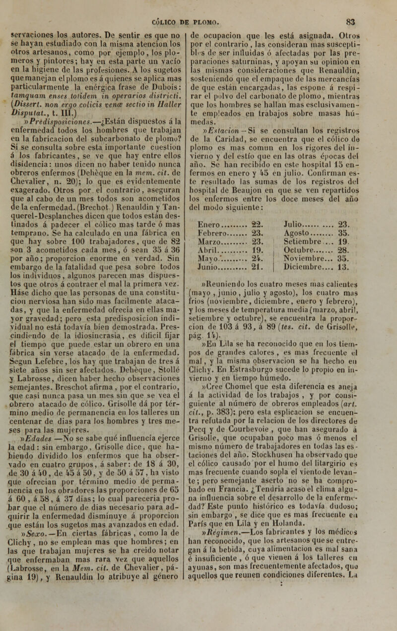 servaciones los autores. De sentir es que no se hayan estudiado con la misma atención los otros artesanos, como por ejemplo, los plo- meros y pintores; hay en esta parte un vacío en la higiene de las profesiones. A los sugetos quemanejan el plomo esa quienes se aplica mas particularmente la enérgica frase deDuhois: tamquam enses iotidem in operarios districli. (Dissert. non ergo colicis vence secíioin Haller Visputat., t. III.) »Predisposiciones.—¿Están dispuestos ala enfermedad todos los hombres que trabajan en la fabricación del subcarbonato de plomo? Si se consulta sobre esta importante cuestión á los fabricantes, se ve que hay entre ellos disidencia: unos dicen no haber tenido nunca obreros enfermos (Dehéque en la mem. cit. de Chevalier, n. 20); lo que es evidentemente exagerado. Otros por el contrario, aseguran que al cabo de un mes todos son acometidos de la enfermedad. (Brechot) Renauldin y Tan- querel-Desplanches dicen que todos están des- tinados á padecer el cólico mas tarde ó mas temprano. Se ha calculado en una fábrica en que hay sobre 100 trabajadores , que de 82 son 3 acometidos cada mes, ó sean 35 á 36 por año; proporción enorme en verdad. Sin embargo de la fatalidad que pesa sobre todos los individuos, algunos parecen mas dispues- tos que otros á contraer el mal la primera vez. Háse dicho que las personas de una constitu- ción nerviosa han sido mas fácilmente ataca- das, y que la enfermedad ofrecía en ellas ma- yor gravedad; pero esta predisposición indi- vidual no está todavía bien demostrada. Pres- cindiendo de la idiosincrasia, es difícil fijar el tiempo que puede estar un obrero en una fábrica sin verse atacado de la enfermedad. Según Lefebre, los hay que trabajan de tres á siete años sin ser afectados. Dehéque, Stollé y Labrosse, dicen haber hecho observaciones semejantes. Breschot afirma , por el contrario, que casi nunca pasa un mes sin que se vea el obrero atacado de cólico. Grisolle dá por tér- mino medio de permanencia en los talleres un centenar de dias para los hombres y tres me- ses para las mujeres. »Edades —No se sabe qué influencia ejerce la edad: sin embargo, Grisolle dice, que ha- biendo dividido los enfermos que ha obser- vado en cuatro grupos, á saber: de 18 á 30, de 30 á 40, de 45 á 50, y de 50 á 57, ha visto que ofrecían por término medio de perma- nencia en los obradores las proporciones de 65 á 60 , á 58, á 37 días; lo cual pareceria pro- bar que el número de dias necesario para ad- quirir la enfermedad disminuye á proporción que están los sugetos mas avanzados en edad. »Sexo. — En ciertas fábricas , como la de Clichy, no se emplean mas que hombres; en las que trabajan mujeres se ha creído notar que enfermaban mas rara vez que aquellos (Labrosse, en la Mem. cit. de Chevalier, pá- gina 19), y Renauldin lo atribuye al género de ocupación que les está asignada. Otros por el contrario , las consideran mas suscepti- bles de ser influidas ó afectadas por las pre- paraciones saturninas, y apoyan su opinión en las mismas consideraciones que Renauldin, sosteniendo que el empaque de las mercancías de que están encargadas, las espone á respi- rar el polvo del carbonato de plomo, mientras que los hombres se hallan mas esclusivatnen- te empleados en trabajos sobre masas hú- medas. »Estación — Si se consultan los registros de la Caridad, se encuentra que el cólico de plomo es mas común en los rigores del in- vierno y del estío que en las otras épocas del año. Se han recibido en este hospital 15 en- fermos en enero y 45 en julio. Confirman es- te resultado las sumas de los registros del hospital de Beaujon en que se ven repartidos los enfermos entre los doce meses del año del modo siguiente: Enero 22. Febrero 23. Marzo 23. Abril 19. Mayo*. 24. Junio 21. Julio 23. Agosto 35. Setiembre ... 19. Octubre 28. Noviembre... 35. Diciembre 13. »Reun¡endo los cuatro meses mas calientes (mayo , junio, julio y agosto), los cuatro mas fríos (noviembre, diciembre, enero y febrero), y los meses de temperatura media (marzo, abril, setiembre y octubre), se encuentra la propor- ción de 103 á 93, á 89 (tes. cit. de Grisolle, pág. 14). »En Lila se ha reconocido que en los tiem- pos de grandes calores , es mas frecuente el mal, y la misma observación se ha hecho en Clichy. En Estrasburgo sucede lo propio en in- vierno y en tiempo húmedo. »Cree Chomel que esta diferencia es aneja á la actividad de los trabajos , y por consi- guiente al número de obreros empleados (art. cit., p. 383); pero esta esplicacion se encuen- tra refutada por la relación de los directores de Pecq y de Courbevoie , que han asegurado á Grisolle, que ocupaban poco mas ó menos el misino número de trabajadores en todas las es- taciones del año. Stockhusen ha observado que el cólico causado por el humo del litargirio es mas frecuente cuando sopla el viento de levan- te ; pero semejante aserto no se ha compro- bado en Francia. ¿Tendría acaso el clima algu- na influencia sobre el desarrollo de la enferme- dad? Este punto histórico es todavía dudoso; sin embargo , se dice que es mas frecuente en París que en Lila y en Holanda. nRégimen.—Los fabricantes y los médicos han reconocido, que los artesanos que se entre- gan á la bebida, cuya alimentación es mal sana é insuficiente , ó que vienen á los talleres en ayunas, son mas frecuentemente afectados, quu aquellos que reúnen condiciones diferentes. La