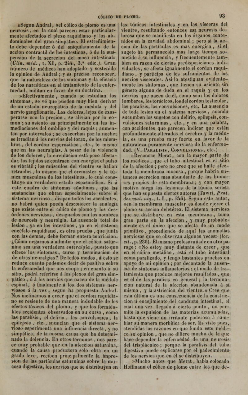 «Según Andral, «el cólico de plomo es una neurosis , en la cual parecen estar particular- mente afectados el plexo raquidiano y los ab- dominales del gran simpático. El estreñimien- to debe depender ó del aniquilamiento de la acción contráctil de los intestinos, ó de la sus- pensión de la secreción del moco intestinal» (Clin, méd., t. XI, p. 2W, 3.a edic). Gran número de médicos han adoptado y sostenido la opinión de Andral; y es preciso reconocer, que la naturaleza de los síntomas y la eficacia de los narcóticos en el tratamiento de la enfer- medad , militan en favor de su doctrina. »Efectivamente, cuando se estudian los síntomas , se vé que pueden muy bien derivar de un estado neuropático de la médula y del nervio ganglionario. Los dolores, lejos de exas- perarse con la presión , se alivian por lo co- mún ; su asiento es principalmente en las in- mediaciones del ombligo y del raquis ; aumen- tan por intervalos ; se exacerban por la noche; se irradian á los nervios del tórax, de los miem- bros , del cordón esperraático , etc., lo mismo que en las neuralgias. A pesar de la violencia de los dolores , la circulación está poco afecta- da ; los tejidos se contraen con energía; el pulso es vibrátil; los músculos del vientre se hallan retraídos, lo mismo que el cremaster y la tú- nica musculosa de los intestinos, lo cual cons- tituye un verdadero estado espasmódico. Si á este cuadro de síntomas añadimos , que las sustancias que obran especialmente sobre el 6¡stema nervioso , disipan todos los accidentes, no habrá quien pueda desconocer la analogía que existe entre el cólico de piorno y los des- órdenes nerviosos, designados con los nombres de neurosis y neuralgia. La ausencia total de lesión , ya en los intestinos , ya en el sistema encéfalo-raquidiano, es otra prueba , que junta con las demás, debe formar entera convicción. ¿Cómo negarnos á admitir que el cólico satur- nino sea una verdadera enteralgia , puesto que ofrece los síntomas , curso y terminación de de otras neuralgias ? De todos modos, á esto se reduce cuanto podemos decir de positivo sobre la enfermedad que nos ocupa ; en cuanto á su sitio, podrá referirse á los plexos del gran sim- pático , ó á los nervios que nacen de la médula espinal, ó finalmente á los dos sistemas ner- viosos á la vez , según ha propuesto Andral. Nos inclinamos á creer que el cordón raquidia- no se resiente de una manera indudable de los efectos tóxicos del plomo, y que los formida- bles accidentes observados en su curso , como la>s parálisis , el delirio , las convulsiones , la epilepsia , etc., anuncian que el sistema ner- vioso esperimenta una infinencia directa, y no simpática, de la misma causa que ha determi- nado la dolencia. En otros términos, nos pare- ce muy probable que en la afección saturnina, cuando la causa productora solo obra en un grado leve, reciben principalmente la impre- sión de las partículas saturninas sobre la mu- cosa digestiva, los nervios que se distribuyen en CÓLICO DE PLOMO. 03 las túnicas intestinales y en las visceras del vientre, resultando entonces esa neurosis do- lorosa que se manifiesta en los órganos conte- nidos en la cavidad abdominal ; pero si la ac- ción de las partículas es mas enérgica , si el sugeto ha permanecido mas largo tiempo so- metido á su influencia, y frecuentemente tam- bién en razón de ciertas predisposiciones indi- viduales, se afecta igualmente el cordón raqui- diano , y participa de los sufrimientos de los nervios viscerales. Asi lo atestiguan evidente- mente los síntomas , que tienen su asiento sin género alguno de duda en el raquis y en los nervios que nacen de él, como son: los dolores lumbares, los torácicos, losdelcordon testicular, las parálisis, las convulsiones, etc. La ausencia de toda lesión en el sistema nervioso , cuando sucumben los sugetos con delirio, epilepsia, con- vulsiones saturninas, etc., y en una palabra, con accidentes que parecen indicar que están profundamente alterados el cerebro y la médu- la, es una prueba muy fuerte en favor de la naturaleza puramente nerviosa de la enferme- dad. (V. Parálisis, Convulsiones, etc.) »Heconoce Merat, con la mayor parte de los médicos , que el tubo intestinal es el sitio de la afección ; pero no cree que se halle afec- tada la membrana mucosa , porque habría en- tonces secreción mas abundante de los humo- res propios de esta membrana; y con mayor motivo niega las lesiones de la túnica serosa que han supuesto ciertos autores (Tavvri, Prat. des mal. aig., t. I, p. 21-6). Según este autor, «en la membrana muscular es donde ejerce el plomo su acción deletérea. El sistema nervioso que se distribuye en esta membrana , toma gran parte en la afección , y muy probable- mente es el único que se afecta de un modo primitivo, procediendo de aquí las anomalías nerviosas que se observan algunas veces» (loe. cit., p.236). El mismo profesor añade en otro pa- rage : «No estoy muy distante de creer, que en el cólico metálico , está el tubo intestinal como paralizado, y tengo bastantes pruebas en apoyo de mi opinión ; por decontado la ausen- cia de síntomas inflamatorios ; el modo de tra- tamiento que produce mejores resultados , que es el de las parálisis en general ; la termina- ción natural de la afección abandonada á sí misma , y la astricción del vientre.» Cree que esta última es una consecuencia de la constric- ción ú encojimiento del conducto intestinal, el cual una vez llegado á cierto punto , no per- mite la espulsion de las materias acumuladas, hasta que viene un irritante poderoso á cam- biar su manera morbífica de ser. Es visto pues, atendidas las razones en que funda este médi- co su opinión , que no difiere mucho de la que hace depender la enfermedad de una neurosis del trisplácnico ; porque la parálisis del tubo digestivo puede esplicarse por el padecimiento de los nervios que en él se distribuyen. »Mucho antes que Merat, había colocado Hoflmann el cólico de plomo entre los que de-