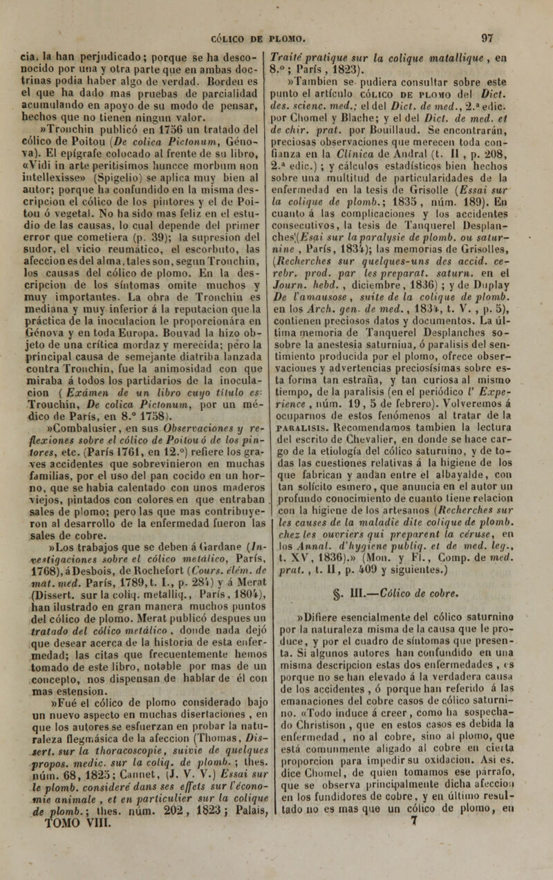 cia, la han perjudicado; porque se ha desco- nocido por una y otra parte que en ambas doc- trinas podía haber algo de verdad. Bordeu es el que ha dado mas pruebas de parcialidad acumulando en apoyo de su modo de pensar, hechos que no tienen ningún valor. «Tronchin publicó en 1756 un tratado del cólico de Poitou (De cólica Pictonum, Geno- va). El epígrafe colocado al frente de su libro, «Vidi in arte peritísimos huncce morbum non intellexisse» (Spígelio) se aplica muy bien al autor; porque ha confundido en la misma des- cripción el cólico de los pintores y el de Poi- tou ó vegetal. No ha sido mas feliz en el estu- dio de las causas, lo cual depende del primer error que cometiera (p. 39); la supresión del sudor, el vicio reumático, el escorbuto, las afección es del alma, tales son, según Tronchin, los causas del cólico de plomo. En la des- cripción de los síntomas omite muchos y muy importantes. La obra de Tronchin es mediana y muy inferior á la reputación que la práctica de la inoculación le proporcionara en Genova y en toda Europa. Bouvad la hizo ob- jeto de una crítica mordaz y merecida; pero la principal causa de semejante diatriba lanzada contra Tronchin, fue la animosidad con que miraba á todos los partidarios de la inocula- ción ( Examen de un libro cuyo título es- Trouchin, De cólica Pictonum, por un mé- dico de París, en 8.° 1758). wCombalusier, en sus Observaciones y re- flexiones sobre el cólico de Poitou ó de los piu- lares, etc. (París 1761, en 12.°) refiere los gra- ves accidentes que sobrevinieron en muchas familias, por el uso del pan cocido en un hor- no, que se habia calentado con unos maderos viejos, pintados con colores en que entraban sales de plomo; pero las que mas contribuye- ron al desarrollo de la enfermedad fueron las sales de cobre. »Los trabajos que se deben á Gardane (In- vestigaciones sobre el cólico metálico, París, 1768),áDesbois, deRochefort (Cours. élém. de mat.méd. París, 1789,t. I., p. 28i) y á Merat (Dissert. sur la coliq. metalliq., París, 1804), han ¡lustrado en gran manera muchos puntos del cólico de plomo. Merat publicó después un tratado del cólico metálico , donde nada dejó que desear acerca de la historia de esta enfer- medad; las citas que frecuentemente hemos tomado de este libro, notable por mas de un concepto, nos dispensan de hablar de él con mas estension. »Fué el cólico de plomo considerado bajo un nuevo aspecto en muchas disertaciones , en que los autores se esfuerzan en probar la natu- raleza flegmásica de la afección (Thomas, Dis- sert. sur la thoracoscopie, suivie de quelques propos. medie, sur la coliq. de plomb. ; thes. núin. 68, 1825; Cannet, (J. V. V.) Essai sur le plomb. consideré dans ses effeis sur Cécono- mie anímale , et en parlictdier sur la colique de plomb.; thes. núm. 202, 1823; Palais, TOMO VIII. Traite pratique sur la colique matallique , en 8.° ; París , 1823). »También se pudiera consultar sobre este punto el artículo cólico de plomo del Dict. des. scienc. med.; el del Dict. de med., 2.aedic por Cliomel y Blache; y el del Dict. de med. et de chir. prat. por Bouillaiid. Se encontrarán, preciosas observaciones que merecen toda con- fianza en la Clínica de And ral (t. II , p. 208, 2.a edic.) ; y cálculos estadísticos bien hechos sobre una multitud de particularidades de la enfermedad en la tesis de Grisolle (Essai sur la colique de plomb.; 1835, núm. 189). En cuanto á las complicaciones y los accidentes consecutivos, la tesis de Tanquerel Desplan- ches|(£'sai sur laparalysie de plomb. ou satur- nine , París, 1834); las memorias de Grisolles, (Recherches sur quelques-uns des accid. ce- rebr. prod. par les preparat. saturn. en el Journ. hebd. , diciembre, 1836) ; y de Duplay De l amausose , suite de la colique de plomb. en los Arch. gen. de med., 183*, t. V. , p. 5), contienen preciosos datos y documentos. La úl- tima memoria de Tanquerel Desplanches so- sobre la anestesia saturnina, ó parálisis del sen- timiento producida por el plomo, ofrece obser- vaciones y advertencias preciosísimas sobre es- ta forma tan estraña, y tan curiosa al mismo tiempo, de la parálisis (en el periódico V Expe- rience , núm. 19, 5 de febrero). Volveremos á ocuparnos de estos fenómenos al tratar de la parálisis. Recomendamos también la lectura del escrito de Chevalier, en donde se hace car- go de la etiología del cólico saturnino, y de to- das las cuestiones relativas á la higiene de los que fabrican y andan entre el albayalde, con tan solícito esmero, que anuncia en el autor un profundo conocimiento de cuanto tiene relación con la higiene de los artesanos (Recherches sur les causes de la maladie dile colique de plomb. chezles ouvriers qui preparent la céruse, en los Anual, d'hygiene publiq. el de med. leg., t. XV, 1836).» (Mon. y Fl., Gomp. de med. prat. , t. II, p. 409 y siguientes.) §. III.—Cólico de cobre. »Difiere esencialmente del cólico saturnino por la naturaleza misma de la causa que le pro- duce, y por el cuadro de síntomas que presen- ta. Si algunos autores han confundido en una misma descripción estas dos enfermedades , es porque no se han elevado á la verdadera causa de los accidentes , ó porque han referido á las emanaciones del cobre casos de cólico saturni- no. «Todo induce á creer, como ha sospecha- do Chrislison , que en estos casos es debida la enfermedad , no al cobre, sino al plomo, que está comunmente aligado al cobre en cieita proporción para impedir su oxidación. Asi es. diceChomel, de quien tomamos ese párrafo, que se observa principalmente dicha afección en los fundidores de cobre, y en último resul- tado no es mas que un cólico de plomo, en