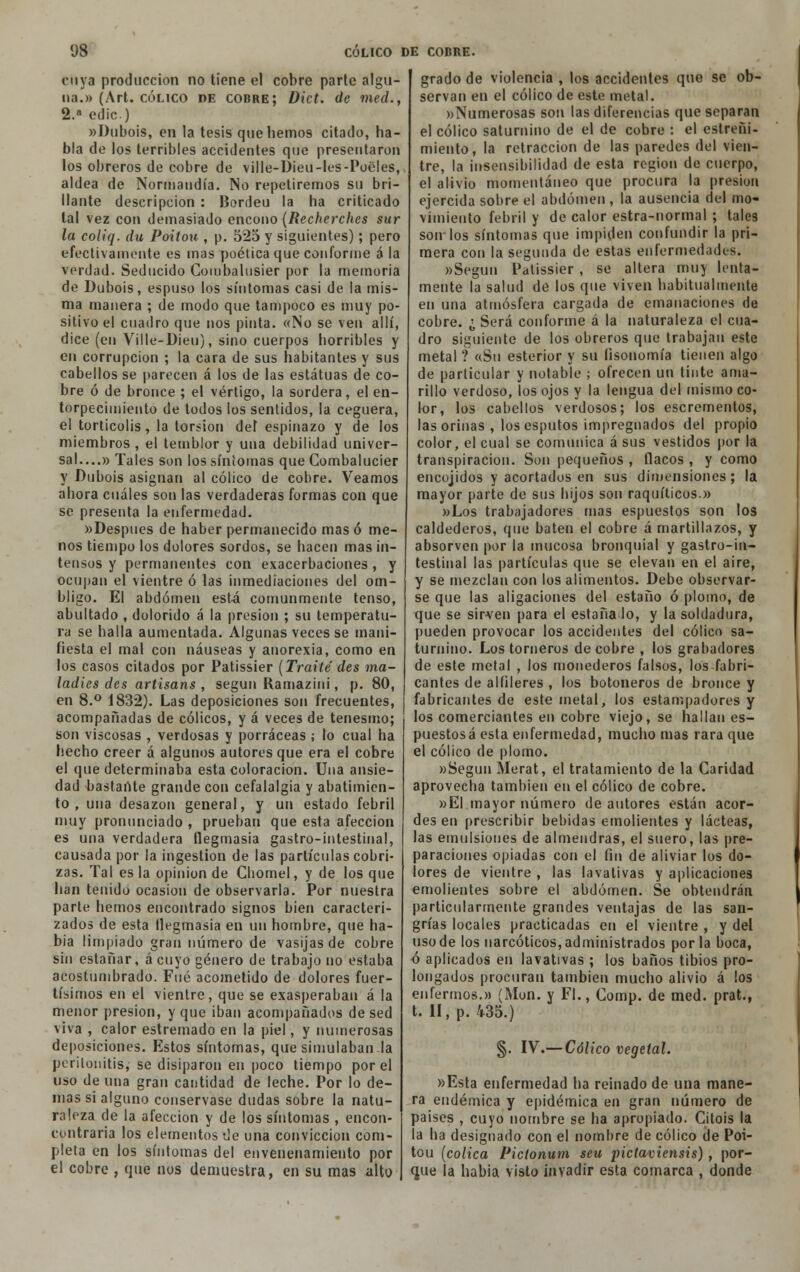 cuya producción no tiene el cobre parte algu- na.» (Art. cólico de cobre; Dict. de med., 2.a edic) «Dubois, en la tesis que hemos citado, ha- bla de los terribles accidentes que presentaron los obreros de cobre de ville-Dieu-les-Poeles, aldea de Normandía. No repetiremos su bri- llante descripción : Bordeu la ha criticado tal vez con demasiado encono (Recherches sur la coiiq. du Poitou , p. 525 y siguientes); pero efectivamente es mas poética que conforme a la verdad. Seducido Combalusier por la memoria de Dubois, espuso los síntomas casi de la mis- ma manera ; de modo que tampoco es muy po- sitivo el cuadro que nos pinta. «No se ven allí, dice (en Ville-Dieu), sino cuerpos horribles y en corrupción ; la cara de sus habitantes y sus cabellos se parecen á los de las estatuas de co- bre ó de bronce ; el vértigo, la sordera, el en- torpecimiento de todos los sentidos, la ceguera, el torticolis, la torsión del espinazo y de los miembros , el temblor y una debilidad univer- sal....» Tales son los síntomas que Cornbalucier y Dubois asignan al cólico de cobre. Veamos ahora cuáles son las verdaderas formas con que se presenta la enfermedad. «Después de haber permanecido mas ó me- nos tiempo los dolores sordos, se hacen mas in- tensos y permanentes con exacerbaciones , y ocupan el vientre ó las inmediaciones del om- bligo. El abdomen está comunmente tenso, abultado , dolorido á la presión ; su temperatu- ra se halla aumentada. Algunas veces se mani- fiesta el mal con náuseas y anorexia, como en los casos citados por Patissier (Traite des ma- ladies des artisans , según Ramazini, p. 80, en 8.° 1832). Las deposiciones son frecuentes, acompañadas de cólicos, y á veces de tenesmo; son viscosas , verdosas y porraceas ; lo cual ha hecho creer á algunos autores que era el cobre el que determinaba esta coloración. Una ansie- dad bastante grande con cefalalgia y abatimien- to , una desazón general, y un estado febril muy pronunciado , prueban que esta afección es una verdadera flegmasía gastro-intestinal, causada por la ingestión de las partículas cobri- zas. Tal es la opinión de Cbomel, y de los que han tenido ocasión de observarla. Por nuestra parte hemos encontrado signos bien caracteri- zados de esta flegmasía en un hombre, que ha- bía limpiado gran número de vasijas de cobre sin estañar, ácuyo género de trabajo no estaba acostumbrado. Fué acometido de dolores fuer- tísimos en el vientre, que se exasperaban á la menor presión, y que iban acompañados de sed viva , calor estremado en la piel, y numerosas deposiciones. Estos síntomas, que simulaban la peritonitis, se disiparon en poco tiempo por el uso de una gran cantidad de leche. Por lo de- más si alguno conservase dudas sobre la natu- raleza de la afección y de los síntomas , encon- contraria los elementos de una convicción com- pleta en los síntomas del envenenamiento por el cobre , que nos demuestra, en su mas alto grado de violencia , los accidentes que se ob- servan en el cólico de esto metal. «Numerosas son las diferencias que separan el cólico saturnino de el de cobre : el estreñi- miento, la retracción de las paredes del vien- tre, la insensibilidad de esta región de cuerpo, el alivio momentáneo que procura la presión ejercida sobre el abdomen, la ausencia del mo- vimiento febril y de calor estra-normal ; tales son los síntomas que impiden confundir la pri- mera con la segunda de estas enfermedades. «Según Patissier, se altera muy lenta- mente la salud de los que viven habitualmente en una atmósfera cargada de emanaciones de cobre. ¿ Será conforme á la naturaleza el cua- dro siguiente de los obreros que trabajan este metal ? «Su esterior y su fisonomía tienen algo de particular y notable ; ofrecen un tinte ama- rillo verdoso, los ojos y la lengua del mismo co- lor, los cabellos verdosos; los escrementos, las orinas , los esputos impregnados del propio color, el cual se comunica á sus vestidos por la transpiración. Son pequeños , flacos , y como encojidos y acortados en sus dimensiones; la mayor parte de sus hijos son raquíticos.» »Los trabajadores mas espuestos son los caldederos, que baten el cobre á martillazos, y absorven por la mucosa bronquial y gastro-in- testinal las partículas que se elevan en el aire, y se mezclan con los alimentos. Debe observar- se que las aligaciones del estaño ó plomo, de que se sirven para el estáñalo, y la soldadura, pueden provocar los accidentes del cólico sa- turnino. Los torneros de cobre , los grabadores de este metal , los monederos falsos, los fabri- cantes de alfileres , los botoneros de bronce y fabricantes de este metal, los estampadores y los comerciantes en cobre viejo, se hallan es- puestos á esta enfermedad, mucho mas rara que el cólico de plomo. «Según Merat, el tratamiento de la Caridad aprovecba también en el cólico de cobre. »EI mayor número de autores están acor- des en prescribir bebidas emolientes y lácteas, las emulsiones de almendras, el suero, las pre- paraciones opiadas con el fin de aliviar los do- lores de vientre , las lavativas y aplicaciones emolientes sobre el abdomen. Se obtendrán particularmente grandes ventajas de las san- grías locales practicadas en el vientre , y del uso de los narcóticos, administrados por la boca, ó aplicados en lavativas ; los baños tibios pro- longados procuran también mucho alivio á los enfermos.» (Mon. y Fl., Comp. de med. prat., t. II, p. 435.) §. IV.— Cólico vegetal. «Esta enfermedad ha reinado de una mane- ra endémica y epidémica en gran número de países , cuyo nombre se ha apropiado. Citois la la ha designado con el nombre de cólico de Poi- tou (cólica Pictonum seu pictavieíisis), por- gue la habia visto invadir esta comarca , donde