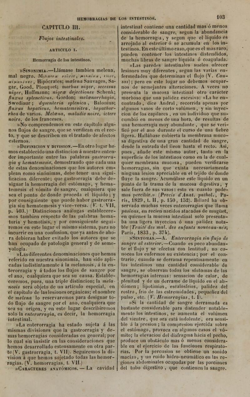 CAPITULO III. 103 Flujos intestinales. ARTICULO I. Hemorragia de los intestinos. «Sinonimia.—Llámase también melena, mal negro, ^lí^xiyx viHaos, /ísa^/cí*, imoí, otíuccio-tns, Hipócrates; mcelena Sauvages, Sa- gar, Good, Plouquet; morbus niger, secessus niger, Hoffmann; nigrce dejectiones Schenk; fluxus spleneticus. Gordon; mclcvnorrhagia, Swediaur; dysenteria splenica , Balonius; flu.rus hepaticus, hematemesitra, hepatlwr- r/teo de varios. Melcena, maladie noire, iclerc noire, de los franceses. »No comprendemos en este capítulo algu- nos flujos de sangre, que se verifican en el rec- to, y que se describen en el tratado de afectos estemos. «Definición y división.—En otro lugar he- mos establecido una distinción á nuestro enten- der importante entre las palabras gastrorra- gia y hematemesis, demostrando que cada una de estas denominaciones que los autores em- plean como sinónimas, debe tener una signi- ficación diferente; que gastrorragia debe de- signar la hemorragia del estómago, y hema- temesis el vómito de sangre, cualquiera que sea el punto de donde proceda el líquido; y por consiguiente que puede haber gastrorra- gia sin hematemesis y vice-versa. (V. t. VII, p. 403.) Distinciones análogas establecere- mos también respecto de las palabras herna- turia y hemotisis, y por consiguiente segui- remos en este lugar el mismo sistema, para no incurrir en una confusión, que ya antes de aho- ra debieran haber evitado los autores que se han ocupado de patología general y de seme- yologia. »Las diferentes denominaciones que hemos referido en nuestra sinonimia, han sido apli- cadas indistintamente á la melanosis, á la en- terorragia y á todos los flujos de sangre por el ano, cualquiera que sea su causa. Estable- ceremos, pues, una triple distinción; la mela- nosis será objeto de un artículo especial, en el capítulo de las lesiones orgánicas; el nombre de melena lo reservaremos para designar to- do flujo de sangre por el ano, cualquiera que sea su origen, y en este lugar describiremos solo la enterorragia, es decir, la hemorragia intestinal. »La enterorragia ha estado sujeta á las mismas divisiones que la gastrorragia y de- mas hemorragias consideradas en general; por lo cual sin insistir en las consideraciones que hemos desarrollado estensamente en otra par- te (V. gastrorragia, t. VII). Seguiremos la di- visión á que hemos sujetado todas las hemor- ragias. (V. hemorragias, t. VII.) «Caracteres anatómicos. — La cavidad intestinal contiene una cantidad mas ó menos considerable de sangre, según la abundancia de la hemorragia, y según que el líquido es arrojado al esterior ó se acumula en los in- testinos. En este último caso, que es el mas raro, pueden contener los intestinos distendidos, muchas libras de sangre líquida ó coagulada. »Las paredes intestinales suelen ofrecer lesiones muy diferentes , según las varias en- fermedades que determinan el flujo (V. Cau- sas); pero en este lugar no debemos ocupar- nos de semejantes alteraciones. A veces no presenta la mucosa intestinal otro carácter morboso que una palidez escesiva: «La he en- contrado , dice Andral, recorrida apenas por algunos vasos de corto volumen, y sin inyec- ción de los capilares , en un individuo que su- cumbió en menos de una hora, de resultas de una hemorragia muy abundante , que se veri- ficó por el ano durante el curso de una fiebre ligera. Hallábase cubierta la membrana muco- sa digestiva de una gran cantidad de sangre, desde la entrada del íleon hasta el recto. Asi, pues, añade este mismo autor, tanto en la superficie de los intestinos como en la de cual- quier membrana mucosa, pueden verificarse hemorragias, sin que exista necesariamente ninguna lesión apreciable en el tejido de donde fluye la sangre. Acumúlase este líquido en un punto de la trama de la mucosa digestiva, y sale fuera de sus vasos: esto es cuanto pode- mos percibir.» (Precis d'Anat. pathol., Pa- rís, 1829, t. II, p. 150, 152). Billard ha ob- servado muchas veces enterorragias que llama pasivas, en recien nacidos atacados de mugüet, en quienes la mucosa intestinal solo presenta- ba una ligera inyección ó una palidez nota- ble [Traite' des mal. des enfants nouveau-ne's; París, 1833, p. 374). «Síntomas.—A. Enterorragia sin (lujo de sangre al esterior.—Cuando es poco abundan- te el Unjo y se efectúa con lentitud , no co- nocen los enfermos su existencia; por el con- trario, cuando se derrama repentinamente en los intestinos una cantidad considerable de sangre, se observan todos los síntomas de las hemorragias internas: sensación de calor, de plenitud y de un derrame de líquido en el ab- domen ; lipotimias, escalosfrios, palidez del rostro, frió de las estremidades, pequenez del pulso, etc. (V. Hemorragias, t. 1). »Si la cantidad de sangre derramada es bastante considerable para distender notable- mente los intestinos, se aumenta el volumen del vientre, que ora está indolente, ora sensi- ble á la presión ; la compresión ejercida sobre el estómago, provoca en algunos casos el vó- mito; la elevación del diafragma hacia el pecho, produce un obstáculo mas ó menos considera- ble en el ejercicio de las funciones respirato- rias. Por la percusión se obtiene un sonido macizo, y un ruido hidro-neumático en las re- giones abdominales ocupadas por las porciones del tubo digestivo , que contienen la sangre.