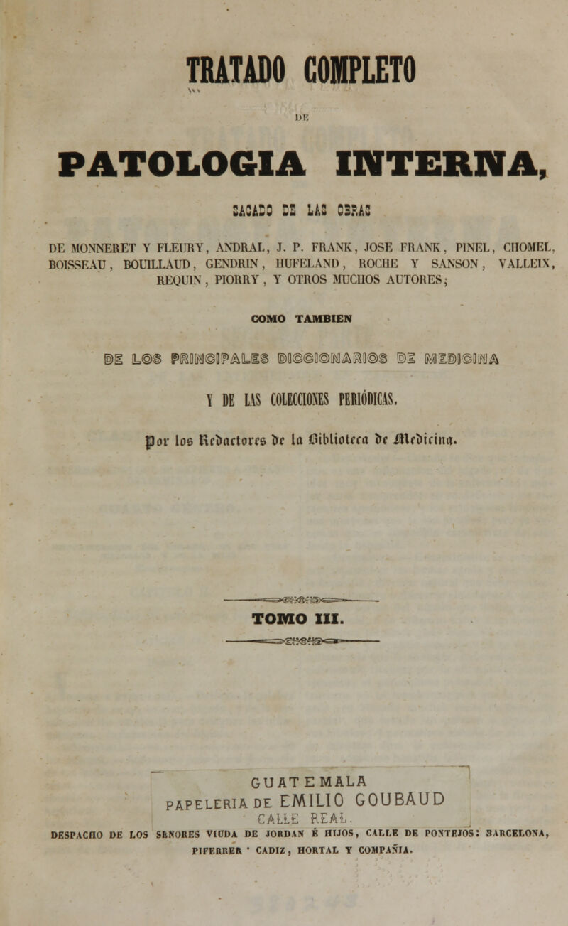 di: patología interna, sacado ds las obras DE MONNERET Y FLEURY, ANDRAL, J. P. FRANK, JOSÉ FRANK, PINEL, CIIOMEL, BOISSEAU, BOUILLAUD, GENDRIN, IIUFELAND, ROCHE Y SANSÓN, VALLE1X, REQUIN, PIORRY, Y OTROS MUCHOS AUTORES- COMO TAMBIÉN ©ü L@S [?M©0!?AUE§ ®0©©0®[MAIíy®§ ®1 M!E!S)D©DlfíIA X DE US COLECCIONES PERIÓDICAS, por los fletadores ta la Oiblioteca ta medicina. ■«^^«SííSxsssb- TOMO III. GUAT EMALA papelería de EMILIO GOUBAUD CALLE REAL. DESPACHO DE LOS SEÑORES VIUDA DE JORDÁN É HIJOS, CALLE DE PONTEJOS: BARCELONA, PIFERRER ' CÁDIZ, HORTAL Y COMPAÑÍA.