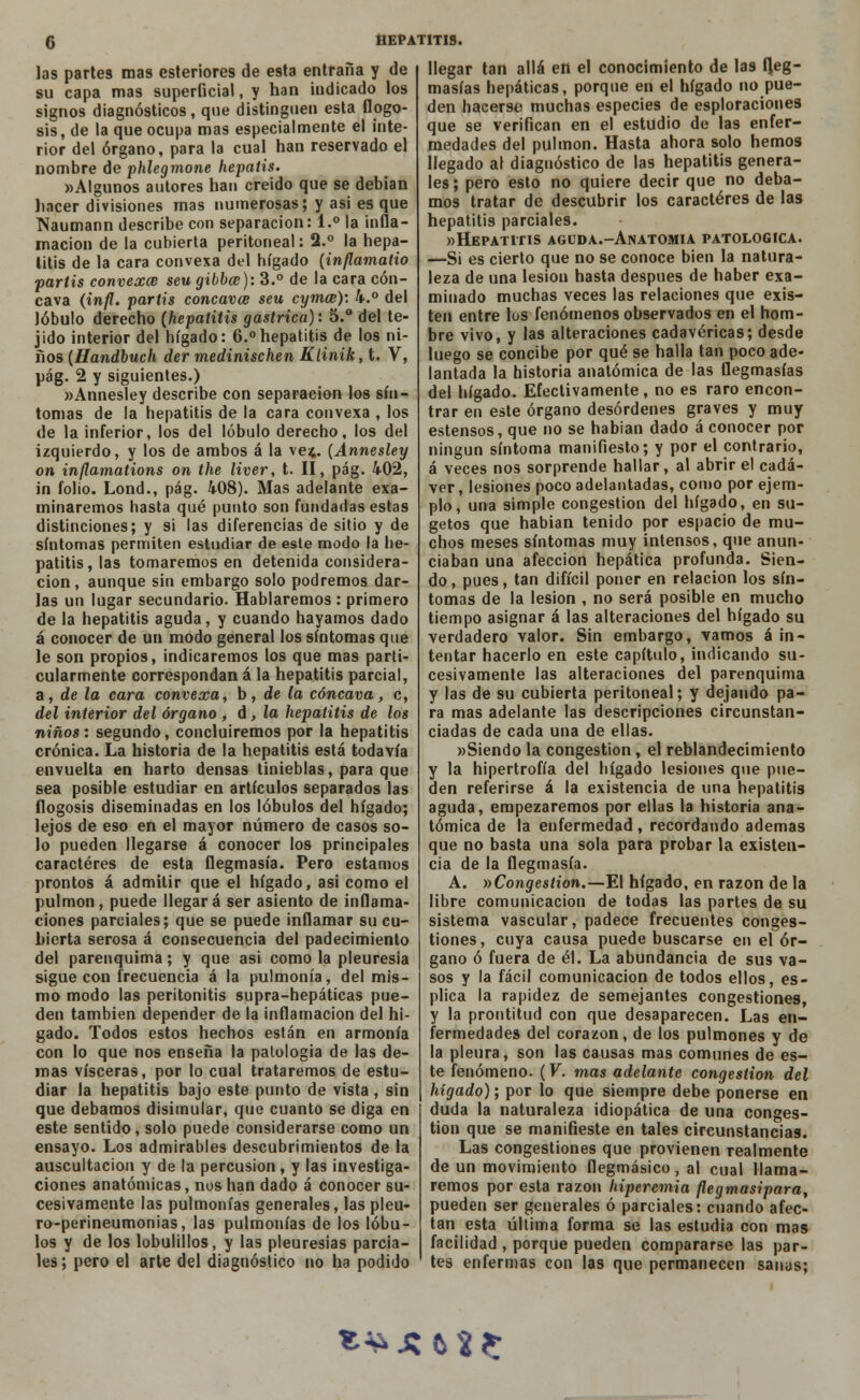 las partes mas esteriores de esta entraña y de su capa mas superficial, y han indicado los signos diagnósticos, que distinguen esta flogo- sis, de la que ocupa mas especialmente el inte- rior del órgano, para la cual han reservado el nombre de phlegmone hepatis. «Algunos autores han creído que se debían hacer divisiones mas numerosas; y asi es que Naumann describe con separación: 1.° la infla- mación de la cubierta peritoneal: 2.° la hepa- titis de la cara convexa del hígado (inflamatio partis convexce seugibbce): 3.° de la cara cón- cava (infl. partis concavce seu cymcs): 4.° del lóbulo derecho (hepatitis gástrica): 5.° del te- jido interior del hígado: 6.°hepatitis de los ni- ños (Handbuch der medinischen Klinik, t. V, pág. 2 y siguientes.) «Annesley describe con separación los sín- tomas de la hepatitis de la cara convexa , los de la inferior, los del lóbulo derecho, los del izquierdo, y los de arabos á la vez,. (Annesley on inflamations on the liver, t. II, pág. 402, in folio. Lond., pág. 408). Mas adelante exa- minaremos hasta qué punto son fundadas estas distinciones; y si las diferencias de sitio y de síntomas permiten estudiar de este modo la he- patitis, las tomaremos en detenida considera- ción, aunque sin embargo solo podremos dar- las un lugar secundario. Hablaremos : primero de la hepatitis aguda, y cuando hayamos dado á conocer de un modo general los síntomas que le son propios, indicaremos los que mas parti- cularmente correspondan á la hepatitis parcial, a, déla cara convexa, b, de la cóncava, c, del interior del órgano , d, la hepatitis de los niños: segundo, concluiremos por la hepatitis crónica. La historia de la hepatitis está todavía envuelta en harto densas tinieblas, para que sea posible estudiar en artículos separados las flogosis diseminadas en los lóbulos del hígado; lejos de eso en el mayor número de casos so- lo pueden llegarse á conocer los principales caracteres de esta flegmasía. Pero estamos prontos á admitir que el hígado, asi como el pulmón, puede llegará ser asiento de inflama- ciones parciales; que se puede inflamar su cu- bierta serosa á consecuencia del padecimiento del parenquima; y que asi como la pleuresía sigue con frecuencia á la pulmonía, del mis- mo modo las peritonitis supra-hepáticas pue- den también depender de la inflamación del hí- gado. Todos estos hechos están en armonía con lo que nos enseña la patología de las de- roas visceras, por lo cual trataremos de estu- diar la hepatitis bajo este punto de vista , sin que debamos disimular, que cuanto se diga en este sentido, solo puede considerarse como un ensayo. Los admirables descubrimientos de la auscultación y de la percusión, y las investiga- ciones anatómicas, nos han dado á conocer su- cesivamente las pulmonías generales, las pleu- ro-perineumonias, las pulmonías de los lóbu- los y de los lobulíllos, y las pleuresías parcia- les ; pero el arte del diagnóstico no ha podido llegar tan allá en el conocimiento de las fleg- masías hepáticas, porque en el hígado no pue- den hacerse muchas especies de espiraciones que se verifican en el estudio de las enfer- medades del pulmón. Hasta ahora solo hemos llegado al diagnóstico de las hepatitis genera- les; pero esto no quiere decir que no deba- mos tratar de descubrir los caracteres de las hepatitis parciales. «Hepatitis aguda.-Anatomia patológica. —Si es cierto que no se conoce bien la natura- leza de una lesión hasta después de haber exa- minado muchas veces las relaciones que exis- ten entre los fenómenos observados en el hom- bre vivo, y las alteraciones cadavéricas; desde luego se concibe por qué se halla tan poco ade- lantada la historia anatómica de las flegmasías del hígado. Efectivamente, no es raro encon- trar en este órgano desórdenes graves y muy estensos, que no se habían dado á conocer por ningún síntoma manifiesto; y por el contrario, á veces nos sorprende hallar, al abrir el cadá- ver, lesiones poco adelantadas, como por ejem- plo, una simple congestión del hígado, en su- getos que habían tenido por espacio de mu- chos meses síntomas muy intensos, que anun- ciaban una afección hepática profunda. Sien- do , pues, tan difícil poner en relación los sín- tomas de la lesión , no será posible en mucho tiempo asignar á las alteraciones del hígado su verdadero valor. Sin embargo, vamos á in- tentar hacerlo en este capítulo, indicando su- cesivamente las alteraciones del parenquima y las de su cubierta peritoneal; y dejando pa- ra mas adelante las descripciones circunstan- ciadas de cada una de ellas. «Siendo la congestión, el reblandecimiento y la hipertrofia del hígado lesiones que pue- den referirse á la existencia de una hepatitis aguda, empezaremos por ellas la historia ana- tómica de la enfermedad, recordando ademas que no basta una sola para probar la existen- cia de la flegmasía. A. »Congestion.—El hígado, en razón de la libre comunicación de todas las partes de su sistema vascular, padece frecuentes conges- tiones, cuya causa puede buscarse en el ór- gano ó fuera de él. La abundancia de sus va- sos y la fácil comunicación de todos ellos, es- plica la rapidez de semejantes congestiones, y la prontitud con que desaparecen. Las en- fermedades del corazón, de los pulmones y de la pleura, son las causas mas comunes de es- te fenómeno. (V. mas adelante congestión del hígado); por lo que siempre debe ponerse en duda la naturaleza idiopática de una conges- tión que se manifieste en tales circunstancias. Las congestiones que provienen realmente de un movimiento flegmásico, al cual llama- remos por esta razón hiperemia flegmasipara, pueden ser generales ó parciales: cuando afec- tan esta última forma se las estudia con mas facilidad , porque pueden compararse las par- tes enfermas con las que permanecen sanas; t^xto: