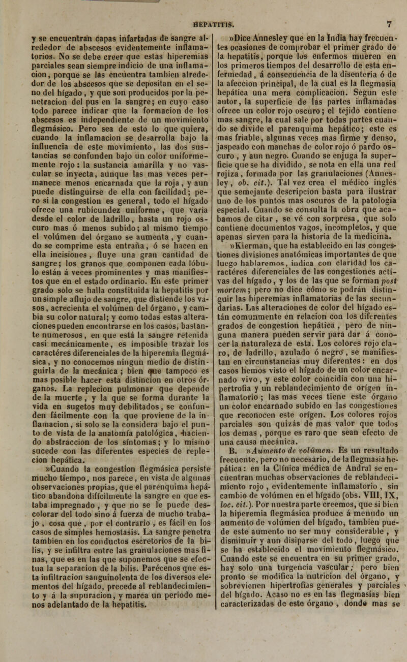 y se encuentran capas infartadas dé sangre al- rededor de abscesos evidentemente inflama- torios. No se debe creer que estas hiperemias parciales sean siempre indicio de una inflama- ción, porque se las encuentra también alrede- dor de los abscesos que se depositan en el se- no del hígado, y que son producidos por la pe- netración del pus en la sangre; en cuyo caso todo parece indicar que la formación de los abscesos es independiente de un movimiento flegmásico. Pero sea de esto lo que quiera, cuando la inflamación se desarrolla bajo la influencia de este movimiento, las dos sus- tancias se confunden bajo un color uniforme- mente rojo: la sustancia amarilla y no vas- cular se inyecta, aunque las mas veces per- manece menos encarnada que la roja, y aun puede distinguirse de ella con facilidad; pe- ro si la congestión es general, todo el hígado ofrece una rubicundez uniforme , que varia desde el color de ladrillo, hasta un rojo os- curo mas ó menos subido; al mismo tiempo el volumen del órgano se aumenta , y cuan- do se comprime esta entraña, ó se hacen en ella incisiones , fluye una gran cantidad de sangre; los granos que componen cada lóbu- lo están á veces prominentes y mas manifies- tos que en el estado ordinario. En este primer grado solo se halla constituida la hepatitis por unsimple aflujo de sangre, que distiende los va- sos , acrecienta el volumen del órgano, y cam- bia su color natural; y como todas estas altera- ciones pueden encontrarse en los casos, bastan- te numerosos, en que está la sangre retenida casi mecánicamente, es imposible trazarlos caracteres diferenciales de la hiperemia ttegmá- sica, y no conocemos ningún medio de distin- guirla de la mecánica ; bien que tampoco es mas posible hacer esta distinción en otros ór- ganos. La repleción pulmonar que depende de la muerte, y la que se forma durante la vida en sugetos muy debilitados, se confun- den fácilmente con la que proviene de la in- flamación, si solo se la considera bajo el pun- to de vista de la anatomía patológica, facien- do abstracción de los síntomas; y lo mismo sucede con las diferentes especies de reple- ción hepática. «Cuando la congestión flegmásica persiste mucho tiempo, nos parece, en vista de algunas observaciones propias, que el parenquima hepá- tico abandona difícilmente la sangre en que es- taba impregnado , y que no se le puede des- colorar del todo sino á fuerza de mucho traba- jo , cosa que , por el contrario , es fácil en los casos de simples hemostasis. La sangre penetra también en los conductos escretorios de la bi- lis, y se infiltra entre las granulaciones mas fi- nas, que es en las que suponemos que se efec- túa la separación de la bilis. Parécenos que es- ta infiltración sanguinolenta de los diversos ele- mentos del hígado, precede al reblandecimien- to y á la supuración, y marca un periodo me- nos adelantado de la hepatitis. »Dice Annesley que en la India hay frecuen- tes ocasiones de comprobar el primer grado de la hepatitis, porque los enfermos mueren en los primeros tiempos del desarrollo de esta en- fermedad , á consecuencia de la disenteria ó de la afección principal, de la cual es la flegmasía hepática una mera complicación. Según este autor, la superficie de las partes inflamadas ofrece un color rojo oscuro; el tejido contiene mas sangre, la cual sale por todas partes cuan- do se divide el parenquima hepático; este es mas friable, algunas veces mas firme y denso, jaspeado con manchas de color rojo ó pardo os- curo , y aun negro. Cuando se enjuga la super- ficie que se ha dividido, se nota en ella una red rojiza, formada por las granulaciones (Annes- ley , ob. cit.). Tal vez crea el médico inglés que semejante descripción basta para ilustrar uno de los puntos mas oscuros de la patología especial. Cuando se consulta la obra que aca- bamos de citar , se vé con sorpresa, que solo contiene documentos vagos, incompletos, y que apenas sirven para la historia de la medicina. wKierman, que ha establecido en las conges- tiones divisiones anatómicas importantes de que luego hablaremos, indica con claridad los ca- racteres diferenciales de las congestiones acti- vas del hígado, y los de las que se forman post mortem; pero no dice cómo se podrán distin- guir las hiperemias inflamatorias de las secun- darias. Las alteraciones de color del hígado es- tán comunmente en relación con los diferentes grados de congestión hepática , pero de nin- guna manera pueden servir para dar á cono- cer la naturaleza de esta. Los colores rojo cla- ro, de ladrillo, azulado ó negro', se manifies- tan en circunstancias muy diferentes: en dos casos hemos visto el hígado de un color encar- nado vivo, y este color coincidía con una hi- pertrofia y un reblandecimiento de origen in- flamatorio ; las mas veces tiene este órgano un color encarnado subido en las congestiones que reconocen este origen. Los colores rojos parciales son quizás de mas valor que todos los demás , porque es raro que sean efecto de una causa mecánica. B. »Aumento de volumen. Es un resultado frecuente, pero no necesario, de la flegmasía he- pática : en la Clínica médica de Andral se en- cuentran muchas observaciones de reblandeci- miento rojo , evidentemente inflamatorio , sin cambio de volumen en el hígado (obs. VIH, IX, loe. cit.). Por nuestra parte creemos, que si bien la hiperemia flegmásica produce á menudo un aumento de volumen del hígado, también pue- de este aumento no ser muy considerable , y disminuir y aun disiparse del todo, luego que se ha establecido el movimiento flegmásico. Cuando este se encuentra en su primer grado, hay solo una turgencia vascular; pero bien pronto se modifica la nutrición del órgano, y sobrevienen hipertrofias generales y parciales del hígado. Acaso no es en las flegmasías bien caracterizadas de este órgano , donde mas se