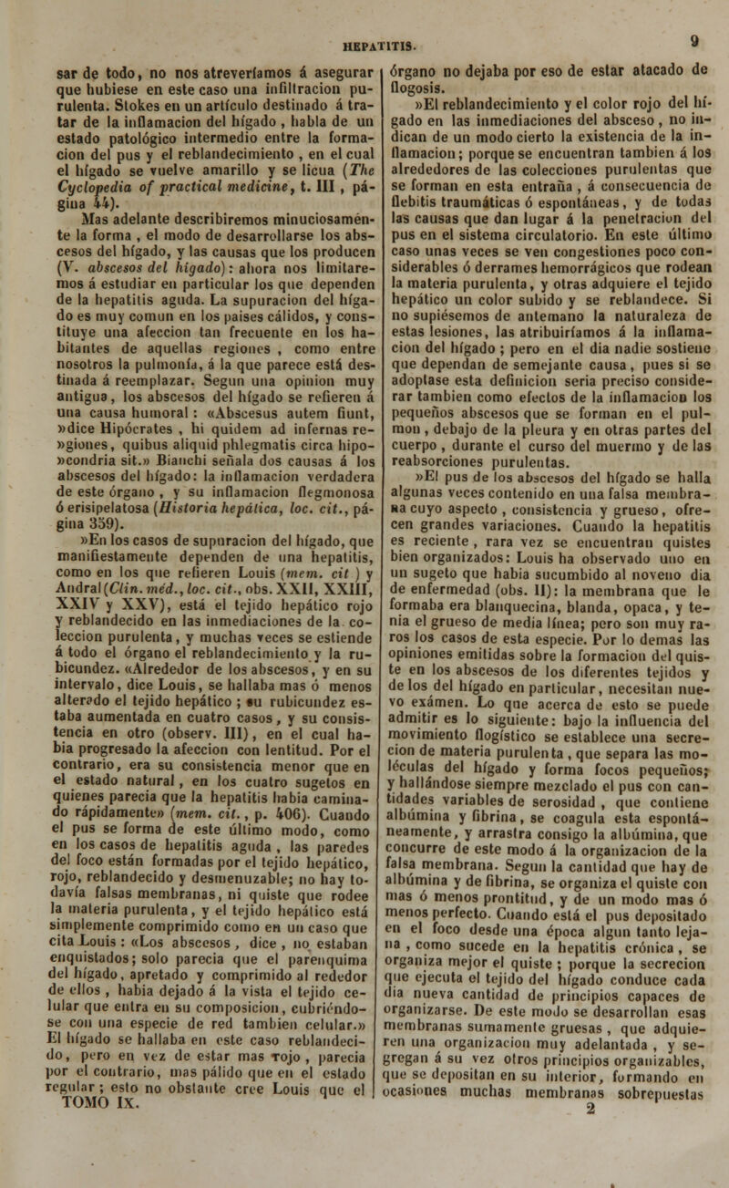 sarde todo, no nos atreveríamos á asegurar que hubiese en este caso una infiltración pu- rulenta. Stokes en un artículo destinado á tra- tar de la inflamación del hígado , habla de un estado patológico intermedio entre la forma- ción del pus y el reblandecimiento , en el cual el hígado se vuelve amarillo y se licúa (The Cyclopedia of practical medicine, t. III , pá- gina 44). Mas adelante describiremos minuciosamen- te la forma , el modo de desarrollarse los abs- cesos del hígado, y las causas que los producen (V. abscesos del hígado): ahora nos limitare- mos á estudiar en particular los que dependen de la hepatitis aguda. La supuración del híga- do es muy común en los países cálidos, y cons- tituye una afección tan frecuente en los ha- bitantes de aquellas regiones , como entre nosotros la pulmonía, á la que parece está des- tinada á reemplazar. Según una opinión muy antigua, los abscesos del hígado se refieren á una causa humoral: «Abscesus autem fiunt, »dice Hipócrates , hi quidem ad infernas re- »giones, quibus aliquid phlegmatis circa hipo- »condria sit.» Bianchi señala dos causas á los abscesos del hígado: la inflamación verdadera de este órgano , y su inflamación flegmonosa ó erisipelatosa (Historia hepática, loe. cit., pá- gina 359). »En los casos de supuración del hígado, que manifiestamente dependen de una hepatitis, como en los que refieren Louis (mem. cit ) y Andral(C/in.wjed.,/oc. cit., obs.XXII, XXIII, XXIV y XXV), está el tejido hepático rojo y reblandecido en las inmediaciones de la co- lección purulenta, y muchas veces se estiende á todo el órgano el reblandecimiento y la ru- bicundez. «Alrededor de los abscesos, y en su intervalo, dice Louis, se hallaba mas ó menos alterado el tejido hepático ; «u rubicundez es- taba aumentada en cuatro casos, y su consis- tencia en otro (observ. III), en el cual ha- bía progresado la afección con lentitud. Por el contrario, era su consistencia menor que en el estado natural, en los cuatro sugetos en quienes parecía que la hepatitis había camina- do rápidamente» (mem. cit., p. 406). Guando el pus se forma de este último modo, como en los casos de hepatitis aguda , las paredes del foco están formadas por el tejido hepático, rojo, reblandecido y desmenuzable; no hay to- davía falsas membranas, ni quiste que rodee la materia purulenta, y el tejido hepático está simplemente comprimido como en un caso que cita Louis : «Los abscesos , dice , no estaban enquistados; solo parecía que el parenquima del hígado, apretado y comprimido al rededor de ellos , habia dejado á la vista el tejido ce- lular que entra en su composición, cubriéndo- se con una especie de red también celular.» El hígado se hallaba en este caso reblandeci- do, pero en vez de estar mas tojo, parecía por el contrario, mas pálido que en el estado regular; esto no obstante cree Louis que el TOMO IX. órgano no dejaba por eso de estar atacado de flogosis. »EI reblandecimiento y el color rojo del hí- gado en las inmediaciones del absceso , no in- dican de un modo cierto la existencia de la in- flamación; porque se encuentran también á los alrededores de las colecciones purulentas que se forman en esta entraña , á consecuencia de flebitis traumáticas ó espontáneas, y de todas las causas que dan lugar á la penetración del pus en el sistema circulatorio. En este último caso unas veces se ven congestiones poco con- siderables ó derrames hemorrágicos que rodean la materia purulenta, y otras adquiere el tejido hepático un color subido y se reblandece. Si no supiésemos de antemano la naturaleza de estas lesiones, las atribuiríamos á la inflama- ción del hígado ; pero en el dia nadie sostiene que dependan de semejante causa, pues si se adoptase esta definición seria preciso conside- rar también como efectos de la inflamación los pequeños abscesos que se forman en el pul- món , debajo de la pleura y en otras partes del cuerpo , durante el curso del muermo y de las reabsorciones purulentas. »EI pus de los abscesos del hígado se halla algunas veces contenido en una falsa membra- na cuyo aspecto , consistencia y grueso, ofre- cen grandes variaciones. Cuando la hepatitis es reciente , rara vez se encuentran quistes bien organizados: Louis ha observado uno en un sugeto que habia sucumbido al noveno dia de enfermedad (obs. II): la membrana que le formaba era blanquecina, blanda, opaca, y te- nia el grueso de media línea; pero son muy ra- ros los casos de esta especie. Por lo demás las opiniones emitidas sobre la formación del quis- te en los abscesos de los diferentes tejidos y délos del hígado en particular, necesitan nue- vo examen. Lo que acerca de esto se puede admitir es lo siguiente: bajo la influencia del movimiento flogístico se establece una secre- ción de materia purulenta , que separa las mo- léculas del hígado y forma focos pequeños; y hallándose siempre mezclado el pus con can- tidades variables de serosidad , que contiene albúmina y fibrina, se coagula esta espontá- neamente, y arrastra consigo la albúmina, que concurre de este modo á la organización de la falsa membrana. Según la cantidad que hay de albúmina y de fibrina, se organiza el quiste con mas ó menos prontitud, y de un modo mas ó menos perfecto. Cuando está el pus depositado en el foco desde una época algún tanto leja- na , como sucede en la hepatitis crónica , se organiza mejor el quiste ; porque la secreción que ejecuta el tejido del hígado conduce cada dia nueva cantidad de principios capaces de organizarse. De este modo se desarrollan esas membranas sumamente gruesas , que adquie- ren una organización muy adelantada , y se- gregan á su vez otros principios organizables, que se depositan en su interior, formando en ocasiones muchas membranas sobrepuestas 2