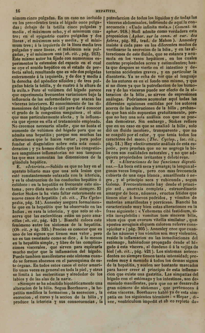 nimum cinco pulgadas. En un caso no incluido en los precedentes tenia el hígado once pulga- das ; debajo de la tetilla cinco pulgadas y hiedia , el máximum ocho, y el mínimum cua- tro; en el epigastrio cuatro pulgadas y dos líneas , el máximum seis y media, y el míni- mum tres; á la izquierda de la línea media tres pulgadas y once líneas, el máximum seis pul- gadas, y el mínimum una (ob. cit., pág. 213). Este mismo autor ha fijado con numerosos es- perimentos la estension del espacio en el cual se oye el sonido hepático en el estado de per- fecta salud; resultando que es «de dos pulgadas enteramente á la izquierda, y de dos y media á la derecha del apéndice sifoides ; de tres pul- gadas hacia la tetilla, y de cuatro á la altura de la axila.» Pero el volumen del hígado parece que esperimenta frecuentes variaciones bajo la influencia de las enfermedades que atacan las visceras interiores. El conocimiento de las di- mensiones del hígado es útil para dar á conocer el grado de la congestión sanguínea , el sitio que mas particularmente afecta, y la influen- cia que ejerce en ella el tratamiento empleado. No creemos necesario añadir, que no basta el aumento de volumen del hígado para que se admita una hepatitis; porque son muchas las alteraciones que le hacen variar, para poder fundar el diagnóstico sobre esta sola consi- deración ; y ya hemos dicho que las congestio- nes sanguíneas inflamatorias no son tampoco las que mas aumentan las dimensiones de la glándula hepática. E. ^Ictericia.—Sabido es que no hay en el aparato biliario mas que una sola lesión que esté constantemente enlazada con la ictericia, y es la obstrucción de los conductos hepático ó colídoco : en la hepatitis es frecuente este sín- toma , pero dista mucho de existir siempre. El doctor Stokes la ha visto faltar enteramente en nueve casos de hepatitis ( ob. cit., The Cyclo- pedia, pág. 51). Annesley asegura formalmen- te que en la hepatitis que ha observado en las Indias , es rara la ictericia, y que solo se ob- serva que las escleróticas están un poco ama- rillas (ob. cit, pág. 421). Bianchi coloca este fenómeno entre los síntomas de la hepatitis. (Ob. cit.,? ág. 335.) Preciso es conocer que es uno de los signos que tienen mas valor , pero no es tan constante como se dice , á lo menos en la hepatitis simple, y libre de las complica- ciones viscerales, que sirven para esplicarla mucho mejor que la inflamación del hígado. Puede también manifestarse este síntoma cuan- do se forman abscesos en el parenquima de es- te órgano. En todos estos casos el color amari- llo unas veces es general en toda la piel, y otras se limita á las escleróticas y alrededor de los labios y de las alas de la nariz. »Siempre se ha admitido hipotéticamente una alteración de la bilis. Según Boerhaave , la he- patitis modifica la formación , la secreción , la escrecion , el curso y la acción de la bilis , y produce la ictericia y sus consecuencias , la putrefacción de todos los líquidos y de toJas las visceras abdominales, infiriendo de aquí la con- secuencia : «Unde infinita mala.» (Coment. in aphor. 918.) Stoll admite como verdadera esta proposición (Aphor. sur la conn. et cur. des fiebres, pág. 82, trad. de Manon ). Annesley insiste á cada paso en los diferentes modos de verificarse la secreción de la bilis, y en las al- teraciones de este fluido, que se estanca y acu- mula en los vasos hepáticos , en los cuales contrae propiedades acres y estimulantes; has- ta que después se vierte en el intestino y de- termina accidentes graves, y en particular la disenteria. Ya se echa de ver que el lenguaje de los autores es en el fondo uno mismo, y que sí no dicen ya que la putrefacción de los humo- res y de las visceras puede ser efecto de la al- teración de la bilis , se sirven de espresiones análogas. Podríamos acumular aquí todas las diferentes opiniones emitidas por los autores acerca de las alteraciones de la bilis , proban- do que han sido supuestas gratuitamente, por- que no hay una sola análisis con que se pue- dan demostrar. Sin embargo , Stokes refiere que en un caso en que se analizó la bilis, solo dio un fluido incoloro, transparente, que no se coaguló por el calor, y que tenia todos los caracteres del moco. (The. Cyclop., loe. cit., pág. 51.) Hay efectivamente análisis de esta es- pecie, pero prueban que no se segrega la bi- lis con sus cualidades naturales , y no que ad- quiera propiedades irritantes y deletéreas. F. »Alteraciones de las funciones digesti- vas.—La boca está seca- y amarga; la lengua al- gunas veces limpia , pero con mas frecuencia cubierta de una capa blanca, amarillenta ó ne- gra , y al principio seca y rubicunda , según Galeno. Frecuentemente hay desde el princi- pio sed , anorexia completa , estraordinario amargor de boca, náuseas, eructos fétidos que tienen olor á huevos podridos, y vómitos de materias amarillentas y porraceas. Bianchi ha caracterizado muy bien estas alteraciones en la frase siguiente : « Vehemens cibi fastidium, si- »tis inexplebilis : vomitus tum sincerae bilis, »tum ejus quae ovorum vitellis similatur , quae »postea aeruginis aliquem colorem referre cons- »pi<;itur » ( pág. 305). Annesley cree que cuan- do las náuseas y los vómitos son muy violentos, reside la inflamación en las inmediaciones del estómago, habiéndose propagado desde el hí- gado á esta viscera, al duodeno ó á la vejiga de hiél (ob. cit., pág. 421). Los síntomas antece- dentes no siempre tienen tanta intensidad; pre- ceden muy á menudo á todos los demás signos de la hepatitis, y suelen ser bastante marcados para hacer creer al principio de esta inflama- ción que existe una gastritis. Las simpatías del hígado con el estómago y los intestinos, son de- masiado manifiestas, para que no se desarrolle gran número de síntomas , que pertenecen á estas visceras. Boerhaave habló ya de esta sim- patía en los siguientes términos: « Hepar , di- »ce, ventriculum impedit et ab eo repleto do-