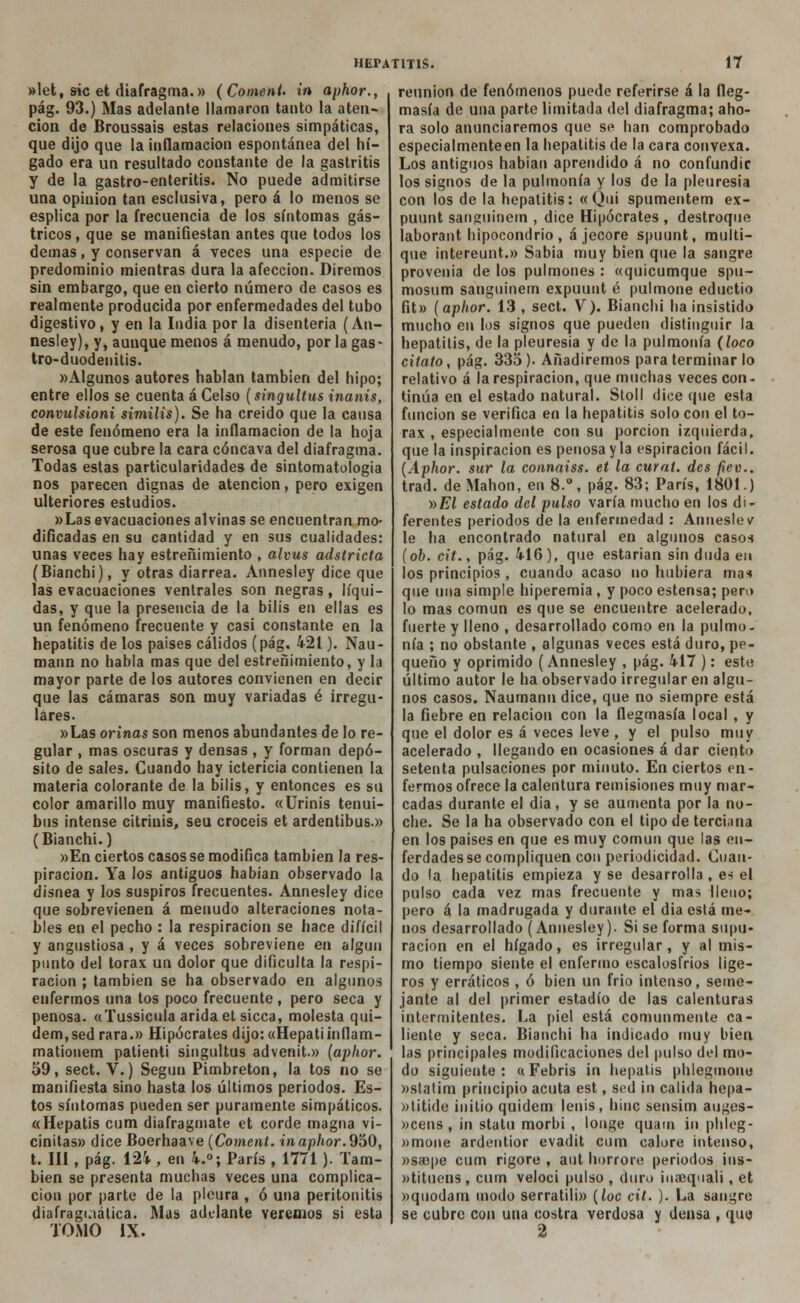 »let, sic et diafragma.» (Coment. in aphor., pág. 93.) Mas adelante llamaron tanto la aten- ción de Broussais estas relaciones simpáticas, que dijo que la inflamación espontánea del hí- gado era un resultado constante de la gastritis y de la gastro-enteritis. No puede admitirse una opinión tan esclusiva, pero á lo menos se esplica por la frecuencia de los síntomas gás- tricos, que se manifiestan antes que todos los demás, y conservan á veces una especie de predominio mientras dura la afección. Diremos sin embargo, que en cierto número de casos es realmente producida por enfermedades del tubo digestivo, y en la India por la disenteria (An- nesley), y, aunque menos á menudo, por la gas- tro-duodenitis. «Algunos autores hablan también del hipo; entre ellos se cuenta á Celso (singultus inanis, convulsioni similis). Se ha creído que la causa de este fenómeno era la inflamación de la hoja serosa que cubre la cara cóncava del diafragma. Todas estas particularidades de sintomatologia nos parecen dignas de atención, pero exigen ulteriores estudios. »Las evacuaciones alvinas se encuentran mo- dificadas en su cantidad y en sus cualidades: unas veces hay estreñimiento , alvus adstricta (Bianchi), y otras diarrea. Annesley dice que las evacuaciones ventrales son negras, líqui- das, y que la presencia de la bilis en ellas es un fenómeno frecuente y casi constante en la hepatitis de los países cálidos (pág. 421). Nau- mann no habla mas que del estreñimiento, y la mayor parte de los autores convienen en decir que las cámaras son muy variadas é irregu- lares. »Las orinas son menos abundantes de lo re- gular , mas oscuras y densas, y forman depó- sito de sales. Cuando hay ictericia contienen la materia colorante de la bilis, y entonces es su color amarillo muy manifiesto. «Urinis tenui- bus intense citriuis, seu croceis et ardentibus.» (Bianchi.) »En ciertos casos se modifica también la res- piración. Ya los antiguos habían observado la disnea y los suspiros frecuentes. Annesley dice que sobrevienen á menudo alteraciones nota- bles en el pecho : la respiración se hace difícil y angustiosa , y á veces sobreviene en algún punto del tórax un dolor que dificulta la respi- ración ; también se ha observado en algunos enfermos una tos poco frecuente, pero seca y penosa. «Tussicula árida et sicca, molesta qui- dem,sed rara.» Hipócrates dijo:«Hepatiinílam- matiouem patienti singultus advenit.» (aphor. 59, sect. V.) Según Pimbreton, la tos no se manifiesta sino hasta los últimos periodos. Es- tos síntomas pueden ser puramente simpáticos. «Hepatis cum diafragmate et corde magna vi- cinitas» dice Boerhaave (Coment. in aphor. 950, t. III, pág. 124 , en 4.°; París , 1771). Tam- bién se presenta muchas veces una complica- ción por parte de la pleura , ó una peritonitis diafraguátíca. Mas adelante veremos si esta TOMO IX. reunión de fenómenos puede referirse á la fleg- masía de una parte limitada del diafragma; aho- ra solo anunciaremos que se han comprobado especialmenteen la hepatitis de la cara convexa. Los antiguos habían aprendido á no confundir los signos de la pulmonía y los de la pleuresía con los de la hepatitis: «Qui spumentem ex- puunt sanguinern , dice Hipócrates , destroque laborant hipocondrio, á jecore spuunt, multi- que ¡ntereunt.» Sabia muy bien que la sangre provenia de los pulmones : «quicumque spu- mosum sanguinem expuunt é pulmone eductio fit» (aphor. 13 , sect. V). Bianchi ha insistido mucho en los signos que pueden distinguir la hepatitis, de la pleuresía y de la pulmonía (loco cítalo, pág. 335). Añadiremos para terminar lo relativo á la respiración, que muchas veces con- tinúa en el estado natural. Stoll dice que esta función se verifica en la hepatitis solo con el tó- rax , especialmente con su porción izquierda, que la inspiración es penosa y la espiración fácil. (Aphor. sur la connaiss. et la cuy al. des fiev.. trad. de Manon, en 8.°, pág. 83; París, 1801.) v>El estado del pulso varía mucho en los di- ferentes períodos de la enfermedad : Anneslev le ha encontrado natural en algunos casos (oh. cit., pág. 416), que estarían sin duda eu los principios , cuando acaso no hubiera mas que una simple hiperemia, y poco estensa; pero lo mas común es que se encuentre acelerado, fuerte y lleno , desarrollado como en la pulmo- nía ; no obstante , algunas veces está duro, pe- queño y oprimido (Annesley , pág. 417 ): este; último autor le ha observado irregular en algu- nos casos. Naumann dice, que no siempre está la fiebre en relación con la flegmasía local , y que el dolor es á veces leve , y el pulso muy acelerado , llegando en ocasiones á dar ciento setenta pulsaciones por minuto. En ciertos en- fermos ofrece la calentura remisiones muy mar- cadas durante el día, y se aumenta por la no- che. Se la ha observado con el tipo de terciana en los países en que es muy cornun que las en- ferdadesse compliquen con periodicidad. Cuan- do la hepatitis empieza y se desarrolla , es el pulso cada vez mas frecuente y mas lleno; pero á la madrugada y durante el dia está me- nos desarrollado (Annesley). Si se forma supu- ración en el hígado, es irregular, y al mis- mo tiempo siente el enfermo escalosfrios lige- ros y erráticos , ó bien un frió intenso, seme- jante al del primer estadio de las calenturas intermitentes. La piel está comunmente ca- liente y seca. Bianchi ha indicado muy bien las principales modificaciones del pulso del mo- do siguiente: «Febris in hepatis phlegmone »statim principio acuta est, sed in calida hepa- »titide initio quidem lenis, hinc sensim auges- »cens , in statu morbi , longe quam in phleg- »mone ardentior evadit cum calore intenso, »sajpe cum rígore , aut horrore periodos ins- wtituens , cum veloci pulso , duro iuaequali, et »quodam modo serratili» (loe cit. ). La sangre se cubre con una costra verdosa y densa , que