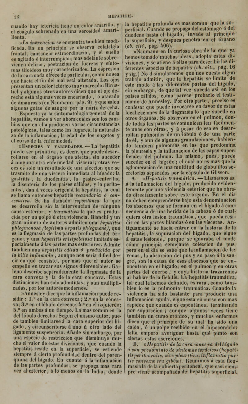 cuando hay ictericia tiene un color amarillo, y el coágulo sobrenada en una serosidad amari- llenta. -»La inervación se encuentra también modi- ficada. En un principio se observa cefalalgia frontal, cansancio cstraordinario, y el sueño es agitado é interrumpido; mas adelante sobre- vienen delirio , postración de fuerzas y sínto- mas tifoideos muy caracterizados. La espresion de la cara nada ofrece de particular, como no sea que hacia el fin del mal está alterada. Los ojos presentan uncolor ictérico muy marcado: Birns- tiel y algunos otros autores dicen que el ojo de- recho está algunas veces encarnado , ó atacado de amaurosis (enNaumann, pág. 9), yque salen algunas gotas de sangre por la nariz derecha. Espuesta ya la sintomatologia general de la hepatitis, vamos á ver ahoracuáles son los cam- bios que en ella producen varias circunstancias patológicas, tales como los lugares, la naturale- za de la inflamación , la edad de los sugetos y el curso de la enfermedad. «Especies y variedades. — La hepatitis puede ser primitiva , es decir, que puede desar- rollarse en el órgano que afecta, sin suceder á ninguna otra enfermedad visceral; otras ve- ces es solo un resultado de una afección que se trasmite de una viscera inmediata al hígado: la gastritis , la duodenitis , la gastro-enteritis, la disenteria de los paises cálidos, y la perito- nitis , dan á veces origen á la hepatitis, la cual se llama entonces hepatitis secundaria ó con- secutiva. Se ha llamado espontánea la que se desarrolla sin la intervención de ninguna causa esterior, y traumática la que es produ- cida por un golpe úotra violencia. Bianchi y un gran número de autores admiten una hepatitis phlegmonosa (legítima hepatisphlegmonej, que es la flegmasía de las partes profundas del ór- gano; y una hepatitis erisipelatosa limitada es- pecialmente á las partes mas esteriores. Admite también una hepatitis cálida ó producida por la bilis inflamada , aunque nos seria difícil de- cir en qué consiste, por mas que el autor se empeñe en trazar sus signos diferenciales. Ga- leno describe separadamente la flegmasía de la cara convexa y la de la cara cóncava. Estas distinciones han sido admitidas, y aun multipli- cadas, por los autores modernos. wAnnesley dice que la inflamación puede re- sidir : 1.° en la cara convexa; 2.° en la cónca- va; 3.° en el lóbulo derecho; 4.° en el izquierdo; 5.° en ambos á un tiempo. La mas común es la del lóbulo derecho. Según el mismo autor, pue- de también limitarse á la cara superior del hí- gado, y circunscribirse á uno ú otro lado del ligamento suspensorio. Añade sin embargo, por una especie de restricción que disminuye mu- cho el valor de estas divisiones, que cuando la hepatitis reside en la superficie, se estiende siempre á cierta profundidad dentro del paren- quima del hígado. En cuanto á la inflamación de las partes profundas, se propaga mas rara vez al esterior, á lo menos en la India, donde HEPATITIS. la hepatitis profunda es mas común que la su- perficial. Cuando se propaga del estómago ó del duodeno hasta el hígado, invade al principio la superficie, y después penetra en el órgano (ob. cité, pág. 406). «Naumann en la curiosa obra de la que ya hemos tomado muchas ideas , adopta estas di- visiones, y se atiene á ellas para describirlas di- ferentes especies de hepatitis (ob. cit., pág. 16 y sig.) No disimularemos que nos cuesta algún trabajo admitir, que la hepatitis se limite de este modo á las diferentes partes del hígado, sin embargo, de que tal vez suceda asi en los paises cálidos, como parece probarlo el testi- monio de Annesley. Por otra parte, preciso es confesar que puede invocarse en favor de estas localizaciones de la flegmasía lo que sucede en otros órganos. Se observan en el pulmón, don- de todas las partes se comunican tan fácilmen- te unas con otras, y á pesar de eso se desar- rollan pulmonías de un lóbulo ó de una parte de él, y aun de algunas granulaciones, habien- do también pulmonías en las que predomina la pleuresía y la inflamación de las capas super- ficiales del pulmón. Lo mismo, pues, puede suceder en el hígado; el cual no es mas que la aglomeración de una multitud de globulillos se- cretorios separados por la cápsula de Glisson. A. «Hepatitis traumática. —Llamamos as i la inflamación del hígado, producida eviden- temente por una violencia esterior que ha obra- do directamente sobre este órgano. En el dia no deben comprenderse bajo esta denominación los abscesos que se forman en el hígado á con- secuencia de una herida de la cabeza ó de cual- quiera otra lesión traumática, que pueda resi- dir en las partes blandas ó en las visceras. An- tiguamente se hacia entrar en la historia de la hepatitis, la supuración del hígado, que sigue á estas lesiones , porque se ignoraba el modc cómo principia semejante colección de pus: pero en el dia se sabe que la inflamación de la? venas, la absorción del pus y su paso á la san gre, son la causa de esos abscesos que se en- cuentran en el hígado, en el pulmón y en otras partes del cuerpo , y cuya historia trazaremos al hablar de la flebitis. La hepatitis traumática, tal cual la hemos definido, es rara, como tam- bién lo es la pulmonía traumática. Cuando la violencia ha sido bastante para producir una inflamación aguda , sigue esta su curso con mas rapidez que cuando es espontánea, terminando por supuración ; aunque algunas veces tiene también un curso crónico, y muchos enfermos dicen que el principio de su mal ha sido una caida, ó un golpe recibido en el hipocondrio: falta empero averiguar hasta qué punto son ciertas estas aserciones. B. »Hepatitis de la cara convexa del hígado ó con predominio de síntomas torácicos (hepati- tisperitonealis, sive pleurítica; inflamatio par- tís convexa: seu gibba;). Reunimos á esta Heg- masiala déla cubiertaperitoneal, que casi siem- pre viene acompañada de hepatitis superficial.