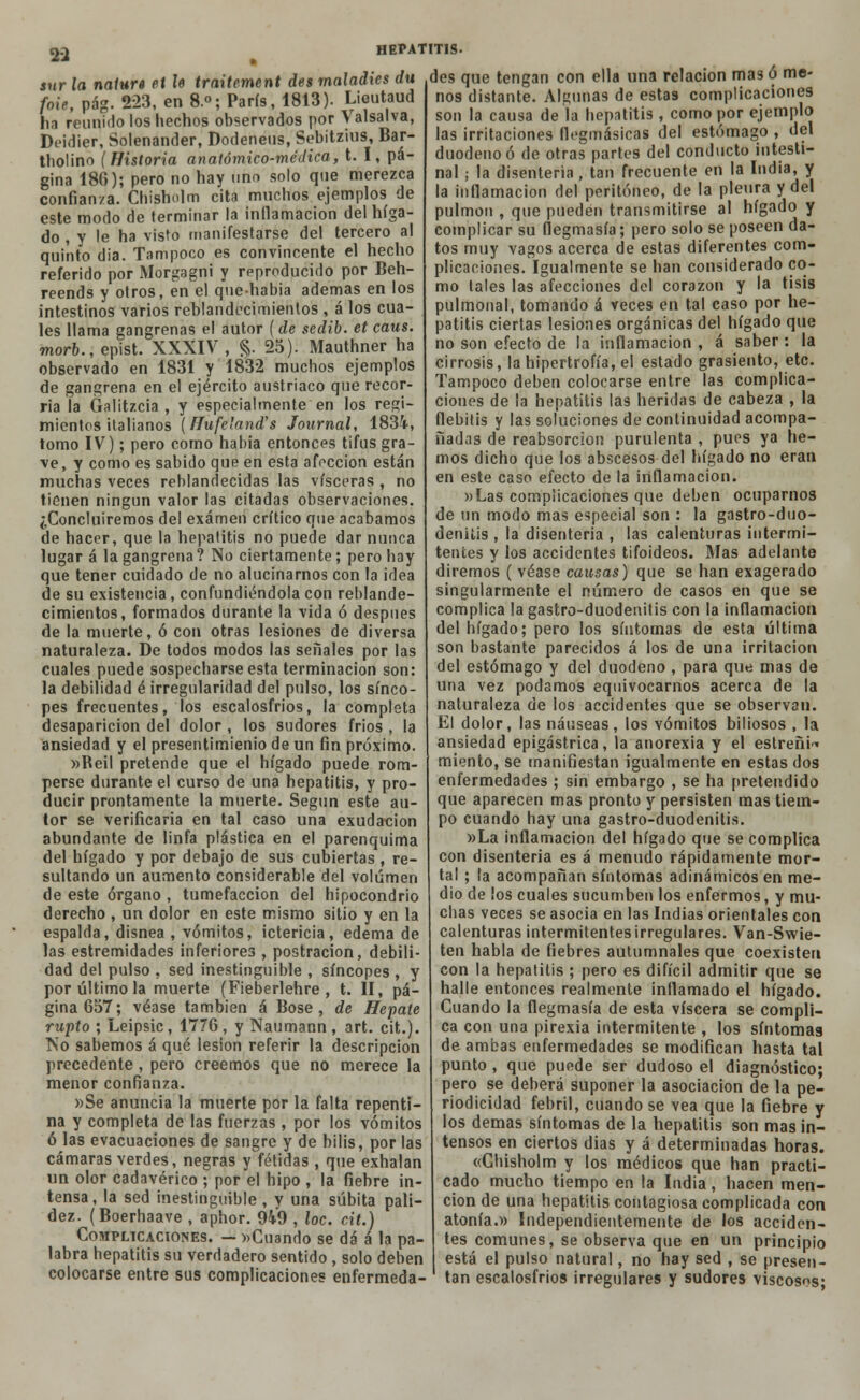 sur la natura et le traitcment des maladics du foie, pág. 223, en 8.°; París, 1813). Lieutaud ha reunido los hechos observados por Valsalva, Deidier, Solenander, Dodeneus, Sebitzius, Bar- tholino (Historia anatómico-médica, t. I, pá- gina 186); pero no hay uno solo que merezca confianza. Chisholm cita muchos ejemplos de este modo de terminar la inflamación del híga- do , y le ha visto manifestarse del tercero al quinto dia. Tampoco es convincente el hecho referido por Morgagni y reproducido por Beh- reends y otros, en el que-habia ademas en los intestinos varios reblandecimientos , á los cua- les llama gangrenas el autor (de sedib. et caus. morb., epist. XXXIV , §. 25). Mauthner ha observado en 1831 y 1832 muchos ejemplos de gangrena en el ejército austríaco que recor- ría la Galitzcia , y especialmente en los regi- mientes italianos (Hufe'and's Journal, 1834, tomo IV); pero como habia entonces tifus gra- ve, y como es sabido que en esta afección están muchas veces reblandecidas las visceras , no tienen ningún valor las citadas observaciones. ¿Concluiremos del examen crítico que acabamos de hacer, que la hepatitis no puede dar nunca lugar á la gangrena? No ciertamente; pero hay que tener cuidado de no alucinarnos con la idea de su existencia, confundiéndola con reblande- cimientos, formados durante la vida ó después de la muerte, ó con otras lesiones de diversa naturaleza. De todos modos las señales por las cuales puede sospecharse esta terminación son: la debilidad é irregularidad del pulso, los sínco- pes frecuentes, los escalosfrios, la completa desaparición del dolor , los sudores frios , la ansiedad y el presentimienio de un fin próximo. »Beil pretende que el hígado puede rom- perse durante el curso de una hepatitis, y pro- ducir prontamente la muerte. Según este au- tor se verificaría en tal caso una exudación abundante de linfa plástica en el parenquima del hígado y por debajo de sus cubiertas , re- sultando un aumento considerable del volumen de este órgano , tumefacción del hipocondrio derecho , un dolor en este mismo sitio y en la espalda, disnea , vómitos, ictericia, edema de las estremidades inferiores , postración, debili- dad del pulso . sed inestinguible , síncopes , y por último la muerte (Fieberlehre , t. II, pá- gina 657; véase también á Bose , de Hepate rupto ; Leipsic, 1776 , y Naumann , art. cit.). No sabemos á qué lesión referir la descripción precedente , pero creemos que no merece la menor confianza. »Se anuncia la muerte por la falta repenti- na y completa de las fuerzas , por los vómitos ó las evacuaciones de sangre y de bilis, por las cámaras verdes, negras y fétidas , que exhalan un olor cadavérico ; por el hipo , la fiebre in- tensa, la sed inestinguible, y una súbita pali- dez. (Boerhaave , aphor. 949 , loe. cit.) Complicaciones. — »Cuando se dá á la pa- labra hepatitis su verdadero sentido , solo deben colocarse entre sus complicaciones enfermeda- HEPATIT1S- des que tengan con ella una relación mas ó me- nos distante. Algunas de estas complicaciones son la causa de la hepatitis, como por ejemplo las irritaciones flegmásicas del estómago , del duodeno ó de otras partes del conducto intesti- nal ; la disenteria, tan frecuente en la India, y la inflamación del peritoneo, de la pleura y del pulmón , que pueden transmitirse al hígado y complicar su flegmasía; pero solo se poseen da- tos muy vagos acerca de estas diferentes com- plicaciones. Igualmente se han considerado co- mo tales las afecciones del corazón y la tisis pulmonal, tomando á veces en tal caso por he- patitis ciertas lesiones orgánicas del hígado que no son efecto de la inflamación , á saber : la cirrosis, la hipertrofia, el estado grasiento, etc. Tampoco deben colocarse entre las complica- ciones de la hepatitis las heridas de cabeza , la flebitis y las soluciones de continuidad acompa- ñadas de reabsorción purulenta , pues ya he- mos dicho que los abscesos del hígado no eran en este caso efecto de la inflamación. »Las complicaciones que deben ocuparnos de un modo mas especial son : la gastro-duo- denilis , la disenteria , las calenturas intermi- tentes y los accidentes tifoideos. Mas adelante diremos ( véase causas) que se han exagerado singularmente el número de casos en que se complica la gastro-duodenilis con la inflamación del hígado; pero los síntomas de esta última son bastante parecidos á los de una irritación del estómago y del duodeno , para que mas de una vez podamos equivocarnos acerca de la naturaleza de los accidentes que se observan. El dolor, las náuseas, los vómitos biliosos , la ansiedad epigástrica, la anorexia y el estreñid miento, se manifiestan igualmente en estas dos enfermedades ; sin embargo , se ha pretendido que aparecen mas pronto y persisten mas tiem- po cuando hay una gastro-duodenitis. »La inflamación del hígado que se complica con disenteria es á menudo rápidamente mor- tal ; la acompañan síntomas adinámicos en me- dio de ¡os cuales sucumben los enfermos, y mu- chas veces se asocia en las Indias orientales con calenturas intermitentes irregulares. Van-Swie- ten habla de fiebres autumnales que coexisten con la hepatitis ; pero es difícil admitir que se halle entonces realmente inflamado el hígado. Cuando la flegmasía de esta viscera se compli- ca con una pirexia intermitente , los síntomas de ambas enfermedades se modifican hasta tal punto , que puede ser dudoso el diagnóstico; pero se deberá suponer la asociación de la pe- riodicidad febril, cuando se vea que la fiebre y los demás síntomas de la hepatitis son mas in- tensos en ciertos dias y á determinadas horas. «Chisholm y los médicos que han practi- cado mucho tiempo en la India, hacen men- ción de una hepatitis contagiosa complicada con atonía.» Independientemente de los acciden- tes comunes, se observa que en un principio está el pulso natural, no hay sed , se presen- tan escalosfrios irregulares y sudores viscosos;