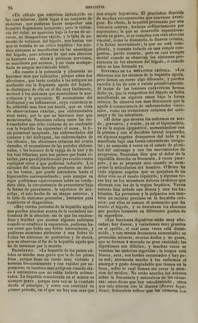 2V »Un cálculo que estuviese introducido en las vías biliarias, daría lugar á un conjunto de síntomas , que pudieran hacer sospechar una hepatitis flegmonosa incipiente; pero la violen- cia del dolor, su aparición bajo la forma de ac- cesos, su desaparición rápida, y la falta de au- mento de volumen del hígado, nos harían ver que se trataba de un cólico hepático : los mis- mos síntomas se manifiestan en las neuralgias del hígado, pero ademas de que esta afección es bastante rara , ataca á personas nerviosas, se manifiesta por accesos, y no viene acompa- ñada de ningún movimiento febril. »En cuanto á la pulmonía y pleuresía no haremos mas que indicarlas, porque estas dos afecciones, que tanto costaba á los antiguos no confundir con la flegmasía aguda del hígado, se distinguen de ella en el día muy fácilmente, merced á los síntomas que suministran la aus- cultación y la percusión. El reumatismo del diafragma y su inflamación , cuya existencia se ha admitido mas bien por teoría, que en vista de observaciones exactas, son enfermedades muy raras, por lo que no haremos mas que mencionarlas. Naumann coloca entre las en- fermedades que debe cuidarse de no confundir con la hepatitis las siguientes: el asma , la ti- sis pulmonal incipiente, las enfermedades del corazón y del diafragma , las enfermedades de los ríñones , las afecciones crónicas del ovario derecho, el reumatismo de las paredes abdomi- nales, y las lesiones de la vejiga de la hiél y de las vias biliarias; pero nos parece que basta ci- tarlas, para queel práctico esté prevenido contra cualquier error á que pudieran inducirle. Los cálculos del riñon derecho producen un dolor en los lomos, que puede estenderse hasta el hipocondrio correspondiente; pero aunque en rigor podríamos equivocarnos sobre su verda- dero sitio, la circunstancia de presentarse bajo la forma de paroxismos , la espulsion de are- nillas, el solo hecho de un ataque anterior, y la falta de síntomas generales , bastarían para establecer el diagnóstico. »Hay ciertos periodos de la hepatitis aguda que pueden alucinar acerca de la verdadera na- turaleza de la afección; asi es que los escalos- frios y frialdad que sienten algunos enfermos cuando se establece la supuración, pudieran ha- cer creer que había una fiebre intermitente, y pudieran asimismo atribuirse á una fiebre ti- foidea los síntomas de postración y de ataxia, que se observan al fin de la hepatitis aguda que ha de terminar por la muerte. Pronóstico. »La hepatitis de los países cá- lidos es mucho mas grave que la de los países frios , porque tiene un curso muy violento y termina frecuentemente y con rapidez por su- puración; es también mas peligrosa cuando ata- ca á estranjeros que no están todavía aclima- tados. La hepatitis considerada en sí misma es siempre grave , porque rara vez se la combate desde el principio, y corre con celeridad su primer periodo, en el que no hay aun mas que HEPATITIS. una simple hiperemia. El pronóstico depende de muchas circunstancias que conviene averi- guar. En efecto, la hepatitis provocada por una violencia esterna , termina ordinariamente por supuración; la que se desarrolla espontánea- mente es grave, si se complica con otra afección visceral, como la disenteria,la diarrea crónica, ó la fiebre intermitente; la que no está com- plicada, y consiste todavía en una simple con- gestión , puede curarse, pero es casi siempre mortal cuando se observan los síntomas pre- cursores de los abscesos del hígado , ó cuando estos se han formado ya. Síntomas de la hepatitis crónica. »Los síntomas son los mismos de la hepatitis aguda, pero tienen un curso algo diferente, y pueden suceder á los de esta ó existir primitivamente. Al tratar de las lesiones cadavéricas hemos dicho ya, que la congestión del hígado se habia manifestado en algunos casos bajo la forma crónica. Se observa con mas frecuencia que la aguda á consecuencia de enfermedades visce- rales , como las irritaciones crónicas del estó- mago y de los intestinos. »EI dolor que sienten los enfermos es sor- do , gravativo, y reside, ya en el hipocondrio, ya en la región epigástrica, aumentándose con la presión y con el decúbito lateral izquierdo; en algunos sugetos desaparece del todo y se manifiesta bajo una forma intermitente irregu- lar ; se aumenta á veces en el estado de pleni- tud del estómago y con los movimientos de progresión. Naumann dice que el dolor de la espaldilla derecha es frecuente, á veces pasa- gero, y no se presenta sino cuando se com- prime la articulación del hombro. O'Brien ha visto algunos sugetos que se quejaban de un dolor vivo en el muslo izquierdo, y algunas ve- ces hay en los miembros dolores errálicos que alternan con los de la región hepática. Varios autores han notado una disnea y una tos ha- bituales. La percusión y la palpación son tam- bién un recurso precioso en la hepatitis cró- nica: por ellas se conoce el aumennto que ha tenido el hígado, y se descubren los abscesos que pueden formarse en diferentes puntos de su superficie. »Las funciones digestivas están muy alte- radas; hay disnea, y variaciones muy grandes en el apetito, el cual unas veces está dismi- nuido , y con menos frecuencia aumentado; se presentan náuseas, eructos ácidos y de gases, que se forman á menudo en gran cantidad; las digestiones son difíciles, y muchas veces se vomitan las materias ingeridas ; la lengua está blanca , seca, sus bordes encarnados y hay po- ca sed; atormenta mucho á los enfermos el amargor y gusto desagradable que tienen en la boca , sobre lo cual llaman sin cesar la aten- ción del médico. No están acordes los autores sobre la frecuencia y naturaleza de las cáma- ras: unos dicen que hay estreñimiento , otros que este alterna con la diarrea (fluocus hepá- ticus). Sclioenlein refiere que las cámaras s.'ii