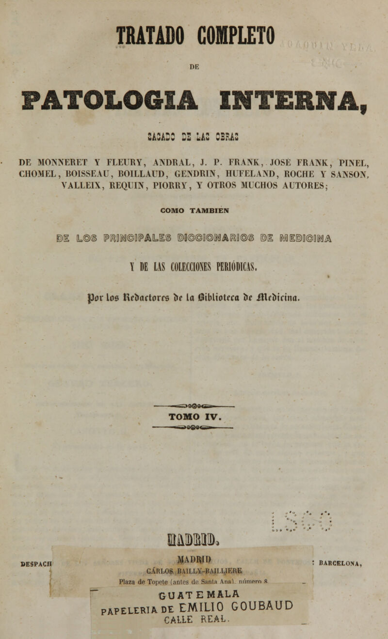 DE PATOLOGÍA interna, smDC :• las obras DE MONNERÉT Y FLEURY, ANDRAL, J. P. FRANK, JOSÉ FRANK, PINEL, CHOMEL, BOISSEAU, ROILLAUD, GENDRIN, HUFELAND, ROCHE Y SANSÓN, YALLEIX, REQUIN, PIORRY, Y OTROS MUCHOS AUTORES; COMO TAMBIÉN I DE LAS COLECCIONES PERIÓDICAS. Jpov loe tte&artorrs í»e la biblioteca lie Ütroicina. TOMO IV. DESPACH MADRID . BARCELONA, CARLOS BAILLY-HAILLIKRE Plaza de Topete (anles de Sania Anal nnmprn R GUAT EMALA papelería de EMILIO GOUBAUD CALLE REAL.