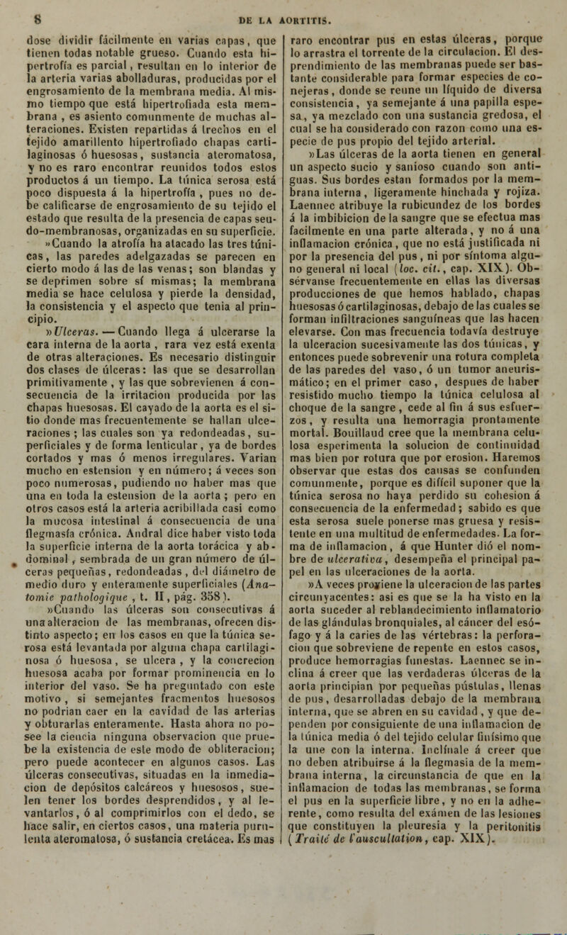 dose dividir fácilmente en varias capas, que tienen todas notable grueso. Cuando esta hi- pertrofia es parcial, resultan en lo interior de la arteria varias abolladuras, producidas por el engrosamiento de la membrana media. Al mis- mo tiempo que está hipertrofiada esta mem- brana , es asiento comunmente de muchas al- teraciones. Existen repartidas á trechos en el tejido amarillento hipertrofiado chapas carti- laginosas ó huesosas, sustancia ateromatosa, y no es raro encontrar reunidos todos estos productos á un tiempo. La túnica serosa está poco dispuesta á la hipertrofia , pues no de- be calificarse de engrosamiento de su tejido el estado que resulta de la presencia de capas seu- do-membranosas, organizadas en su superficie. «Cuando la atrofia ha atacado las tres túni- cas , las paredes adelgazadas se parecen en cierto modo á las de las venas; son blandas y se deprimen sobre sí mismas; la membrana media se hace celulosa y pierde la densidad, la consistencia y el aspecto que tenia al prin- cipio. ^Ulceras.—Cuando llega á ulcerarse la cara interna de la aorta , rara vez está exenta de otras alteraciones. Es necesario distinguir dos clases de úlceras: las que se desarrollan primitivamente , y las que sobrevienen á con- secuencia de la irritación producida por las chapas huesosas. El cayado de la aorta es el si- tio donde mas frecuentemente se hallan ulce- raciones ; las cuales son ya redondeadas, su- perficiales y de forma lenticular, ya de bordes cortados y mas ó menos irregulares. Varían mucho en estension y en número; á veces son poco numerosas, pudiendo no haber mas que una en toda la estension de la aorta ; pero en otros casos está la arteria acribillada casi como la mucosa intestinal á consecuencia de una flegmasía crónica. Andral dice haber visto toda la superficie interna de la aorta torácica y ab- dominal , sembrada de un gran número de úl- ceras pequeñas, redondeadas , del diámetro de medio duro y enteramente superficiales (Ana- tomie pathologique , t. II, pág. 358). «Cuando las úlceras son consecutivas á una alteración de las membranas, ofrecen dis- tinto aspecto; en los casos en que la túnica se- rosa está levantada por alguna chapa cartilagi- nosa ó huesosa , se ulcera , y la concreción huesosa acaba por formar prominencia en lo interior del vaso. Se ha preguntado con este motivo , si semejantes fracmentos huesosos no podrían caer en la cavidad de las arterias y obturarlas enteramente. Hasta ahora no po- see la ciencia ninguna observación que prue- be la existencia de este modo de obliteración; pero puede acontecer en algunos casos. Las úlceras consecutivas, situadas en la inmedia- ción de depósitos calcáreos y huesosos, sue- len tener I09 bordes desprendidos, y al le- vantarlos, ó al comprimirlos con el dedo, se hace salir, en ciertos casos, una materia puru- lenta ateromatosa, ó sustancia cretácea. Es mas raro encontrar pus en estas úlceras, porque lo arrastra el torrente de la circulación. El des- prendimiento de las membranas puede ser bas- tante considerable para formar especies de co- nejeras, donde se reúne un líquido de diversa consistencia, ya semejante á una papilla espe- sa, ya mezclado con una sustancia gredosa, el cual se ha considerado con razón como una es- pecie de pus propio del tejido arterial. »Las úlceras de la aorta tienen en general un aspecto sucio y sanioso cuando son anti- guas. Sus bordes están formados por la mem- brana interna , ligeramente hinchada y rojiza. Laennec atribuye la rubicundez de los bordes á la imbibición de la sangre que se efectúa mas fácilmente en una parte alterada, y no á una inflamación crónica , que no está justificada ni por la presencia del pus, ni por síntoma algu- no general ni local (loe. cit., cap. XIX). Ob- sérvanse frecuentemente en ellas las diversas producciones de que hemos hablado, chapas huesosas ó cartilaginosas, debajo délas cuales se forman infiltraciones sanguíneas que las hacen elevarse. Con mas frecuencia todavía destruye la ulceración sucesivamente las dos túnicas, y entonces puede sobrevenir una rotura completa de las paredes del vaso, ó un tumor aneuris- mático; en el primer caso, después de haber resistido mucho tiempo la túnica celulosa al choque de la sangre, cede al fin á sus esfuer- zos, y resulta una hemorragia prontamente mortal. Bouillaud cree que la membrana celu- losa esperimenta la solución de continuidad mas bien por rotura que por erosión. Haremos observar que estas dos cansas se confunden comunmente, porque es difícil suponer que la túnica serosa no haya perdido su cohesión á consecuencia de la enfermedad; sabido es que esta serosa suele ponerse mas gruesa y resis- tente en una multitud de enfermedades. La for- ma de inflamación , á que Hunter dio el nom- bre de ulcerativa, desempeña el principal pa- pel en las ulceraciones de la aorta. »A veces proviene la ulceración de las partes circunyacentes: asi es que se la ha visto en la aorta suceder al reblandecimiento inflamatorio de las glándulas bronquiales, al cáncer del esó- fago y á la caries de las vértebras: la perfora- ción que sobreviene de repente en estos casos, produce hemorragias funestas. Laennec se in- clina á creer que las verdaderas úlceras de la aorta principian por pequeñas pústulas, llenas de pus, desarrolladas debajo de la membrana interna, que se abren en su cavidad , y que de- penden por consiguiente de una inflamación de la túnica media ó del tejido celular finísimo que la une con la interna. Inclínale á creer que no deben atribuirse á la flegmasía de la mem- brana interna, la circunstancia de que en la inflamación de todas las membranas, se forma el pu9 en la superficie libre, y no en la adhe- rente, como resulta del examen de las lesiones que constituyen la pleuresía y la peritonitis ( Traite de (¡auscullation, cap. XIX).