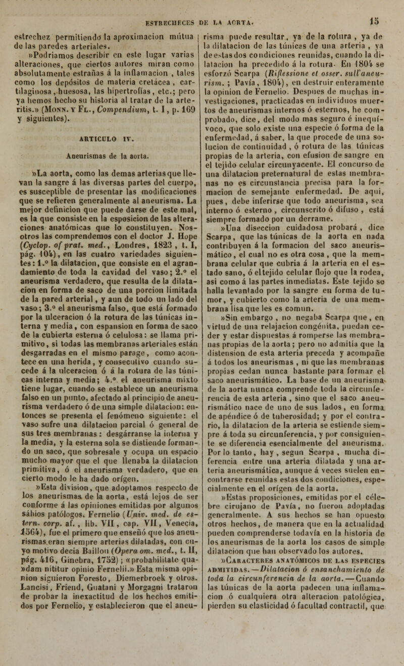 estrechez permitiendo la aproximación mutua de las paredes arteriales. «Podríamos describir en este lugar varias alteraciones, que ciertos autores miran como absolutamente estrañas á la inflamación , tales como los depósitos de materia cretácea , car- tilaginosa .huesosa, las hipertrofias, etc.; pero ya hemos hecho su historia al tratar de la arte- ritis.» (Monn. y Fl., Compendium, t. I, p. 169 y siguientes). ARTICULO IV. Aneurismas de la aorta. »La aorta, como las demás arterias que lle- van la sangre á las diversas partes del cuerpo, es susceptible de presentar las modificaciones que se refieren generalmente al aneurisma. La mejor definición que puede darse de este mal, es la que consiste en la esposicionde las altera- ciones anatómicas que lo constituyen. Nos- otros las comprendemos con el doctor J. Hope (Cyclop. of prat. med., Londres, 1823 , t. I, pág. 104), en las cuatro variedades siguien- tes: 1.° la dilatación, que consiste en el agran- damiento de toda la cavidad del vaso; 2.° el aneurisma verdadero, que resulta de la dilata- ción en forma de saco de una porción limitada de la pared arterial, y aun de todo un lado del vaso; 3.° el aneurisma falso, que está formado por la ulceración ó la rotura de las túnicas in- terna y media, con espansion en forma de saco de la cubierta esterna ó celulosa: se llama pri- mitivo, si todas las membranas arteriales están desgarradas en el mismo parage, como acon- tece en una herida, y consecutivo cuando su- cede á la ulceración ó á la rotura de las túni- cas interna y media; k¡m. el aneurisma mixto tiene lugar, cuando se establece un aneurisma falso en un punto, afectado al priucipiode aneu- risma verdadero ó de una simple dilatación: en- tonces se presenta el fenómeno siguiente: el vaso sufre una dilatación parcial ó general de sus tres membranas : desgárranse la interna y la media, y la esterna sola se distiende forman- do un saco, que sobresale y ocupa un espacio mucho mayor que el que llenaba la dilatación primitiva, ó el aneurisma verdadero, que en cierto modo le ha dado origen. »l£sta división, que adoptamos respecto de los aneurismas, de la aorta, está lejos de ser conforme á las opiniones emitidas por algunos sabios patólogos. Fernelio (Univ. med. de es- téril, corp. af. , lib. VII, cap. VII, Venecia, J564), fue el primero que ensenó que los aneu- rismas eran siempre arterias dilatadas, con cu- yo motivo decía Baillou (Opera om. med., t. II, pág. 416, Ginebra, 1752); «probabilitate qua- »dam nititur opinio Fernelii.» Esta misma opi- nión siguieron Foresto, Diemerbroek y otros. Lancisi, Friend, Guatani y Morgagni trataron de probar la inexactitud de los hechos emiti- dos por Fernelio, y establecieron que el aneu- risma puede resultar, ya de la rotura , ya de la dilatación de las túnicas de una arteria , ya dee>tasdos condiciones reunidas, cuando la di- latación ha precedido á la rotura- En 1804 se esforzó Scarpa (Rijlessione et osser. sulfaneu- rism. ; Pavía, 1804), en destruir enteramente la opinión de Fernelio. Después de muchas in- vestigaciones, practicadas en individuos muer- tos de aneurismas internos ó estemos, he com- probado, dice, del modo mas seguro é inequí- voco, que solo existe una especie ó forma de la enfermedad, á saber, la que procede de una so- lución de continuidad , ó rotura de las túnicas propias de la arteria, con efusión de sangre en el tejido celular circunyacente. El concurso de una dilatación preternatural de estas membra- nas no es circunstancia precisa para la for- mación de semejante enfermedad. De aqui, pues, debe inferirse que todo aneurisma, sea interno ó esterno , circunscrito ó difuso , está siempre formado por un derrame. »Una disección cuidadosa probará , dice Scarpa, que las túnicas de la aorta en nada contribuyen á la formación del saco aueurís- mático, el cual no es otra cosa , que la mem- brana celular que cubría á la arteria en el es- tado sano, ó el tejido celular flojo que la rodea, asi como á las partes inmediatas. Este tejido so halla levantado por la sangre en forma de tu- mor, y cubierto como la arteria de una mem- brana lisa que les es común. »Sin embargo , no negaba Scarpa que, en virtud de una relajación congénita, puedan ce- der y estar dispuestas á romperse las membra- nas propias de la aorta; pero no admitía que la distensión de esta arteria preceda y acompañe á todos los aneurismas , ni que las membranas propias cedan nunca bastante para formar el saco aneurismático. La base de un aneurisma' de la aorta nunca comprende toda la circunfe- rencia de esta arteria , sino que el saco aneu- rismático nace de uno de sus lados , en forma de apéndice ó de tuberosidad; y por el contra- rio, la dilatación de la arteria se estiende siem- pre á toda su circunferencia, y por consiguien- te se diferencia esencialmente del aneurisma. Por lo tanto, hay , según Scarpa , mucha di- ferencia entre una arteria dilatada y una ar- teria aneurismática, aunque á veces suelen en- contrarse reunidas estas dos condiciones, espe- cialmente en el origen de la aorta. »Estas proposiciones, emitidas por el céle- bre cirujano de Pavía, no fueron adoptadas generalmente. A sus hechos se han opuesto otros hechos, de manera que en la actualidad pueden comprenderse todavía en la historia de los aneurismas de la aorta los casos de simple dilatación que han observado los autores. »Caracteres anatómicos de las especies admitidas. — Dilatación ó ensanchamiento de toda la circunferencia de la aorta. — Guando las túnicas de la aorta padecen una inflama- ción ó cualquiera otra alteración patológica, pierden su elasticidad ó facultad contráctil, que
