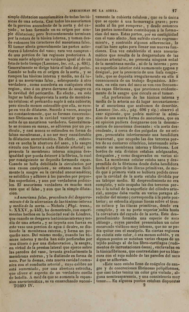 simple dilatación aneurismática de todas las tú- nicas de una arteria. Casi todos los aneurismas de la porción ascendente de la aorta y del ca- yado , se han formado en su origen por sim- ple dilatación; pero frecuentemente terminan por la rotura de la túnica interna, y toman des- de entonces los caracteres del aneurisma falso. El tumor afecta generalmente las partes ante- riores ó laterales del vaso; rara vez compren - de una porción de las regiones posteriores. A veces suele adquirir un volumen igual al de un fetode todo tiempo (Laennec, loe. cit., p. 691). íieneralmente se dirige hacia el lado del pecho. Cuando se halla en el origen de la aorta , y se rompen las túnicas interna y media, no dá lu- gar á un aneurisma falso , sobrepuesto á otro verdadero , como sucedería en cualquiera otra región , sino á un grave derrame de sangre en la cavidad del pericardio. En efecto , en este lugar se halla desprovista la aorta de membra- na celulosa: el pericardio suple á esta cubierta; pero siendo menos estensible que ella, se rom- pe en vez de dilatarse. Sucede á veces, aunque no constantemente, que se forman concrecio- nes fibrinosas en la cavidad vascular que re- sulta de un aneurisma verdadero. Generalmen- te se reúnen en masas, se adhieren por un pe- dículo, y casi nunca se estienden en forma de falsas membranas, á no ser muy considerable la dilatación aneurismática. En efecto , enton- ces es ancha la abertura del saco, y la sangre circula con fuerza á cada diástole arterial; no presenta la membrana interna ninguna des- igualdad que pueda detener á la fibrina, la cual por consiguiente se deposita formando capas. Cuando se halla debilitada la circulación por una causa cualquiera , se estanca mas fácil- mente la sangre en la cavidad aneurismática; se solidifica y adhiere á las paredes por peque- ñas superficies, y aun por verdaderos pedícu- los. El aneurisma verdadero es mucho mas raro que el falso , y aun que la simple dilata- ción. »Aneurisma falso, procedente del desgarra- miento ó de la ulceración de las túnicas interna y media de la aorta. — Nichols (Phyl. trans., v. XXXV, p. 443), ha demostrado, con esperi- mentos hechos en la Sociedad real de Londres, que cuando se desgarra lastúuicasinternay me- dia de una arteria , y se inyecta con fuerza eu este vaso una porción de agua ó deaire, se dis- tiende la membrana esterna, y forma un pe- queño saco. Del mismo modo, cuando las tú- nicas interna y media han sido perforadas por una úlcera ó por una dislaceracion , la sangre, en virtud de la presión lateral que ejerce sobre las paredes del vaso, levanta gradualmente la membrana esterna , y la distiende en forma de saco. Por lo demás, esta nueva cavidad comu- nica con el conducto arterial , cuyo calibre no está aumentado, por una abertura estrecha, que ofrece el aspecto de un verdadero cuello de botella. A medida que se aumenta la espan- sion aneurismática, se va ensanchando sucesi- TOMO IV. vamente la cubierta celulosa , que es la única que se opone á una hemorragia grave; pero acaba al fin por romperse, y desde entonces las partes inmediatas contribuyen á la forma- ción del saco. Estas partes, por su contigüidad con el vaso afecto , han sufrido cierto engrosa- miento, y contraído algunas adherencias, lo cual las hace aptas para llenar sus nuevas fun- ciones. Una vez establecido el saco aneuris- mático que resulta de la desgarradura de las túnicas arteriahs, no presenta ninguna señal de la membrana media , ni de la interna ; pero su superficie interior está sumamente rugosa y desigual, por la presencia de una linfa coagu- lada , que se deposita irregularmente en ella á consecuencia de un trabajo fiegmásico. Ade- mas, en esta cara del saco se ven con frecuen- cia capas fibrinosas, que provienen evidente- mente de la sangre que circula en el tumor. »La perforación de las túnicas interna y media de la arteria no dá lugar necesariamen- te al aneurisma que acabamos de describir. Laennec (loe. cil., pág. 696 y sig.) observó el caso siguiente, que podría motivar la admi- sión de una nueva forma de aneurisma, que en su opinión pudiera designarse con la denomi- nación de aneurisma disecante : «la aorta des- cendente, á cerca de dos pulgadas de su orí- gen, presentaba interiormente una hendidura trasversal, que ocupaba las dos terceras par- tes de su contorno cilindrico, interesando sola- mente su membrana interna y fibrinosa. Los bordes de esta división estaban adelgazados, desiguales , y como desgarrados en varios si- tios. La membrana celular estaba sana y des- prendida de la fibrinosa desde dicha hendidura hasta el origen de las ilíacas primitivas, de mo- do que á primera vista se hubiera podido creer que la cavidad de la aorta estaba dividida por un tabique medio. El desprendimiento no era completo, y solo ocupaba las dos terceras par- tes ó la mitad de la superficie del cilindro arte- rial, aunque daba vuelta en varios parages al- rededor del mismo; correspondía á la parte pos- terior; se estendía algunas líneas sobre el tron- co celiaco y las ilíacas primitivas, donde era completo, y en su parte superior]subía hasta la corvadura del cayado de la aorta. Este des- prendimiento formaba una especie de saco oblongo , cuyas paredes presentaban un color encarnado violáceo muy intenso, que no se po- día quitar con el escalpelo. En ciertas regiones no existia este color, ó era menos subido, y en algunos puntos se notaban varias chapas de un tejido análogo al de los fibro-cartílagos (rudi- mentos de incrustaciones óseas), enclavadas en la túnica fibrinosa, que contrastaban por su blan- cura con el rojo subido de las paredes del saco á que se adherían. »Este saco estaba lleno de coágulos de san- gre y de concreciones fibrinosas polipiformes, que casi todas tenían un color gris violado , al- guna semitrasparencía, y una consistencia muy tenaz.... Eq algunos puntos estaban dispuestas