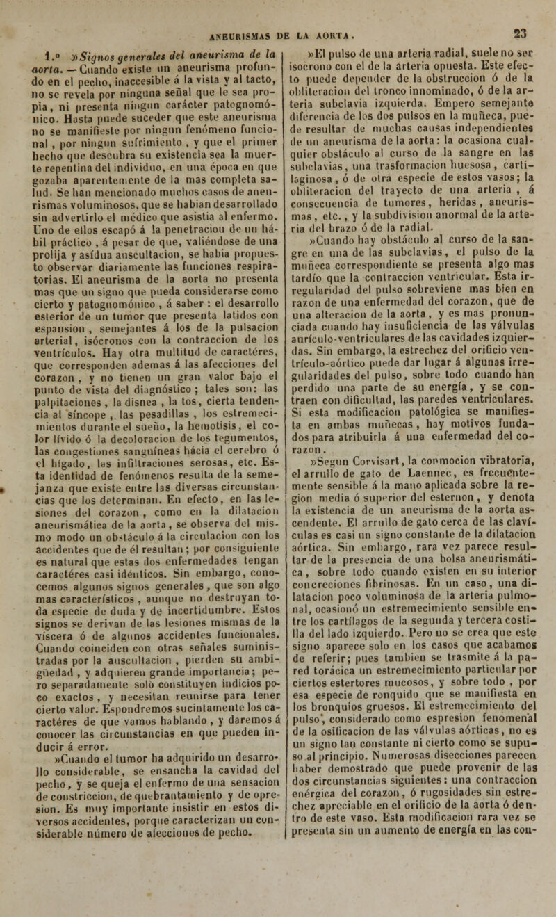 1.° »Signos generales del aneurisma de la aorta.--Cuando existe un aneurisma profun- do en el pecho, inaccesible á la vista y al tacto, no se revela por ninguna señal que le sea pro- pia, ni presenta ningún carácter patognomó- nico. Hasta puede suceder que este aneurisma no se manifieste por ningún fenómeno funcio- nal , por ningún sufrimiento , y que el primer hecho que descubra su existencia sea la muer- te repentina del individuo, en una época en que gozaba aparentemente de la mas completa sa- lud. Se han mencionado muchos casos de aneu- rismas voluminosos, que se habían desarrollado sin advertirlo el médico que asistía al enfermo. Uno de ellos escapó á la peuetraciou de un há- hil práctico , á pesar de que, valiéndose de una prolija y asidua auscultación, se habia propues- to observar diariamente las funciones respira- torias. El aneurisma de la aorta no presenta mas que un signo que pueda considerarse como cierto y patognomónico , á saber : el desarrollo esterior de un tumor que presenta latidos con espansion , semejantes á los de la pulsación arterial, isócronos con la contracción de los ventrículos. Hay otra multitud de caracteres, que corresponden ademas á las afecciones del corazón , y no tienen un gran valor bajo el punto de vista del diagnóstico; tales son: las palpitaciones , la disnea , la tos, cierta tenden- cia al síncope ,. las pesadillas , los estremeci- mientos durante el sueño, la hemolisis, el co- lor lívido ó la decoloración de los tegumentos, las congestiones sanguíneas hacia el cerebro ó el hígado, Ihs infiltraciones serosas, etc. Es- ta identidad de fenómenos resulta de la seme- janza que existe entre las diversas circunstan- cias que los determinan. En efecto, en las le- siones del corazón , como en la dilatación aneurismática de la aorta, se observa del mis- mo modo un obstáculo á la circulación con los accidentes que de él resultan; por consiguiente es natural que estas dos enfermedades tengan caracteres casi idénticos. Sin embargo, cono- cemos algunos signos generales , que son algo mas característicos , aunque no destruyan to- da especie de duda y de incertidumbre. Estos signos se derivan de las lesiones mismas de la viscera ó de algunos accidentes funcionales. Cuando coinciden con otras señales suminis- tradas por la auscultación , pierden su ambi- güedad , y adquieren grande importancia; pe- ro separadamente solo constituyen indicios po- co exactos , y necesitan reunirse para tener cierto valor. Espondremos sucintamente los ca- racteres de que vamos hablando, y daremos á conocer las circunstancias en que pueden in- ducir á error. «Cuando el tumor ha adquirido un desarro- llo considerable, se ensancha la cavidad del pecho, y se queja el enfermo de una sensación de constricción, de quebrantamiento y de opre- sión. Es muy importante insistir en estos di- versos accidentes, porque caracterizan un con- siderable número de alecciones de pecho. «El pulso de una arteria radial, suele no ser isócrono con el de la arteria opuesta. Este efec- to puede depender de la obstrucción ó de la obliteración del tronco innominado, ó de la ar- teria subclavia izquierda. Empero semejante diferencia de los dos pulsos en la muñeca, pue- de resultar de muchas causas independientes de un aneurisma de la aorta: la ocasiona cual- quier obstáculo al curso de la sangre en las subclavias, una trasformacion huesosa, carti- laginosa, ó de otra especie de estos vasos; la obliteración del trayecto de una arteria , á consecuencia de tumores, heridas, aneuris- mas , etc., y la subdivisión anormal de la arte- ria del brazo ó de la radial. «Cuando hay obstáculo al curso de la san- gre en una de las subclavias, el pulso de la muñeca correspondiente se presenta algo mas tardío que la contracción ventricular. Esta ir- regularidad del pulso sobreviene mas bien en razón de una enfermedad del corazón, que de una alteración de la aorta, y es mas pronun- ciada cuando hay insuficiencia de las válvulas aurículo-ventriculares de las cavidades izquier- das. Sin embargo, la estrechez del orificio ven- trículo-aórtico puede dar lugar á algunas irre- gularidades del pulso, sobre todo cuando han perdido una parte de su energía, y se con- traen con dificultad, las paredes ventriculares. Si esta modificación patológica se manifies- ta en ambas muñecas , hay motivos funda- dos para atribuirla á una enfermedad del co- razón. «Según Corvisart, la conmoción vibratoria, el arrullo de gato de Laennec, es frecuente- mente sensible á la mano aplicada sobre la re- gión media ó superior del esternón , y denota la existencia de un aneurisma de la aorta as- cendente. El arrullo de gato cerca de las claví- culas es casi un signo constante de la dilatación aórtica. Sin embargo, rara vez parece resul- tar de la presencia de una bolsa aneurismáti- ca , sobre lodo cuando existen en su interior concreciones fibrinosas. En un caso, una di- latación poco voluminosa de la arteria pulmo- nal, ocasionó un estremecimiento sensible en- tre los cartílagos de la segunda y tercera costi- lla del lado izquierdo. Pero no se crea que este signo aparece solo en los casos que acabamos de referir; pues también se trasmite á la pa- red torácica un estremecimiento particular por ciertos estertores mucosos, y sobre todo , por esa especie de ronquido que se manifiesta en los bronquios gruesos. El estremecimiento del pulso', considerado como espresion fenomenal de la osificación de las válvulas aórticas, no es un signo tan constante ni cierto como se supu- so al principio. Numerosas disecciones parecen haber demostrado que puede provenir de las dos circunstancias siguientes: una contracción enérgica del corazón, ó rugosidades sin estre- chez apreciable en el orificio de la aorta ó den- tro de este vaso. Esta modificación rara vez se presenta sin un aumento de energía en las con-