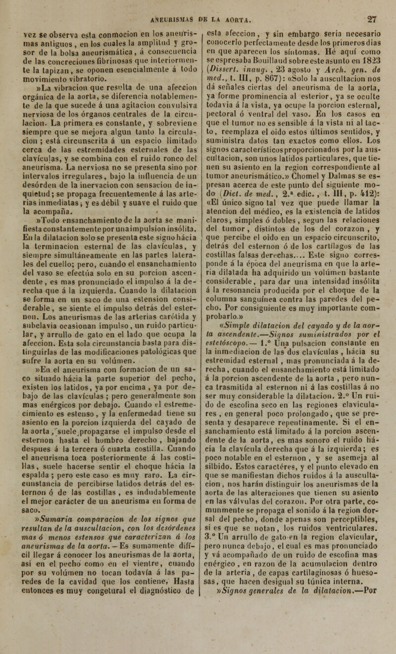 vez se observa esta conmoción en ios aneuris- mas antiguos , en los cuales la amplitud y gro- sor de la bolsa aneurismática, á consecuencia de las concreciones fibrinosas que interiormen- te la tapizan, se oponen esencialmente á todo movimiento vibratorio. »La vibración que resulta de una afección orgánica de la aorta, se diferencia notablemen- te de la que sucede á una agitación convulsiva nerviosa de los órganos centrales de la circu- lación. La primera es constante, y sobreviene siempre que se mejora algún tanto la circula- ción ; está circunscrita á un espacio limitado cerca de las estremidades esternales de las clavículas, y se combina con el ruiJo ronco del aneurisma. La nerviosa no se presenta sino por intervalos irregulares, bajo la influencia de un desorden de la inervación con sensación de in- quietud; se propaga frecuentemente á las arte- rias inmediatas ¿ y es débil y suave el ruido que la acompaña. »Todo ensanchamiento de la aorta se mani- fiesta constantemente por una impulsión insólita. En la dilatación solóse presenta este signo hacia la terminación esternal de las clavículas, y siempre simultáneamente en las partes latera- les del cuello; pero, cuando el ensanchamiento del vaso se efectúa solo en su purcion ascen- dente , es mas pronunciado el impulso á la de- recha que á la izquierda. Cuando la dilatación se forma en un saco de una estension consi- derable, se siente el impulso detrás del ester- nón. Los aneurismas de las arterias carótida y subclavia ocasionan impulso, un ruido particu- lar, y arrullo de gato en el lado que ocupa la afección. Esta sola circunstancia basta para dis- tinguirlas de las modificaciones patológicas que sufre la aorta en su volumen. »En el aneurisma con formación de un sa- co situado hacia la parte superior del pecho, existen los latidos, ya por encima , ya por de- bajo de las clavículas ; pero generalmente son mas enérgicos por debajo. Cuando el estreme- cimiento es estenso, y la enfermedad tiene su asiento en la porción izquierda del cayado de la aorta , suelepropagarse el impulso desde el esternón hasta el hombro derecho , bajando después á la tercera ó cuarta costilla. Cuando el aneurisma toca posteriormente á las costi- llas, suele hacerse sentir el choque hacia la espalda ; pero este caso es muy raro. La cir- cunstancia de percibirse latidos detrás del es- ternón ó de las costillas , es indudablemente el mejor carácter de un aneurisma en forma de saco. »Sumaria comparación de los signos que resultan de la auscultación, con los desórdenes mas ó menos estensos que caracterizan á los aneurismas de la aorta. — Es sumamente difí- cil llegar á conocer los aneurismas de la aorta, asi en el pecho como en el vientre, cuando por su volumen no tocan todavía á las pa- redes de la cavidad que los contiene. Hasla entonces es muy congetural el diagnóstico de esta afección, y sin embargo seria necesario conocerlo perfectamente desde los primerosdias en que aparecen los síntomas. Hé aquí como se espresaba Bouillaudsobreesteasunto en 1823 (Disscrt. inaug. , 23 agosto y Arch. gen. de med., t. III, p. 8G7): «Solo la auscultación nos dá señales ciertas del aneurisma de la aorta, ya forme prominencia al esterior, ya se oculte todavía á la vista, ya ocupe la porción esternal, pectoral ó ventral del vaso. En los casos en que el tumor no es sensible á la vista ni al tac- to, reemplaza el oído estos últimos sentidos, y suministra datos tan exactos como ellos. Los signos característicos proporcionados por la aus- cultación, son unos latidos particulares, que tie- nen su asiento en la región correspondiente al tumor aneurismálico.» Chomel y Dalmas se es- presan acerca de este punto del siguiente mo- do (Dict. de med., 2.a edic. , t. III, p. 412): «El único signo tal vez que puede llamar la atención del médico, es la existencia de latidos claros, simples ó dobles , según las relaciones del tumor, distintos de los del corazón, y que percibe el oido en un espacio circunscrito, detrás del esternón ó de los cartílagos de las costillas falsas derechas.... Este signo corres- ponde á la época del aneurisma en que la arte- ria dilatada ha adquirido un volumen bastante considerable, para dar una intensidad insólita á la resonancia producida por el choque de la columna sanguínea contra las paredes del pe- cho. Por consiguiente es muy importante com- probarlo» «.Simple dilatación del cayado y de la aor- ta ascendente.—Signos suministrados por el estetóscopo.— 1.° Una pulsación constante en la inmediación de lasdos clavículas , hacia su estrernidad esternal , mas pronunciada á la de- recha, cuando el ensanchamiento está limitado á la porción ascendente de la aorta , pero nun- ca trasmitida al esternón ni á las costillas á no ser muy considerable la dilatación. 2.° Un rui- do de escofina seco en las regiones clavicula- res , en general poco prolongado, que se pre- senta y desaparece repentinamente. Si el en- sanchamiento está limitado á la porción ascen- dente de la aorta, es mas sonoro el ruido ha- cia la clavícula derecha que á la izquierda; es poco notable en el esternón , y se asemeja al silbido. Estos caracteres, y el punto elevado en que se manifiestan dichos ruidos á la ausculta- ción, nos harán distinguir los aneurismas de la aorta de las alteraciones que tienen su asiento en las válvulas del corazón. Por otra parte, co- munmente se propaga el sonido á la región dor- sal del pecho, donde apenas son perceptibles, si es que se notan, los ruidos ventriculares. 3.° Un arrullo de gato en la región clavicular, pero nunca debajo, el cual es mas pronunciado y vá acompañado de un ruido de escofina mas enérgico , en razón de la acumulación dentro de la arteria , de capas cartilaginosas ó hueso- sas, que hacen desigual su túnica interna. ))Signos generales de la dilatación.—Por