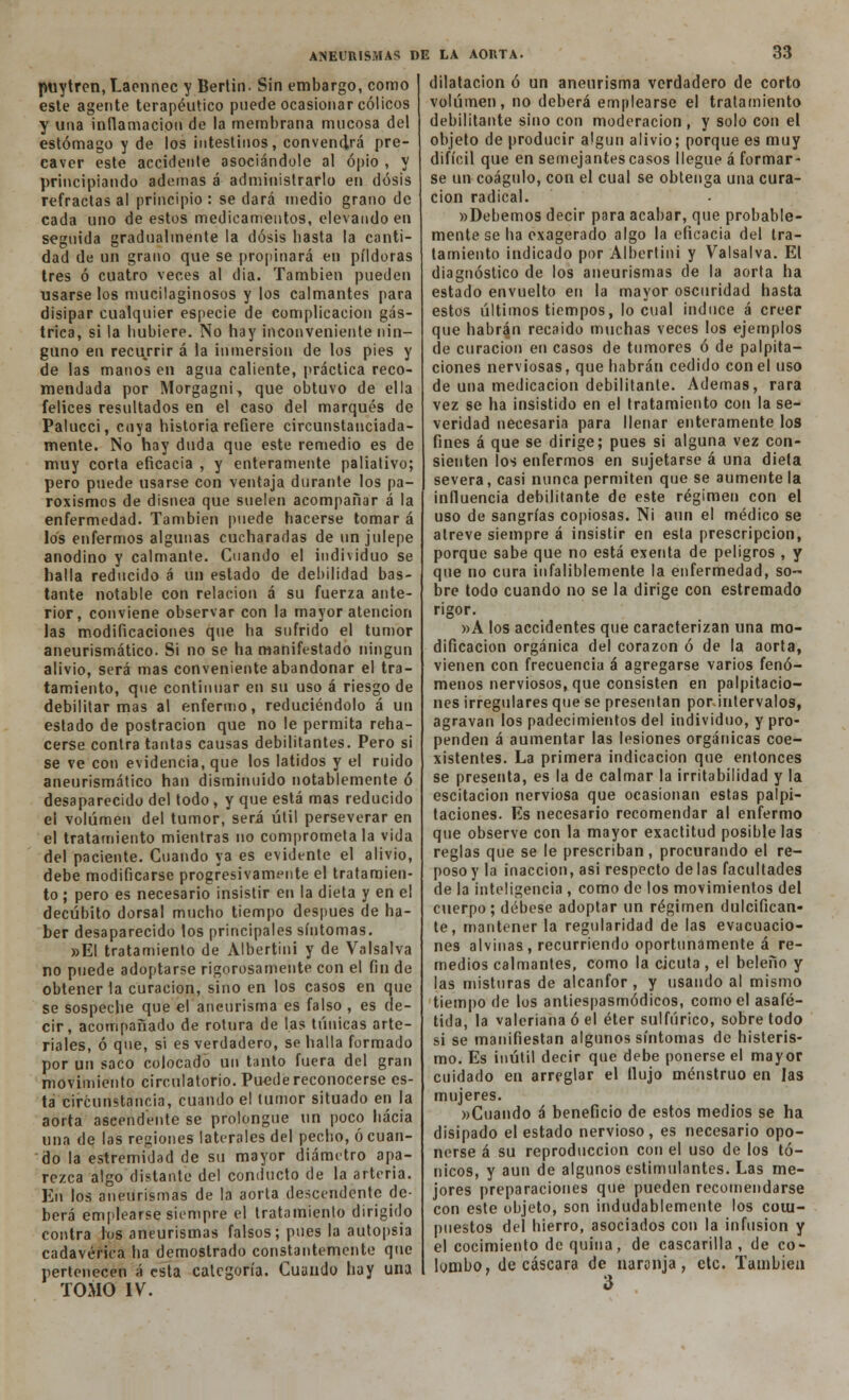 ptiytren,Laennec y Bertin. Sin embargo, como este agente terapéutico puede ocasionar cólicos y una inflamación de la membrana mucosa del estómago y de los intestinos, convendrá pre- caver este accidente asociándole al opio , y principiando ademas á administrarlo en dosis refractas al principio : se dará medio grano de cada uno de estos medicamentos, elevando en seguida gradualmente la dosis basta la canti- dad de un grano que se propinará en pildoras tres ó cuatro veces al dia. También pueden usarse los mucilaginosos y los calmantes para disipar cualquier especie de complicación gás- trica, si la bubiere. No hay inconveniente nin- guno en recurrir á la inmersión de los pies y de las manos en agua caliente, práctica reco- mendada por Morgagni, que obtuvo de ella felices resultados en el caso del marqués de Palucci, cuya historia refiere circunstanciada- mente. No hay duda que este remedio es de muy corta eficacia , y enteramente paliativo; pero puede usarse con ventaja durante los pa- roxismos de disnea que suelen acompañar á la enfermedad. También puede hacerse tomar á los enfermos algunas cucharadas de un julepe anodino y calmante. Cuando el individuo se halla reducido á un estado de debilidad bas- tante notable con relación á su fuerza ante- rior, conviene observar con la mayor atención las modificaciones que ha sufrido el tumor aneurismático. Si no se ha manifestado ningún alivio, será mas conveniente abandonar el tra- tamiento, que continuar en su uso á riesgo de debilitar mas al enfermo, reduciéndolo á un estado de postración que no le permita reha- cerse contra tantas causas debilitantes. Pero si se ve con evidencia, que los latidos y el ruido aneurismático han disminuido notablemente ó desaparecido del todo, y que está mas reducido el volumen del tumor, será útil perseverar en el tratamiento mientras no comprométala vida del paciente. Cuando ya es evidente el alivio, debe modificarse progresivamente el tratamien- to ; pero es necesario insistir en la dieta y en el decúbito dorsal mucho tiempo después de ha- ber desaparecido los principales síntomas. »EI tratamiento de Albertini y de Valsalva no puede adoptarse rigorosamente con el fin de obtener la curación, sino en los casos en que se sospeche que el aneurisma es falso , es de- cir, acompañado de rotura de las túnicas arte- riales, ó que, si es verdadero, se halla formado por un saco colocado un tanto fuera del gran movimiento circulatorio. Puede reconocerse es- ta circunstancia, cuando el tumor situado en la aorta ascendente se prolongue un poco hacia una de las regiones laterales del pecho, ó cuan- do la estremidad de su mayor diámetro apa- rezca algo distante del conducto de la arteria. En los aneurismas de la aorta descendente de- berá emplearse siempre el tratamiento dirigido contra los aneurismas falsos; pues la autopsia cadavérica ha demostrado constantemente que pertenecen á esta categoría. Cuando hay una TOMO IV. ANEURISMAS DE LA AORTA. 33 dilatación ó un aneurisma verdadero de corto volumen, no deberá emplearse el tratamiento debilitante sino con moderación , y solo con el objeto de producir algún alivio; porque es muy difícil que en semejantes casos llegue á formar- se un coágulo, con el cual se obtenga una cura- ción radical. »Debemos decir para acabar, que probable- mente se ha exagerado algo la eficacia del tra- tamiento indicado por Albertini y Valsalva. El diagnóstico de los aneurismas de la aorta ha estado envuelto en la mayor oscuridad hasta estos últimos tiempos, lo cual induce á creer que habrán recaído muchas veces los ejemplos de curación en casos de tumores ó de palpita- ciones nerviosas, que habrán cedido con el uso de una medicación debilitante. Ademas, rara vez se ha insistido en el tratamiento con la se- veridad necesaria para llenar enteramente los fines á que se dirige; pues si alguna vez con- sienten los enfermos en sujetarse á una dieta severa, casi nunca permiten que se auméntela influencia debilitante de este régimen con el uso de sangrías copiosas. Ni aun el médico se atreve siempre á insistir en esta prescripción, porque sabe que no está exenta de peligros , y que no cura infaliblemente la enfermedad, so- bre todo cuando no se la dirige con estremado rigor. »A los accidentes que caracterizan una mo- dificación orgánica del corazón ó de la aorta, vienen con frecuencia á agregarse varios fenó- menos nerviosos, que consisten en palpitacio- nes irregulares que se presentan porintervalos, agravan los padecimientos del individuo, y pro- penden á aumentar las lesiones orgánicas coe- xistentes. La primera indicación que entonces se presenta, es la de calmar la irritabilidad y la escitacion nerviosa que ocasionan estas palpi- taciones. Es necesario recomendar al enfermo que observe con la mayor exactitud posible las reglas que se le prescriban, procurando el re- poso y la inacción, asi respecto de las facultades de la inteligencia , como de los movimientos del cuerpo ; débese adoptar un régimen dulcifican- te, mantener la regularidad de las evacuacio- nes alvinas, recurriendo oportunamente á re- medios calmantes, como la cicuta , el beleño y las misturas de alcanfor , y usando al mismo tiempo de los antiespasmódicos, como el asafé- tida, la valeriana ó el éter sulfúrico, sobretodo si se manifiestan algunos síntomas de histeris- mo. Es inútil decir que debe ponerse el mayor cuidado en arreglar el flujo menstruo en las mujeres. »Cuando á beneficio de estos medios se ha disipado el estado nervioso, es necesario opo- nerse á su reproducción con el uso de los tó- nicos, y aun de algunos estimulantes. Las me- jores preparaciones que pueden recomendarse con este objeto, son indudablemente los com- puestos del hierro, asociados con la infusión y el cocimiento de quina, de cascarilla , de co- lombo, de cascara de naranja, etc. También 3