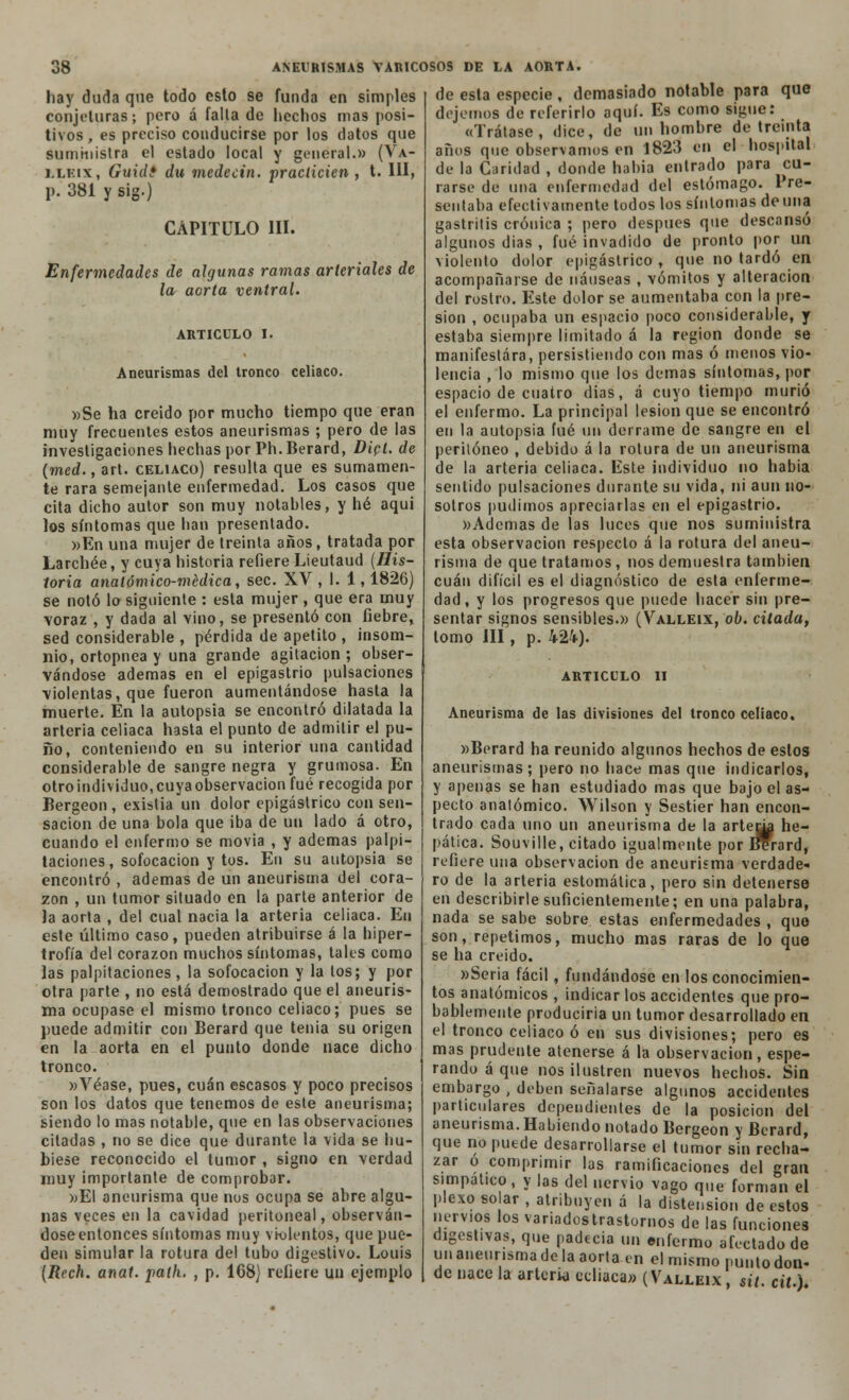 hay duda que todo esto se funda en simples conjeturas; pero á falta de hechos mas posi- tivos, es preciso conducirse por los datos que suministra el estado local y general.» (Va- llkix, Guidé du medecin. practicien , t. III, p. 381 y sig.) CAPITULO III. Enfermedades de algunas ramas arteriales de la aorta ventral. ARTICULO I Aneurismas del tronco celiaco »Se ha creído por mucho tiempo que eran muy frecuentes estos aneurismas ; pero de las investigaciones hechas por Ph. Berard, Dict. de (med., art. celiaco) resulta que es sumamen- te rara semejante enfermedad. Los casos que cita dicho autor son muy notahles, y hé aqui los síntomas que han presentado. »En una mujer de treinta años, tratada por Larchée, y cuya historia refiere Lieutaud {His- toria anatómico-médica, sec. XV, I. 1,1826) se notó lo siguiente : esta mujer , que era muy voraz , y dada al vino, se presentó con fiebre, sed considerable , pérdida de apetito , insom- nio, ortopnea y una grande agitación; obser- vándose ademas en el epigastrio pulsaciones violentas, que fueron aumentándose hasta la muerte. En la autopsia se encontró dilatada la arteria celiaca hasta el punto de admitir el pu- ño, conteniendo en su interior una cantidad considerable de sangre negra y grumosa. En otro individuo, cuya observación fué recogida por Bergeon , existia un dolor epigástrico con sen- sación de una bola que iba de un lado á otro, cuando el enfermo se movia , y ademas palpi- taciones , sofocación y tos. En su autopsia se encontró , ademas de un aneurisma del cora- zón , un tumor situado en la parte anterior de la aorta , del cual nacia la arteria celiaca. En este último caso, pueden atribuirse á la hiper- trofia del corazón muchos síntomas, tales como las palpitaciones, la sofocación y la tos; y por otra |iarte , no está demostrado que el aneuris- ma ocupase el mismo tronco celiaco; pues se puede admitir con Berard que tenia su origen en la aorta en el punto donde nace dicho tronco. »Véase, pues, cuan escasos y poco precisos son los datos que tenemos de este aneurisma; siendo lo mas notable, que en las observaciones citadas , no se dice que durante la vida se hu- biese reconocido el tumor , signo en verdad muy importante de comprobar. »El aneurisma que nos ocupa se abre algu- nas veces en la cavidad peritoneal, observán- dose entonces síntomas muy violentos, que pue- den simular la rotura del tubo digestivo. Louis (Rech. anat. palh. , p. 168) refiere un ejemplo de esta especie, demasiado notable para que dejemos de referirlo aquí. Es como sigue: «Trátase, dice, de un hombre de treinta años que observamos en 1823 en el hospital de la Caridad , donde había entrado para cu- rarse de una enfermedad del estómago. Pre- sentaba efectivamente todos los síntomas de una gastritis crónica ; pero después que descansó algunos dias , fué invadido de pronto por un violento dolor epigástrico , que no tardó en acompañarse de náuseas , vómitos y alteración del rostro. Este dolor se aumentaba con la pre- sión , ocupaba un espacio poco considerable, y estaba siempre limitado á la región donde se manifestara, persistiendo con mas ó menos vio- lencia , lo mismo que los demás síntomas, por espacio de cuatro dias, á cuyo tiempo murió el enfermo. La principal lesión que se encontró en la autopsia fué un derrame de sangre en el peritoneo , debido á la rotura de un aneurisma de la arteria celiaca. Este individuo no había sentido pulsaciones durante su vida, ni aun no- sotros pudimos apreciarlas en el epigastrio. «Ademas de las luces que nos suministra esta observación respecto á la rotura del aneu- risma de que tratamos, nos demuestra también cuan difícil es el diagnóstico de esta enferme- dad, y los progresos que puede hacer sin pre- sentar signos sensibles.» (Valleix, ob. citada, lomo III, p. 424). ARTICULO II Aneurisma de las divisiones del tronco celiaco. »Berard ha reunido algunos hechos de estos aneurismas ; pero no hace mas que indicarlos, y apenas se han estudiado mas que bajo el as- pecto anatómico. Wilson y Sestier han encon- trado cada uno un aneurisma de la arte^i he- pática. Souville, citado igualmente por BYrard, refiere una observación de aneurisma verdade- ro de la arteria estomática, pero sin detenerse en describirle suficientemente; en una palabra, nada se sabe sobre estas enfermedades , quo son, repetimos, mucho mas raras de lo que se ha creído. »Seria fácil, fundándose en los conocimien- tos anatómicos , indicar los accidentes que pro- bablemente produciría un tumor desarrollado en el tronco celiaco ó en sus divisiones; pero es mas prudente atenerse á la observación, espe- rando á que nos ilustren nuevos hechos. Sin embargo , deben señalarse algunos accidentes particulares dependientes de la posición del aneurisma. Habiendo notado Bergeon y Berard, que no puede desarrollarse el tumor sin recha- zar o comprimir las ramificaciones del gran simpático, y las del nervio vago que forman el plexo so ar , atribuyen á la distensión de estos nervios los varíadostrastornos de las funciones digestivas, que padecía un enfermo afectado de un aneurisma de la aorta en el mismo punto don- de nace la arteria ecliaca» (Valleix , sit. át.).