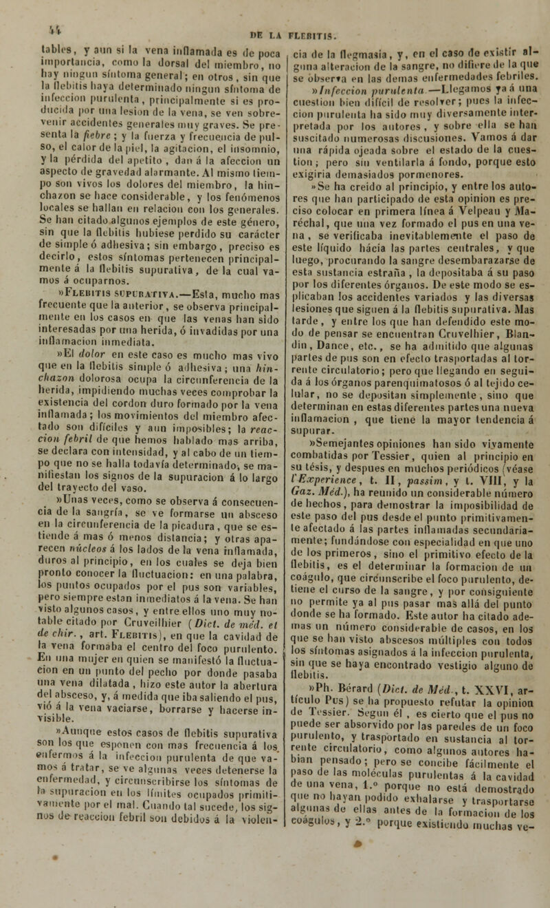 1' HE LA Jabíes, y aun si la vena inflamada es de poca importancia, como la dorsal del miembro, no hay ningún síntoma general; en otros , sin que la flebitis haya determinado ningún síntoma de infección purulenta, principalmente si es pro- ducida por una lesión de la vena, se ven sobre- venir accidentes generales muy graves. Se pre- senta la fiebre ; y la fuerza y frecuencia de pul- so, el calor de la piel, la agitación, el insomnio, y la pérdida del apetito , dan á la afección un aspecto de gravedad alarmante. Al mismo tiem- po son vivos los dolores del miembro, la hin- chazón se hace considerable, y los fenómenos locales se hallan en relación con los generales. Se han citado algunos ejemplos de este género, sin que la flebitis hubiese perdido su carácter de simple ó adhesiva; sin embargo, preciso es decirlo, estos síntomas pertenecen principal- mente á la flebitis supurativa, de la cual va- mos á ocuparnos. «Flebitis supurativa.—Esta, mucho mas frecuente que la anterior, se observa principal- mente en los casos en que las venas han sido interesadas por una herida, ó invadidas por una inflamación inmediata. »EI dolor en este caso es mucho mas vivo que en la flebitis simple ó adhesiva ; una hin- chazón dolorosa ocupa la circunferencia de la herida, impidiendo muchas veces comprobar la existencia del cordón duro formado por la vena inflamada; los movimientos de! miembro afec- tado son difíciles y aun imposibles; la reac- ción febril de que hemos hablado mas arriba, se declara con intensidad, y al cabo de un tiem- po que no se halla todavía determinado, se ma- nifiestan los signos de la supuración á lo largo del trayecto del vaso. »Unas veces, como se observa á consecuen- cia de la sangría, se ve formarse un absceso en la circunferencia de la picadura , que se es- tiende á mas ó menos distancia; y otras apa- recen núcleos á los lados déla vena inflamada, duros al principio, en los cuales se deja bien pronto conocer la fluctuación: en una palabra, los puntos ocupados por el pus son variables, pero siempre están inmediatos á la vena. Se han visto algunos casos, y entre ellos uno muy no- table citado por Cruveilhier (Dict. de méd. el de chir., art. Flebitis), en que la cavidad de la vena formaba el centro del foco purulento. En una mujer en quien se manifestó la fluctua- ción en un punto del pecho por donde pasaba una vena dilatada , hizo este autor la abertura de] absceso, y, á medida que iba saliendo el pus, vio á la vena vaciarse, borrarse y hacerse in- visible. «Aunque estos casos de flebitis supurativa son los que esponen con mas frecuencia á los enfermos á la infección purulenta de que va- mos á tratar, se ve algunas veces detenerse la enfermedad, y circunscribirse los síntomas de la supuración en los límites ocupados primiti- vamente por el mal. Guando tal sucede, los sig- nos de reacción febril son debidos á la violen- FLEB1T1S. cia de la flegmasía, y, en el caso de existir al- guna alteración de la sangre, no difiere de la que se observa en las demás enfermedades febriles. »Infección purulenta— Llegamos1 yaá una cuestión bien difícil de resolver; pues la infec- ción purulenta ha sido muy diversamente inter- pretada por los autores , y sobre ella se han suscitado numerosas discusiones. Vamos á dar una rápida ojeada sobre el estado de la cues- tión ; pero sin ventilarla á fondo, porque esto exigiría demasiados pormenores. »Se ha creído al principio, y entre los auto- res que han participado de esta opinión es pre- ciso colocar en primera línea á Ve I pea u y Ma- réchal, que una vez formado el pus en una ve- na , se verificaba inevitablemente el paso de este líquido hacia las partes centrales, y que luego, procurando la sangre desembarazarse de esta sustancia estraña , la depositaba á su paso por los diferentes órganos. De este modo se es- plicaban los accidentes variados y las diversas lesiones que siguen á la flebitis supurativa. Mas tarde, y entre los que han defendido este mo- do de pensar se encuentran Cruvelhier, Blan- din, Dance, etc., se ha admitido que algunas partes de pus son en efecto trasportadas al tor- rente circulatorio; pero que llegando en segui- da á los órganos parenquimatosos ó al tejido ce- lular, no se depositan simplemente, sino que determinan en estas diferentes partes una nueva inflamación, que tiene la mayor tendencia á supurar. «Semejantes opiniones han sido vivamente combatidas por Tessier, quien al principio en su tesis, y después en muchos periódicos (véase CExperience, i. II, passim , y l. VIH, y la Gaz. Méd.), ha reunido un considerable número de hechos, para demostrar la imposibilidad de este paso del pus desde el punto primitivamen- te afectado á las partes inflamadas secundaria- mente; fundándose con especialidad en que uno de los primeros, sino el primitivo efecto de la flebitis, es el determinar la formación de un coágulo, que circunscribe el foco purulento, de- tiene el curso de la sangre, y por consiguiente no permite ya al pus pasar mas allá del punto donde se ha formado. Este autor ha citado ade- mas un número considerable de casos, en los que se han visto abscesos múltiples con todos los síntomas asignados á la infección purulenta, sin que se haya encontrado vestigio alguno de flebitis. »Ph. Bérard (Dict. de Méd-, t. XXVI, ar- tículo Pus) se ha propuesto refutar la opinión de Tessier. Según él , es cierto que el pus no puede ser absorvido por las paredes de un foco purulento, y trasportado en sustancia al tor- rente circulatorio, como algunos autores ha- bían pensado; pero se concibe fácilmente el paso de las moléculas purulentas á la cavidad de una vena, l.o porque no está demostrado que no hayan podido exhalarse y trasportarse algunas de ellas antes de la formación de los coágulos, y 2.. porque existiendo muchas ve-