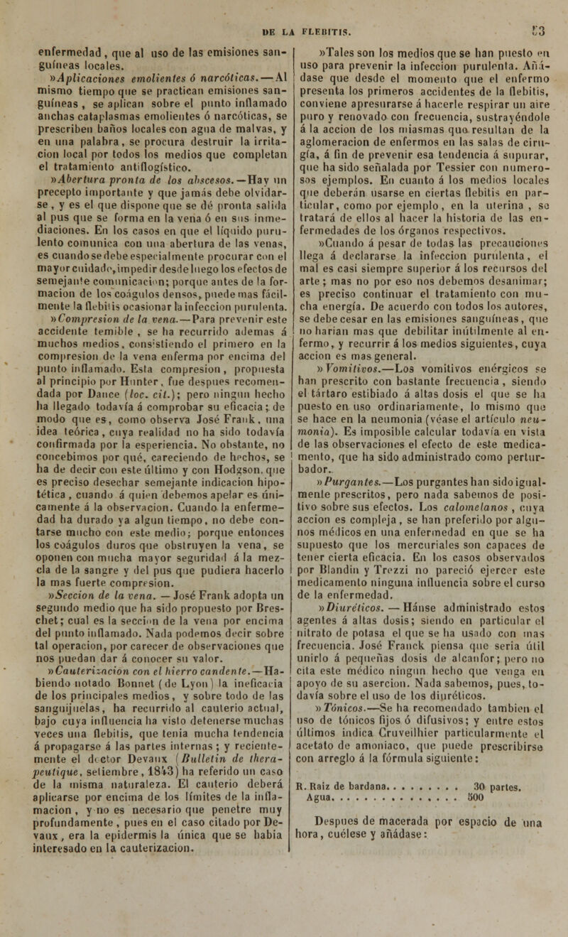enfermedad , que al uso de las emisiones san- guíneas locales. »Aplicaciones emolientes ó narcóticas. — Al mismo tiempo que se practican emisiones san- guíneas , se aplican sobre el punto inflamado anchas cataplasmas emolientes ó narcóticas, se prescriben baños locales con agua de malvas, y en una palabra, se procura destruir la irrita- ción local por todos los medios que completan el tratamiento antiflogístico. »Abertura pronta de los abscesos.— Hay un precepto importante y que jamás debe olvidar- se , y es el que dispone que se dé pronta salida al pus que se forma en la vena ó en sus inme- diaciones. En los casos en que el líquido puru- lento comunica con una abertura de las venas, es cuando se debe especialmente procurar con el mayor cuidado,impedir desdeluego los efectos de semejante comunicación; porque antes de la for- mación de los coágulos densos, puede mas fácil- mente la flebiiis ocasionar la infección purulenta. ^Compresión de la vena. — Para prevenir este accidente temible , se ha recurrido ademas á muchos medios, consistiendo el primero en la compresión de la vena enferma por encima del punto inflamado. Esta compresión, propuesta al principio por Hnnter, fue después recomen- dada por Dance [loe. cit.); pero ningún hecho ha llegado todavía á comprobar su eficacia; de modo que es, como observa José Frank, una idea teórica , cuya realidad no ha sido todavía confirmada por la esperiencia. No obstante, no concebimos por qué, careciendo de hechos, se ha de decir con este último y con Hodgson, que es preciso desechar semejante indicación hipo- tética , cuando á quien debemos apelar es úni- camente á la observación. Cuando la enferme- dad ha durado ya algún tiempo, no debe con- tarse mucho con este medio; porque entonces los coágulos duros que obstruyen la vena, se oponen con mucha mayor seguridad ala mez- cla de la sangre y del pus que pudiera hacerlo la mas fuerte compresión. »Seccion de la vena. — José Frank adopta un segundo medio que ha sido propuesto por Bres- chet; cual es la sección de la vena por encima del punto inflamado. Nada podemos decir sobre ; tal operación, por carecer de observaciones que nos puedan dar á conocer su valor. »Cauterización con el hierro candente.—Ha- biendo notado Bonnet (de Lyon) la ineficacia de los principales medios, y sobre todo de las sanguijuelas, ha recurrido al cauterio actual, bajo cuya influencia ha visto detenerse muchas veces una flebitis, que tenia mucha tendencia ¡ á propagarse á las partes internas; y reciente- mente el d< ctor Devaux [Bulletin de thera- peutique, setiembre, 18'V3) ha referido un caso de la misma naturaleza. El cauterio deberá aplicarse por encima de los límites de la infla- mación , y no es necesario que penetre muy profundamente , pues en el caso citado por De- vaux , era la epidermis la única que se habia interesado en la cauterización. »Tales son los medios que se han puesto en uso para prevenir la infección purulenta. Añá- dase que desde el momento que el enfermo presenta los primeros accidentes de la flebitis, conviene apresurarse á hacerle respirar un aire puro y renovado con frecuencia, sustrayéndole á la acción de los miasmas quo resultan de la aglomeración de enfermos en las salas de ciru- gía, á fin de prevenir esa tendencia á supurar, que ha sido señalada por Tessier con numero- sos ejemplos. En cuanto á los medios locales que deberán usarse en ciertas flebitis en par- ticular, como por ejemplo, en la uterina , so tratará de ellos al hacer la historia de las en- fermedades de los órganos respectivos. »Cuando á pesar de todas las precauciones llega á declararse la infección purulenta, el mal es casi siempre superior á los recursos del arte ; mas no por eso nos debemos desanimar; es preciso continuar el tratamiento con mu- cha energía. De acuerdo con todos los autores, se debe cesar en las emisiones sanguíneas, que no harían mas que debilitar inútilmente al en- fermo , y recurrir á los medios siguientes, cuya acción es mas general. » Vomitivos.—Los vomitivos enérgicos se han prescrito con bastante frecuencia , siendo el tártaro estibiado á altas dosis el que se ha puesto en uso ordinariamente, lo mismo quo se hace en la neumonía (véase el artículo neu- monía). Es imposible calcular todavía en vista de las observaciones el efecto de este medica- mento, que ha sido administrado como pertur- bador. » Purgantes.—Los purgantes han sido igual- mente prescritos, pero nada sabemos de posi- tivo sobre sus efectos. Los calomelanos , cuya acción es compleja , se han preferido por algu- nos médicos en una enfermedad en que se ha supuesto que los mercuriales son capaces de tener cierta eficacia. En los casos observados por Blandin y Trezzi no pareció ejercer este medicamento ninguna influencia sobre el curso de la enfermedad. ^Diuréticos.—Hánse administrado estos agentes á altas dosis; siendo en particular el nitrato de potasa el que se ha usado con mas frecuencia. José Franck piensa que seria útil unirlo á pequeñas dosis de alcanfor; pero no cita este médico ningún hecho que venga en apoyo de su aserción. Nada sabemos, pues, to- davía sobre el uso de los diuréticos. «Tónicos.—Se ha recomendado también el uso de tónicos fijos ó difusivos; y entre estos últimos indica Cruveilhier particularmente el acetato de amoniaco, que puede prescribirse con arreglo á la fórmula siguiente: R.Raiz de bardana 30 partes. Agua 500 Después de macerada por espacio de una hora, cuélese y añádase: