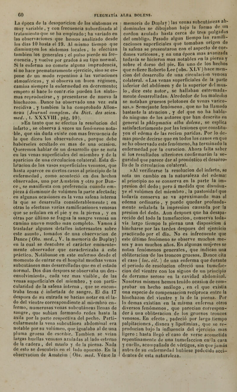 GO FÍ.EGMATÍA La época de la desaparición di» los síntomas es muy variable, y con frecuencia subordinada al tratamiento que se lia empleado; ha variado en las observaciones que liemos analizado desde los dias 10 hasta el 19. Al mismo tiempo que disminuyen los síntomas locales , lo efectúan también los generales ; el pulso pierde su fre- cuencia, y vuelve por [irados á su tipo normal. Si la enferma no comete alguna imprudencia, si no hace prematuramente ejercicio, sino se es- pone de un modo repentino á las variaciones atmosféricas, y si observa un buen régimen, camina siempre la enfermedad en decremento; empero si hace lo contr.irio pueden los sínto- mas reproducirse , y presentarse de nuevo la hinchazón. Dance ha observado una vez esla recidiva , y también la ha comprobado Allon- neau [Journal complem. du Dict. des scien. med.. t. XXX.V1II, pág. 10). »En tanto que se efectúa la resolución del infarto , se observa á veces un fenómeno nota- ble, que sin duda existe con mas frecuencia de lo que dicen los observadores , porque debe habérseles ocultado en mas de una ocasión. Queremos hablar de un desarrollo que se nota en las venas superficiales del miembro y de la aparición de una circulación colateral. Esta di- latación de los vasos superficiales venosos, que hasta aparece en ciertos casos al principio de la enfermedad , como aconteció en dos hechos observados, uno por Amsteim y otro por Dan- ce , se manifiesta con preferencia cuando em- pieza á disminuir de volumen la parte afectada; en algunas ocasiones es la vena safena interna la que se desarrolla considerablemente ; en otras lo efectúan varias ramificaciones venosas que se señalan en el pie y en la pierna , y en otras por último se fragua la sangre venosa un camino nuevo mucho mas completo. Vamos á trasladar algunos detalles interesantes sobre este asunto, tomados de una observación de Dance (Obs. med., V. la memoria de Duplay) en la cual se descubre el carácter eminente- mente observador que caracterizaba á este práctico. Notábanse en este enfermo desde el momento de entrar en el hospital muchas venas subcutáneas mas desarrolladas que en el estado normal. Dos dias después se observaba un des- envolvimiento, cada vez mas visible, de las venas superficiales del miembro, y con parti- cularidad de la safena interna , que se encon- traba tensa é infartada de sangre. El dia 17 después de su entrada se hacian notar en el la- do del vientre correspondiente al miembro en- fermo, numerosas venas subcutáneas llenas de sangre, que subían formando redes hasta la axila por la parte respectiva del pecho. Parti- cularmente la vena subcutánea abdominal era notable por su volumen, que igualaba al de una pluma gruesa de escribir. También se veían largas huellas venosas azuladas al lado estenio de la cadera , del muslo y de la pierna. Nada de esto se descubría en el lado opuesto. En la observación de Auisteim Obs. med. Véase la AI.IU DOLENS. . memoria de Duplay ) las venas subcutáneas ab- dominales se dibujaban bajo la forma de un cordón azulado hasta cerca de tres pulgadas del ombligo. Pasado algún tiempo las ramifi- caciones superficiales que tomaban origen de la safena se presentaron con el aspecto de cor- dones varicosos, y en una época mas avanzada todavía se hicieron mas notables en la pierna y sobre el dorso del pie. En uno de los hechos que refiere Roberto Lee (obs. XLV) hace men- ción del desarrollo de una circulación venosa colateral. «Las venas superficiales de la parte inferior del abdomen y de la superior del mus- lo , dice este autor, se hallaban estremada- mente desarrolladas. Alrededor de los maleólos se notaban gruesos pelotones de venas varico- sas.» Semejante fenómeno, que no ha llamado bastante la atención , y del que no ha habla- do ninguno de los autores que han descrito en general la phlegmalia alba doíens, se esplica satisfactoriamente por las lesiones que constitu- yen el edema de las recién paridas. Por lo de- mas puede decirse que en todos los casos en que se ha observado este fenómeno, ha terminado la enfermedad por la curación. Ahora falta saber si los resultados ulteriores confirmarán la se- guridad que parece dar al pronóstico el desarro- llo de la circulación colateral. »A1 verificarse la resolución del infarto, se nota un cambio en la naturaleza del edema: al principio no se conserva en la parte la im- presión del dedo; pero á medida que disminu- ye el volumen del miembro , la pastosidad que todavía conserva se va aproximando mas al edema ordinario , y puede quedar profunda- mente señalada la impresión causada por la presión del dedo. Aun después que ha desapa- recido del todo la tumefacción, conserva toda- vía largo tiempo la pierna una disposición á hincharse por las tardes después del ejercicio practicado por el dia. No es infrecuente que este último fenómeno se observe muchos me- ses y aun muchos años. En algunas mujeres se notan fenómenos generales, que indican una obliteración de los troncos gruesos. Dance cita el caso ( loe. cit. ) de una enferma que durante el periodo de resolución ofreció una tumefac- ción del vientre con los signos de un principio de derrame seroso en la cavidad abdominal. Nosotros mismos hemos tenido ocasión de com- probar un hecho análogo , en el que existia una especie de compensación recíproca entre la hinchazón del vientre y la de la pierna. Por lo demás existían en la misma enferma otros diversos fenómenos, que parecían correspon- derá una obliteración de los gruesos troncos venosos. En efecto , padeció por largo tiempo palpitaciones, disnea y lipotimias, que se re- producían bajo la influencia del ejercicio mas ligero : hasta llegó el caso de verse acometida repentinamente de una tumefacción en'la cara y cuello, acompañada de vértigos, sin que jamás antes de su enfermedad hubiese padecido acci- dentes de esta naturaleza.