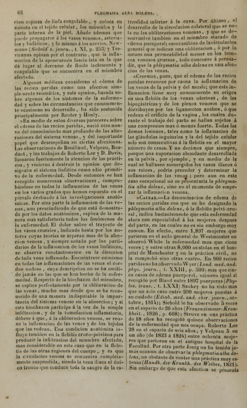 rion opiosa de linfa coagulable , y coloca su asiento en el tejido celular, los músculos y la parle interna de la piel. Añade ademas que puedo propagarle á los vasos venosos, arteria- tas \ linfáticos , y lo mismo á los nervios. New- mann (Siebold' s. journ., t XI, p. 253) y Tre viranus opinan por el contrario , que la infla- mación de la apoueurosis fascia-lata es la que uá lugar al derrame de fluido lactescente y coagulable que se encuentra en el miembro afectado. Algunos médicos consideran el edema de las recien paridas como una afección sim- plemente reumática, y esta opinión, basada so- bre algunos de los síntomas de la enferme- dad y sobre las circunstancias que comunmen- te ocasionan su desarrollo , ha sido sostenida principalmente por Reuter y Himly. »Kn medio de estos diversos pareceres sobre el edema de las recien paridas, nació otro nue- vo del conocimiento mas profundo de las alte- raciones del sistema venoso , y del importante papel que desempeñan en ciertas afecciones. Las observaciones de Bonillaud, Velpeau, Bou- dant, y los trabajos de Roberto Lee y D. Davis, llamaron fuertemente la atención de los prácti- cos, y vinieron á destruir la opinión que de- signaba el sistema linfático como sitio primiti- vo de la enfermedad. Desde entonces se han recogido numerosas observaciones , compro- bándose en todas la inflamación de las venas en los varios grados que hemos espuesto en el párrafo destinado á las investigaciones anató- micas. Por otra parte la inflamación de las ve- nas, aun prescindiendo de que está demostra- da por los datos anatómicos, esplica de la ma- nera mas satisfactoria todos los fenómenos de la enfermedad. El dolor sobre el trayecto de los vasos crurales , indicado basta por los au- tores cuyas teorías se separan mas de la afec- ción venosa , y siempre notado por los parti- darios de la inflamación de los vasos linfáticos, se observa constantemente en la dirección de toda vena inflamada. Encuéntrase asimismo en todas las inflamaciones de las venas el cor- don nudoso , cuya descripción no se ha omiti- do jamás en las que se han hecho de la enfer- medad. Respecto de la hinchazón del miembro, se esplica perfectamente por la obliteración de las venas, mucho mas desde que se ha reco- nocido de una manera indisputable la impor- tancia del sistema venoso en la absorción; y si esta hinchazón participa á la vez de la simple infiltración, y de la tumefacción inflamatoria, débese á que , á la obliteración venosa, se reú- ne la inflamación de las venas y de los tejidos que las rodean. Una condición anatómica in- fluye también en la flebitis cruro-pelviana para producir la infiltración del miembro afectado, mas considerable en este caso que en la flebi- tis de las otras regiones del cuerpo , y es que la circulación venosa se encuentra completa- mente suspendida, siendo la vena iliaca el úni- co tronco que conduce toda la sangre de la es- Ireniidtd inferior á la cava. Por último, el desarrollo de la circulación colateral que se no- ta etl las obliteraciones venosas, y que se de- senvuelve también en el miembro atacado de edema puerperal; esoscambios de lacirculacion general que indican tina obliteración , ó por lo menos una permeabilidad menor en los tron- cos venosos gruesos , todo concurre á persua- dir, que la phlegmatia alba dolens es una afec- ción de las venas. «Creemos, pues, que el edema de las recien paridas reconoce por causa la inflamación de las venas de la pelvis y del muslo; que esta in- flamación tiene muy comunmente su origen en una flebitis de las venas uterinas , de las hipogástricas y de los plexos venosos que se distribuyen por los ligamentos anchos, ó que rodean el orificio de la vagina , los cuales du- rante el trabajo del parto se hallan sujetos á una compresión mas ó menos fuerte. Todas las demás lesiones, tales como la inflamación de las glándulas inguinales y la del tejido celular solo son consecutivas á la flebitis en el mayor número de casos. Y no decimos que siempre, porque una supuración abundante desarrollada en la pelvis , por ejemplo , y en medio de la cual se hallasen sumergidos los vasos ilíacos ó sus raices, podría preceder y determinar la inflamación de las venas ; pero aun en este caso escepcional no se presentaría la phlegma- tia alba dolens, sino en el momento de empe- zar la inflamación venosa. mCalsas.—La denominación de edema de las recien paridas con que se ha designado la phlegmatia alba dolens, ó la flebitis pelvi-crn- ral, indica bastantemente que esta enfermedad ataca con especialidad á las mujeres después del parto, en las cuales no es sin embargo muy común. En efecto, entre 1,897 mujeres que parieron en el asilo general de Westminster no observó White la enfermedad mas que cinco veces ; y entre otras 8,000 asistidas en el hos- pital de Manchester y en la práctica civil, no la comprobó sino otras cuatro. En 900 recien paridas no ha observada W) er (Lond. med. and. phys. journ., t. XXIII, p. 300) mas que cin- co casos de edema puerperal, número igual al recogido por Biand entre 1897 puérperas (Phy- hs. trans., t. LX.XI) Saukey no ha visto mas que un solo caso entre 200 mujeres puestas á su cuidado (Edinb. med. and. chir. journ., oc- tubre, 18U); Siebold le ha observado 5 veces en el espacio de 20 años (Frauenzimmer-Kran- kheil. , 1820, p. 6G8); Struve en una práctica de 18 años ha recogido quince observaciones de la enfermedad que nos ocupa. Roberto Lee 28 en el espacio de seis años, y Velpeau 5 en un año (de 1823 á 182V) entre ochenta muje- res que parieron en el antiguo hospital de la Facultad. Por otra parte Joerg no ha tenido ja- mas ocasión de observar la phlegmatia alba do- lens, no obstante de contar una práctica muy es- tensa (Handb. der Krankh. des Weibes, 1821). Sin embargo de que esta afección se presenta