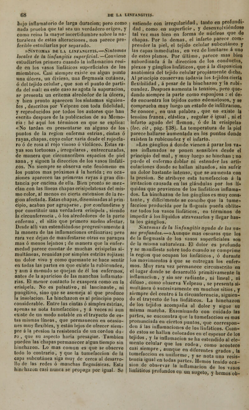 bajo inflamatorio de larga duración; pero como nada prueba que tal sea un verdadero origen, y como reina la mayor incertidumbre sobre la na- turaleza de estas alteraciones, nos parece pre- ferible estudiarlas por separado. «Síntomas nE la linfangitis.—Síntomas locales de la linfangitis superficial.— Conviene estudiarlos primero cuando la inflamación resi- de en los vasos linfáticos superficiales de los miembros. Casi siempre existe en algún punto una úlcera, un divieso, una flegmasía cutánea, ó del tejido celular , que son el punto de parti- da del mal: en este caso se agota la supuración, se presenta un eritema alrededor de la úlcera, y bien pronto aparecen los síntomas siguien- tes , descritos por Velpeau con toda fidelidad, y reproducidos por todos los autores que han escrito después de la publicación de su Memo- ria : lié aquí los términos en que se esplica: «No tardan en presentarse en alguno de los puntos de la región enferma estrias, cintas ó rayas,chapas, cuyo color varia desde el rojocla- ro ó de rosa al rojo vinoso ó violáceo. Estas ra- yas son tortuosas , irregulares, entrecruzadas, de manera que circunscriben espacios de piel sana, y siguen la dirección de los vasos linfáti- cos. No siempre se observa este fenómeno en los puntos mas próximos á la herida ; en oca- siones aparecen las primeras rayas á gran dis- tancia por encima de ella. Bien pronto se mez- clan con las líneas chapas erisipelatosas del mis- mo color, al menos en cierta estension de la re- gión afectada. Estas chapas, diseminadas al prin- cipio, acaban por agruparse, por confundirse y por constituir una verdadera erisipela , siendo Ja circunferencia , ó los alrededores de la parte enferma , el sitio que primero suelen afectar. Desde allí van estendiéndose progresivamente á la manera de las inflamaciones ordinarias; pero rara vez dejan de manifestarse otras en parages mas ó menos lejanos ; de manera que la enfer- medad parece constar de muchas erisipelas si- multáneas, reunidas por simples estrias rojizas: un dolor vivo y como quemante se hace sentir en todas las partes en que existe la rubicundez, y aun á menudo se quejan de él los enfermos, antes de la aparición de las manchas inflamato- rias. El menor contacto le exaspera como en la erisipela. No es pulsativo, ni lancinante, ni pungitivo, sino que se asemeja al que produce la insolación. La hinchazón es al principio poco considerable. Entre las cintas ó simples estrias, apenas se nota tumefacción , y á veces ni aun existe de un modo notable en el trayecto de es- tas mismas líneas, que permanecen en ocasio- nes muy flexibles, y están lejos de ofrecer siem- pre á la presión la resistencia de un cordón du- ro , que su aspecto haría presagiar. También pueden las chapas permanecer algún tiempo sin hinchazón. Lo mas común es que se observe todo lo contrario, y que la tumefacción de la capa subcutánea siga muy de cerca al desarro- llo de las redes ó manchas flegmásicas. Esta hinchazón casi nunca se propaga por igual. Se estiende con irregularidad, tanto en profundi- dad , como en superficie , y desenvolviéndose tal vez mas bien en forma de núcleos que de chapas. Por lo demás, el infarto parece com- prender la piel, el tejido celular subcutáneo y las capas inmediatas, en vez delimitarse á uno de estos planos. Por último, parece mas bien subordinada á la dirección de los conductos, plexos y ganglios linfáticos, que á la disposición anatómica del tejido celular propiamente dicho. Al principio conservan íodavia los tejidos cierta flexibilidad , á pesar de la hinchazón y la rubi- cundez. Después aumenta la tensión, pero que- dando siempre la parte como esponjosa : el de- do encuentra los tejidos como edematosos, y se comprueba muy luego un estado de infiltración. Se conoce , en una palabra , que no existe la tensión franca, elástica , regular é igual , ni el infarto agudo del flemón, ó de la erisipela» (loe. cit, pág. 138). La temperatura de la piel parece hallarse aumentada en los puntos donde existen la rubicundez y el infarto. »Los ganglios á donde vienen á parar los va- sos inflamados se ponen sensibles desde el principio del mal, y muy luego se hinchan ; no puede el enfermo doblar ni estender las arti- culaciones donde se hallan situados, sin sufrir un dolor bastante intenso, que se aumenta con la presión. Se atribuye esta tumefacción á la irritación causada en las glándulas por los lí- quidos que provienen de los linfáticos inflama- dos. La hinchazón de los ganglios es muy cons- tante, y difícilmente se concibe que la tume- facción producida por la flogosis pueda oblite- rar todos los vasos linfáticos, en términos de impedir á los líquidos atravesarlos y llegar has- ta ios ganglios. Síntomas de la linfangitis aguda de los va- sos profundos.—»Aunque mas oscuros que los de la flegmasía de los vasos superficiales son de la misma naturaleza. El dolor es profundo y se manifiesta sobre todo cuando se comprime la región que ocupan los linfáticos , ó durante los movimientos á que se entregan los enfer- mos. Muy rara vez permanece circunscrito en el lugar donde se desarrolló primitivamente la inflamación, y sin ser radiante, ni lineal, ni difuso , como observa Velpeau , se presenta si- multánea ó sucesivamente en muchos sitios , y siempre del centro á la circunferencia, siguien- do el trayecto de los linfáticos. La hinchazón de los tejidos acompaña al dolor y sigue su misma marcha. Examinando con cuidado las partes, se encuentra que la tumefacción es mas pronunciada en ciertos puntos, que correspon- den á las inflamaciones de los linfáticos. Cuan- do estos se hallan colocados en el espesor de los tejidos , y la inflamación se ha estendido al ele- mento celular que los rodea, como acontece cas. siempre , aunque en diferentes grados , la tumefacción es uniforme, y se nota una resis- tencia igual en todas partes. Hemos tenido oca- sión de observar la inflamación de los vasos hnlaticos profundos eu un sugeto, y hemos ob-