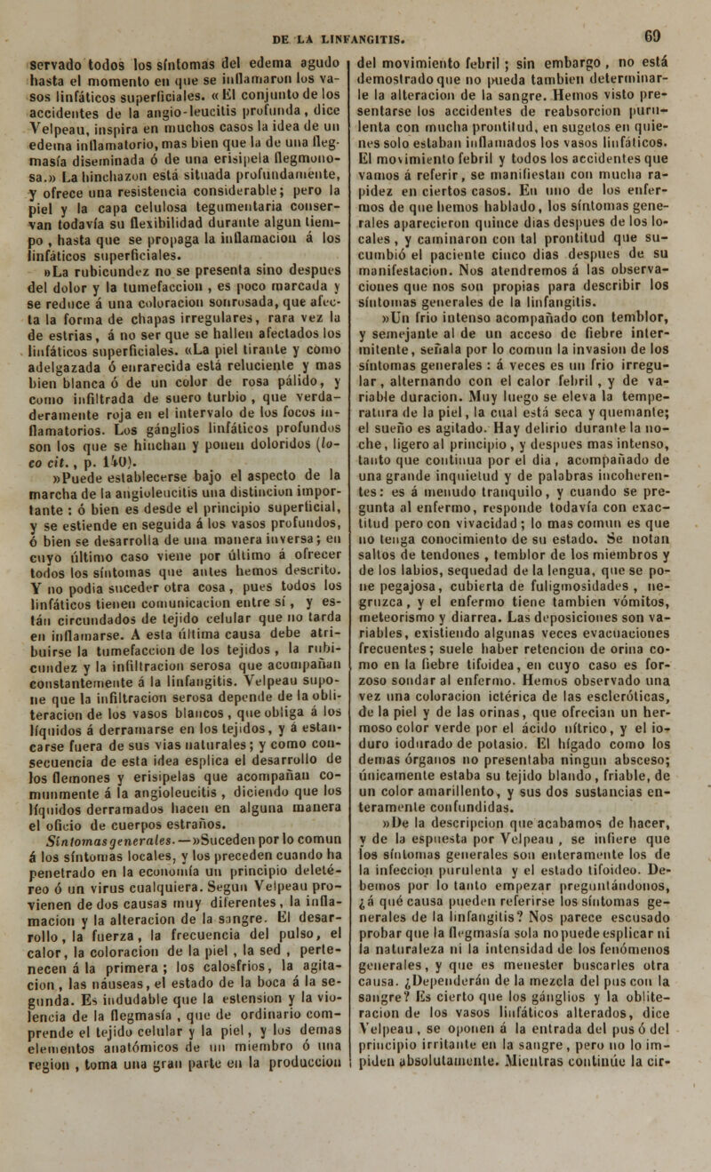 servado todos los síntomas del edema agudo hasta el momento en que se inflamaron los va- sos linfáticos superficiales. « El conjunto de los accidentes de la angio-leucitis profunda, dice Velpeau, inspira en muchos casos la idea de un edema inflamatorio, mas bien que la de una fleg- masía diseminada ó de una erisipela flegmono- sa.» La hinchazón está situada profundamente, y ofrece una resistencia considerable; pero la piel y la capa celulosa tegumentaria conser- van todavía su flexibilidad durante algún tiem- po , hasta que se propaga la inflamación á los linfáticos superficiales. oLa rubicundez no se présenla sino después del dolor y la tumefacción , es poco marcada y se reduce á una coloración sonrosada, que afec- ta la forma de chapas irregulares, rara vez la de estrias, á no ser que se hallen afectados los linfáticos superficiales. «La piel tirante y como adelgazada ó enrarecida está reluciente y mas bien blanca ó de un color de rosa pálido, y como infiltrada de suero turbio , que verda- deramente roja en el intervalo de los focos in- flamatorios. Los ganglios linfáticos profundos son los que se hinchan y ponen doloridos (lo- co cit., p. liü). »Puede establecerse bajo el aspecto de la marcha de la angioleucilis una distinción impor- tante : ó bien es desde el principio superficial, y se estiende en seguida á los vasos profundos, ó bien se desarrolla de una manera inversa; en cuyo último caso viene por último á ofrecer todos los síntomas que antes hemos descrito. Y no podía suceder otra cosa, pues todos los linfáticos tienen comunicación entre sí, y es- tán circundados de tejido celular que no tarda en inflamarse. A esta última causa debe atri- buirse la tumefacción de los tejidos , la rubi- cundez y la infiltración serosa que acompañan constantemente á la linfangitis. Velpeau supo- ne que la infiltración serosa depende de la obli- teración de los vasos blancos, que obliga á los líquidos á derramarse en los tejidos, y á estan- carse fuera de sus vías naturales; y como con- secuencia de esta idea esplica el desarrollo de los flemones y erisipelas que acompañan co- munmente á la angioleucitis , diciendo que los líquidos derramados hacen en alguna manera el oficio de cuerpos estraños. Síntomas generales. — «Suceden por lo común á los síntomas locales, y los preceden cuando ha penetrado en la economía un principio deleté- reo ó un virus cualquiera. Según Velpeau pro- vienen dedos causas muy diferentes, la infla- mación y la alteración de la sangre. El desar- rollo, la fuerza, la frecuencia del pulso, el calor, la coloración de la piel , la sed , perte- necen á la primera; los calosfríos, la agita- ción, las náuseas, el estado de la boca á la se- gunda. Es indudable que la estension y la vio- lencia de la flegmasía , que de ordinario com- prende el tejido celular y la piel, y los demás elementos anatómicos de un miembro ó una región , toma una gran parte en la producción del movimiento febril; sin embargo , no está demostrado que no pueda también determinar- le la alteración de la sangre. Hemos visto pre- sentarse los accidentes de reabsorción puru- lenta con mucha prontitud, en sugetos en quie- nes solo estaban inflamados los vasos linfáticos. El movimiento febril y todos los accidentes que vamos á referir, se manifiestan con mucha ra- pidez en ciertos casos. En uno de los enfer- mos de que hemos hablado, los síntomas gene- rales aparecieron quince días después de los lo- cales , y caminaron con tal prontitud que su- cumbió el paciente cinco dias después de su manifestación. Nos atendremos á las observa- ciones que nos son propias para describir los síntomas generales de la linfangitis. »Un frió intenso acompañado con temblor, y semejante al de un acceso de fiebre inter- mitente, señala por lo común la invasión de los síntomas generales : á veces es un frió irregu- lar, alternando con el calor febril, y de va- riable duración. Muy luego se eleva la tempe- ratura de la piel, la cual está seca y quemante; el sueño es agitado. Hay delirio durante la no- che , ligero al principio , y después mas intenso, tanto que continua por el dia , acompañado de una grande inquietud y de palabras incoheren- tes: es á menudo tranquilo, y cuando se pre- gunta al enfermo, responde todavía con exac- titud pero con vivacidad ; lo mas común es que no tenga conocimiento de su estado. Se notan saltos de tendones , temblor de los miembros y de los labios, sequedad de la lengua, que se po- ne pegajosa, cubierta de fuliginosidades , ne- gruzca , y el enfermo tiene también vómitos, meteorismo y diarrea. Las deposiciones son va- riables, existiendo algunas veces evacuaciones frecuentes; suele haber retención de orina co- mo en la fiebre tifoidea, en cuyo caso es for- zoso sondar al enfermo. Hemos observado una vez una coloración ictérica de las escleróticas, de la piel y de las orinas, que ofrecían un her- moso color verde por el ácido nítrico, y el io- duro iodurado de potasio. El hígado como los demás órganos no presentaba ningún absceso; únicamente estaba su tejido blando, friable, de un color amarillento, y sus dos sustancias en- teramente confundidas. »De la descripción que acabamos de hacer, y de la espuesta por Velpeau , se infiere que los síntomas generales son enteramente los de la infección purulenta y el estado tifoideo. De- bemos por lo tanto empezar preguntándonos, ¿á qué causa pueden referirse los síntomas ge- nerales de la linfangitis? Nos parece escusado probar que la flegmasía sola no puede esplicar ni la naturaleza ni la intensidad de los fenómenos generales, y que es menester buscarles otra causa. ¿Dependerán de la mezcla del pus con la sangre? Es cierto que los ganglios y la oblite- ración de los vasos linfáticos alterados, dice Velpeau, se oponen á la entrada del pus ó del principio irritante en la sangre, pero no lo im- piden absolutamente. Mientras continúe la cir-