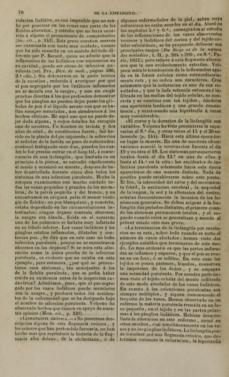 culacion linfática, es casi imposible que no aca- be por penetrar en las venas una parte de los (luidos alterados , y estraño que no haya ocur- rido á alguno el pensamiento de comprobarlo» (loe. cil. , p. Ü3). Esta grave cuestión merece ser examinada con tanto mas cuidado, cnanto que ba sido resuelta en un sentido del todo di- ferente por P. Herard , quien no admite que la inflamación de los linfáticos con supuración en su cavidad , pueda ser causa de infección pu - mienta (art. Pis, Dicl. de med., página 480, 2.a edic). Sin detenernos en la parte teórica de la cuestión , reducida á averiguar por qué el pus segregado por los linfáticos inflamados no se mezcla con la sangre, y aun sin exigir pruebas directas á los que pretenden demostrar que los ganglios no pueden dejar pasar los gló- bulos de pus ó el líquido seroso con que se ba- ilan siempre mezclados, nos atendremos á los hechos clínicos. Hé aquí uno que no puede de- jar duda alguna, y cuyos detalles ha recogido uno de nosotros. Un hombre de treinta y dos anos de edad , de constitución fuerte, fué he- rido en la planta del pie izquierdo : le sobrevino al rededor de la herida un poco de rubicundez: continuó trabajando once dias, pasados los cua- les le fué preciso entrar en el hosp tal, á conse- cuencia de una liufangitis, que limitada en un principio á la pierna, se estendió rápidamente al muslo y ocasionó su muerte, después de ha- ber desarrollado durante cinco dias todos los síntomas de una infección purulenta. Hecha la autopsia examinamos con mucho cuidado to- das las venas pequeñas y grandes de los miem- bros, de la pelvis pequeña y del tronco, y no encontramos en ninguna parte el menor vesti- gio de flebitis: un pus blanquizco , y concreto, estaba depositado en las circunvoluciones in- testinales: ningún órgano contenia abscesos; la sangre era blanda, fluida en el corazón; uno de los pulmones se hallaba muy infartado en su lóbulo inferior. Los vasos linfáticos y los ganglios estaban inflamados, dilatados y con- tenían pus. ¿Se dirá que en este caso no hubo infección purulenta, porque no se encontraron abscesos en los órganos? Si se mira esta alte- ración como la única prueba de la infección purulenta, es evidente que no existía en este ejemplo, pero entonces, ¿por qué se presen- taron esos síntomas , tan semejantes á los de la flebitis purulenta, que se podia haber creido su existencia antes de la inspección ca- davérica? Admitimos, pues, que el pus segre- gado por los vasos linfáticos puede mezclarse con la sangre , y producir todos los acciden- tes de la enfermedad que se ba designado bajo el nombre de infección purulenta. Velpeau ha observado hechos que vienen en apoyo de nues- tra opinión [Mem. cit., p. 320). »Linfangitis crónica. — »No poseemos des- cripción alguna de esta flegmasía crónica , y los autores que han pretendido formarla, no han hecho mas que reproducir la historia de la fleg- masía alba doleus, de la elefantiasis, ó de alu'unas enfermedades de la piel, sobre cuya naturaleza no están acordes en el dia. Alard en los capítulos 5.° y 6\°, consagrados al estudio de las inflamaciones de los vasos absorvenles venosos y linfáticos del corion y del tejido ce- lular subcutáneo, se ha propuesto delinear sus principales rasgos (l)u Sicge et de la nafure des malndies , t. II, p. 304 y 300 , en 8 °, Pa- rís, 1821); pero refiere á esta flegmasía afeccio- nes que la son evidentemente estrañas. Vel- peau mira la terminación de la inflamación agu- da en la forma crónica como estraordinaria- mente rara , y no indica sus caracteres. Cree solamente que la induración es uno de sus re- sultados , y que la linfa retenida entonces é in- filtrada en las mallas del tejido celular, se con- creta y se combina con los tejidos , dándoles una apariencia lardácea y una grande consis- tencia , y ocasionando una hipertrofia á veces muy considerable. »EI curso y la duración de la liufangitis son variables. Velpeau ha visto presentarse la supu- ración al 8.° dia, y otras veces el 15 y el 20 so- lamente (p. 144). Hacia esta última época tie- ne lugar la muerte. En una de nuestras obser- vaciones acaeció la terminación funesta el dia 19 y en otra el 18. Los síntomas permanecieron locales hasta el dia 12.° en una de ellas y hasta el 14.° en la otra: los accidentes de in- fección purulenta solamente hacia esta época aparecieron de una manera distinta. Nada de positivo puede establecerse sobre este punto. El frió, la intensidad del calor y del movimien- to febril, la escitacion cerebral, la sequedad de la lengua, la sed y la alteración del rostro, señalan frecuentemente la invasión de los fe- nómenos generales. Se deben asignar á la liu- fangitis dos periodos distintos; el primero cuan- do los síntomas permanecen locales , y el se- gundo cuando estos se generalizan y sucede al primer estado otro mas grave. »La terminación de la liufangitis por resolu- ción no es rara, sobre todo cuando es corto el número de vasos afectados : hemos visto dos ejemplos notables que terminaron de este mo- do. Lo mas ordinario es que las partes indura- das se inflamen y supuren, y que el pus se reú- na en un foco, ó se infiltre. En este caso los tejidos se ponen pastosos, blandos, conservan la impresión de los dedos , y se empapan una serosidad purulenta. Por nuestra parte he- mos visto el tejido celular del muslo infiltrado de este modo alrededor de los vasos linfáticos. En cuanto á las colecciones purulentas son siempre múltiples, y siguen comunmente el trayecto de los vasos. Hemos observado en un enfermo la materia purulenta reunida en un fo- co pequeño, en el tejido y en las partes próxi- mas á los ganglios linfáticos. Habíase desarro- llado la alteración en este enfermo , como en otros muchos, casi simultáneamente en los va- sos y en losgánglios linfáticos. La liufangitis pue- de terminar poruña flegmasía crónica, que de- termina entonces la induración, la hipertrofia