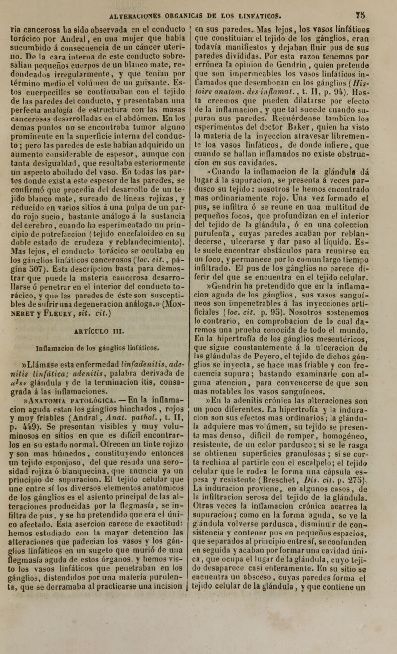 ría cancerosa ha sido observada en el conducto en sus paredes. Mas lejos, los Yasos linfátioos torácico por Andral, en una mujer que había sucumbido á consecuencia de un cáncer uteri- no. De la cara interna de este conducto sobre- salían pequeños cuerpos de un blanco mate, re- dondeados irregularmente, y que tenían por término medio el volumen de un guisante. Es- tos cuerpecillos se continuaban con el tejido de las paredes dei conducto, y presentaban una perfecta analogía de estructura con las masas cancerosas desarrolladas en el abdomen. En los demás puntos no se encontraba tumor alguno prominente en la superficie interna del conduc- to ; pero las paredes de este habían adquirido un aumento considerable de espesor, aunque con tanta desigualdad, que resultaba esteriormente un aspecto abollado del vaso. Eii todas las par- tes donde existia este espesor de las paredes, se confirmó que procedía del desarrollo de un te- jido blanco mate, surcado de líneas rojizas, y reducido en varios sitios á una pulpa de un par- do rojo sucio, bastante análogo á la sustancia del cerebro, cuando ha esperimentado un prin- cipio de putrefacción (tejido encefaloideo en su doble estado de crudeza y reblandecimiento). Mas lejos, el conducto torácico se ocultaba en los ganglios linfáticos cancerosos (loe. cit., pá- gina 507). Esta descripción basta para demos- trar que puede la materia cancerosa desarro- llarse ó penetrar en el interior del conducto to- rácico, y que las paredes de éste son suscepti- bles de sufrir una degeneración análoga.» (Mo.\- NERET y FLEURY, $it. cit.) ARTÍCULO III. Inflamación de los ganglios linfáticos. wLlámase esta enfermedad linfadenitis, ade- nitis linfática; adenitis, palabra derivada de eth» glándula y de la terminación itis, consa- grada á las inflamaciones. »Anatomia patológica.—En la inflama- ción aguda están los ganglios hinchados , rojos y muy friables (Andral, Anal, pathol., t. II, p. 4i9). Se presentan visibles y muy volu- minosos en sitios en que es difícil encontrar- los en su estado normal. Ofrecen un tinte rojizo y son mas húmedos, constituyendo entonces un tejido esponjoso, del que resuda una sero- sidad rojiza ó blanquecina, que anuncia ya un principio de supuración. El tejido celular que une entre sí los diversos elementos anatómicos de los ganglios es el asiento principal de las al- teraciones producidas por la flegmasía, se in- filtra de pus, y se ha pretendido que era el úni- co afectado. Esta aserción carece de exactitud: hemos estudiado con la mayor detención las alteraciones que padecían los vasos y los gan- glios linfáticos en un sugeto que murió de una flegmasía aguda de estos órganos, y hemos vis- to los vasos linfáticos que penetraban en los ganglios, distendidos poruña materia purulen- ta, que se derramaba al practicarse una incisión que constituían'el tejido de los ganglios, eran todavía manifiestos y dejaban fluir pus de sus paredes divididas. Por esta razón tenemos por errónea fa opinión de Gendrin , quien pretende que son impermeables los vasos linfáticos in- flamados que desembocan en los ganglios (His- toire analom. des inflamat., t. II, p. 94). Has- ta creemos que pueden dilatarse por efecto de la inflamación , y que tal sucede cuando su- puran sus paredes. Recuérdense también los esperimentos del doctor Baker, quien ha visto la materia de la inyección atravesar libremen- te los vasos linfáticos, de donde infiero, que cuando se hallan inflamados no existe obstruc- ción en sus cavidades. »Cuando la inflamación de la glándula dá lugar á la supuración, se presenta á veces par- dusco su tejido: nosotros le hemos encontrado mas ordinariamente rojo. Una vez formado el pus, se infiltra ó se reúne en una multitud de pequeños focos, que profundizan en el interior del tejido de h glándula, ó en una colección purulenta , cuyas paredes acaban por reblan- decerse, ulcerarse y dar paso al líquido. Es- te suele encontrar obstáculos para reunirse en un foco, y permanece por lo común largo tiempo infiltrado. El pus de los ganglios no parece di- ferir del que se encuentra en el tejido celular. »Gtndr¡n ha pretendido que en la inflama- ción aguda de los ganglios, sus vasos sanguí- neos son impenetrables á las inyecciones arti- ficiales (loe. cit. p. 95). Nosotros sostenemos lo contrario, en comprobación de lo cual da,- remos una prueba conocida de todo el mundo. En la hipertrofia de los ganglios mesentéricos, que sigue constantemente á la ulceración de las glándulas de Peyero, el tejido de dichos gan- glios se inyecta, se hace mas friable y con fre- cuencia supura; bastando examinarle con al- guna atención, para convencerse de que son mas notables los vasos sanguíneos. »Eu la adenitis crónica las alteraciones son un poco diferentes. La hipertrofia y la indura- ción son sus efectos mas ordinarios; la glándu- la adquiere mas volumen, su tejido se presen- ta mas denso, difícil de romper, homogéneo, resistente, de un color pardusco; sí se le rasga se obtienen superficies granulosas ; si se cor- ta rechina al partirle con el escalpelo; el tejido celular que le rodea le forma una cápsula es- pesa y resistente (Breschet, Dis. cit. p. 275)-. La induración proviene, en algunos casos, de la infiltración serosa del tejido de la glándula. Otras veces la inflamación crónica acarrea la supuración; como en la forma aguda, se ve la glándula volverse pardusca, disminuir de con- sistencia y contener pus en pequeños espacios, que separados al principio entre sí, se confunden en seguida y acaban por formar una cavidad úni- ca , que ocupa el lugar de la glándula, cuyo teji- do desaparece casi enteramente. En su sitio se encuentra un absceso, cuyas paredes forma el tejido celular de la glándula, y que contiene un