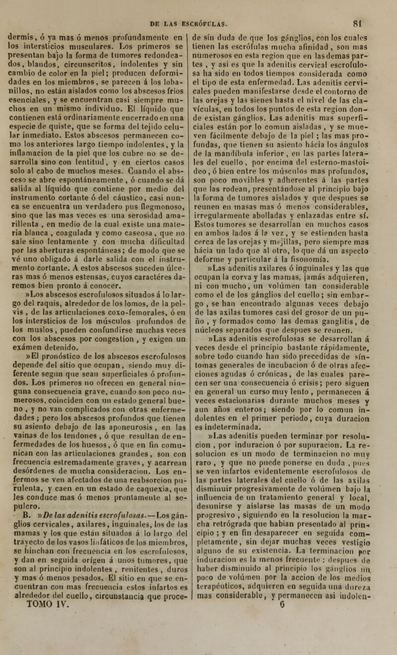 dermis, ó ya mas ó menos profundamente en los intersticios musculares. Los primeros se presentan bajo la forma de tumores redondea- dos, blandos, circunscritos, indolentes y sin cambio de color en la piel; producen deformi- dades en los miembros, se parecen á los loba- nillos, no están aislados como los abscesos frios esenciales, y se encuentran casi siempre mu- chos en un mismo individuo. El líquido que contienen está ordinariamente encerradoen una especie de quiste, que se forma del tejido celu- lar inmediato. Estos abscesos permanecen co- mo los anteriores largo tiempo indolentes, y la inflamación de la piel que los cubre no se de- sarrolla sino con lentitud, y en ciertos casos solo al cabo de muchos meses. Cuando el abs- ceso se abre espontáneamente , ó cuando se dá salida al líquido que contiene por medio del instrumento cortante ó del cáustico, casi nun- ca se encuentra un verdadero pus flegmonoso, sino que las mas veces es una serosidad ama- rillenta , en medio de la cual existe una mate- ria blanca , coagulada y como caseosa , que no sale sino lentamente y con mucha dificultad por las aberturas espontáneas; de modo que se vé uno obligado á darle salida con el instru- mento cortante. A estos abscesos suceden úlce- ras mas ó menos estensas, cuyos caracteres da- remos bien pronto á conocer. »Los abscesos escrofulosos situados á lo lar- go del raquis, alrededor de los lomos, de la pel- vis , de las articulaciones coxo-femorales, ó en los intersticios de los músculos profundos de los muslos, pueden confundirse muchas veces con los abscesos por congestión , y exigen un examen detenido. »EI pronóstico de los abscesos escrofulosos depende del sitio que ocupan , siendo muy di- ferente según que sean superficiales ó profun- dos. Los primeros no ofrecen en general nin- guna consecuencia grave, cuando son poco nu- merosos, coinciden con un estado general bue- no , y no van complicados con otras enferme- dades ; pero los abscesos profundos que tienen su asiento debajo de las aponeurosis , en las vainas de los tendones , ó que resultan de en- fermedades de los huesos, ó que en fin comu- nican con las articulaciones grandes, son con frecuencia estremadamente graves, y acarrean desórdenes de mucha consideración. Los en- fermos se ven afectados de una reabsorción pu- rulenta, y caen en un estado de caquexia, que les conduce mas ó menos prontamente al se- pulcro. B. r>De las adenitis escrofulosas.—Los gan- glios cervicales, axilares, inguinales, los de las mamas y los que están situados á lo largo del trayecto de los vasos linfáticos de los miembros, se hinchan con frecuencia en los escrofulosos, y dan en seguida origen á unos tumores, que son al principio indolentes , renitentes , duros y mas ó menos pesados. El sitio en que se en- cuentran con mas frecuencia estos infartos es alrededor del cuello, circunstancia que proce- TOMO IV. de sin duda de que los ganglios, con los cuales tienen las escrófulas mucha afinidad , son mas numerosos en esta región que en las demás par- tes , y asi es que la adenitis cervical escrofulo- sa ha sido en todos tiempos considerada como el tipo de esta enfermedad. Las adenitis cervi- cales pueden manifestarse desde el contorno de las orejas y las sienes hasta el nivel de las cla- vículas, en todos los puntos de esta región don- de existan ganglios. Las adenitis mas superfi- ciales están por lo común aisladas , y se mue- ven fácilmente debajo de la piel ; las mas pro- fundas, que tienen su asiento hacia los ángulos de la mandíbula inferior , en las partes latera- les del cuello, por encima del esterno-mastoi- deo,óbien entre los músculos mas profundos, son poco movibles y adherentes á las partes que las rodean, presentándose al principio bajo la forma de tumores aislados y que después se reúnen en masas mas ó menos considerables, irregularmente abolladas y enlazadas entre sí. Estos tumores se desarrollan en muchos casos en ambos lados á la vez, y se estienden hasta cerca de las orejas y mejillas, pero siempre mas hacia un lado que al otro, loque dá un aspecto deforme y particular á la fisonomía. »Las adenitis axilares ó inguinales y las que ocupan la corva y las mamas, jamás adquieren, ni con mucho, un volumen tan considerable como el de los ganglios del cuello; sin embar- go , se han encontrado algunas veces debajo de las axilas tumores casi del grosor de un pu- ño , y formados como las demás ganglitis, de núcleos separados que después se reúnen. »Las adenitis escrofulosas se desarrollan á veces desde el principio bastante rápidamente, sobre todo cuando han sido precedidas de sín- tomas generales de incubación ó de otras afec- ciones agudas ó crónicas, de las cuales pare- cen ser una consecuencia ó crisis; pero siguen en general un curso muy lento , permanecen á veces estacionarias durante muchos meses y aun años enteros; siendo por lo común in- dolentes en el primer periodo, cuya duración es indeterminada. «Las adenitis pueden terminar por resolu- ción , por induración ó por supuración. La re- solución es un modo de terminación no muy raro , y que no puede ponerse en duda , pues se ven infartos evidentemente escrofulosos de las partes laterales del cuello ó de las axilas disminuir progresivamente de volumen bajo la influencia de un tratamiento general y local, desunirse y aislarse las masas de un modo progresivo , siguiendo en la resolución la mar- cha retrógrada que habían presentado al prin-* cipio ; y en fin desaparecer en seguida com- pletamente, sin dejar muchas veces vestigio alguno de su existencia. La terminación por induración es la menos frecuente : después de haber disminuido al principio los ganglios un poco de volumen por la acción de los medios terapéuticos, adquieren en seguida una dureza mas considerable, y permanecen asi indolen- 0